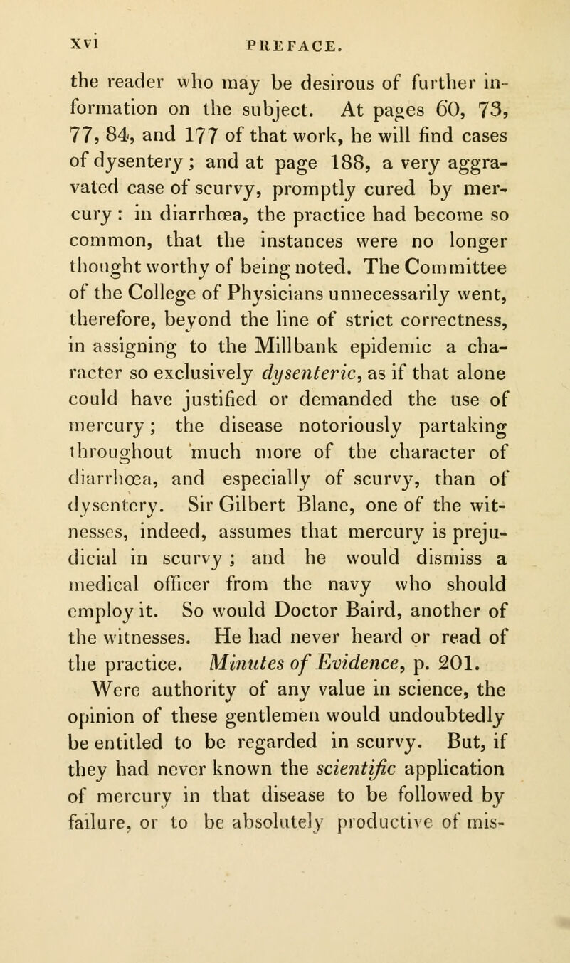 the reader who may be desirous of further in- formation on the subject. At pages 60, 73, 77, 84, and 177 of that work, he will find cases of dysentery; and at page 188, a very aggra- vated case of scurvy, promptly cured by mer- cury : in diarrhoea, the practice had become so common, that the instances were no longer thought worthy of being noted. The Committee of the College of Physicians unnecessarily went, therefore, beyond the line of strict correctness, in assigning to the Mill bank epidemic a cha- racter so exclusively dysenteric, as if that alone could have justified or demanded the use of mercury; the disease notoriously partaking ihrouo-hout much more of the character of diarrhoea, and especially of scurvy, than of dysentery. Sir Gilbert Blane, one of the wit- nesses, indeed, assumes that mercury is preju- dicial in scurvy ; and he would dismiss a medical officer from the navy who should employ it. So would Doctor Baird, another of the witnesses. He had never heard or read of the practice. Minutes of Evidence, p. 201. Were authority of any value in science, the opinion of these gentlemen would undoubtedly be entitled to be regarded in scurvy. But, if they had never known the scientific application of mercury in that disease to be followed by failure, or to be absolutely productive of mis-