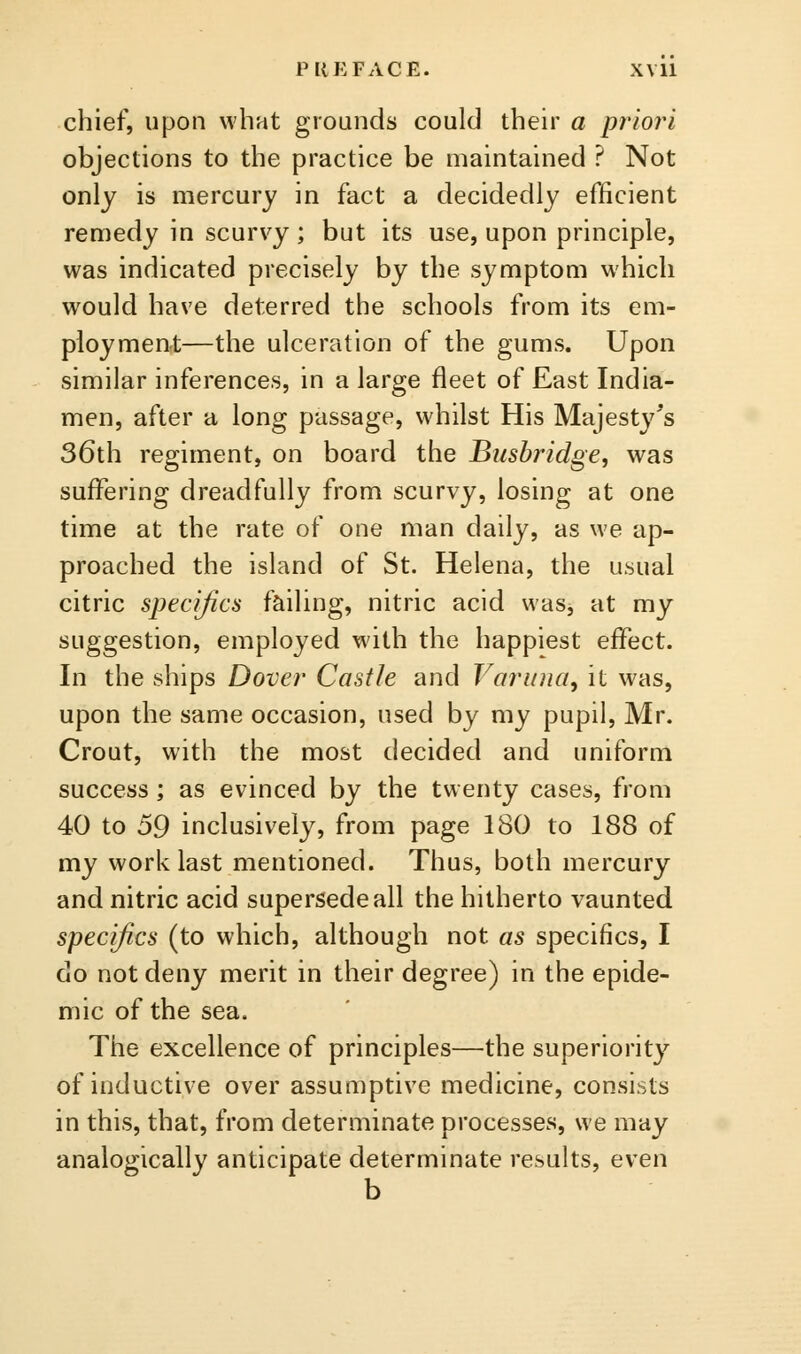 chief, upon what grounds could their a priori objections to the practice be maintained ? Not only is mercury in fact a decidedly efficient remedy in scurvy; but its use, upon principle, was indicated precisely by the symptom which would have deterred the schools from its em- ployment—the ulceration of the gums. Upon similar inferences, in a large fleet of East India- men, after a long passage, whilst His Majestj^'s 36th regiment, on board the Busbridge, was suflfering dreadfully from scurvy, losing at one time at the rate of one man daily, as we ap- proached the island of St. Helena, the usual citric specifics failing, nitric acid was, at my suggestion, employed with the happiest effect. In the ships Dover Castle and Varuna^ it was, upon the same occasion, used by my pupil, Mr. Crout, with the most decided and uniform success ; as evinced by the twenty cases, from 40 to 59 inclusively, from page 180 to 188 of my work last mentioned. Thus, both mercury and nitric acid supersede all the hitherto vaunted specifics (to which, although not as specifics, I do not deny merit in their degree) in the epide- mic of the sea. The excellence of principles—the superiority of inductive over assumptive medicine, consists in this, that, from determinate processes, we may analogically anticipate determinate results, even b