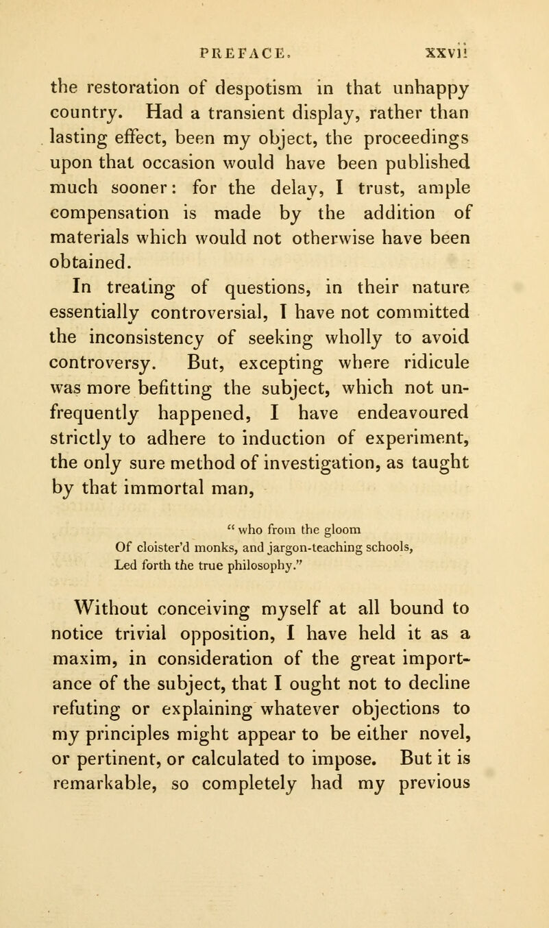 PREFACE. XXVI! the restoration of despotism in that unhappy country. Had a transient display, rather than lasting effect, been my object, the proceedings upon that occasion would have been published much sooner: for the delay, I trust, ample compensation is made by the addition of materials which would not otherwise have been obtained. In treating of questions, in their nature essentially controversial, T have not committed the inconsistency of seeking wholly to avoid controversy. But, excepting where ridicule was more befitting the subject, which not un- frequently happened, I have endeavoured strictly to adhere to induction of experiment, the only sure method of investigation, as taught by that immortal man,  who from the gloom Of cloister'd monks, and jargon-teaching schools, Led forth the true philosophy. Without conceiving myself at all bound to notice trivial opposition, I have held it as a maxim, in consideration of the great import- ance of the subject, that I ought not to decline refuting or explaining whatever objections to my principles might appear to be either novel, or pertinent, or calculated to impose. But it is remarkable, so completely had my previous