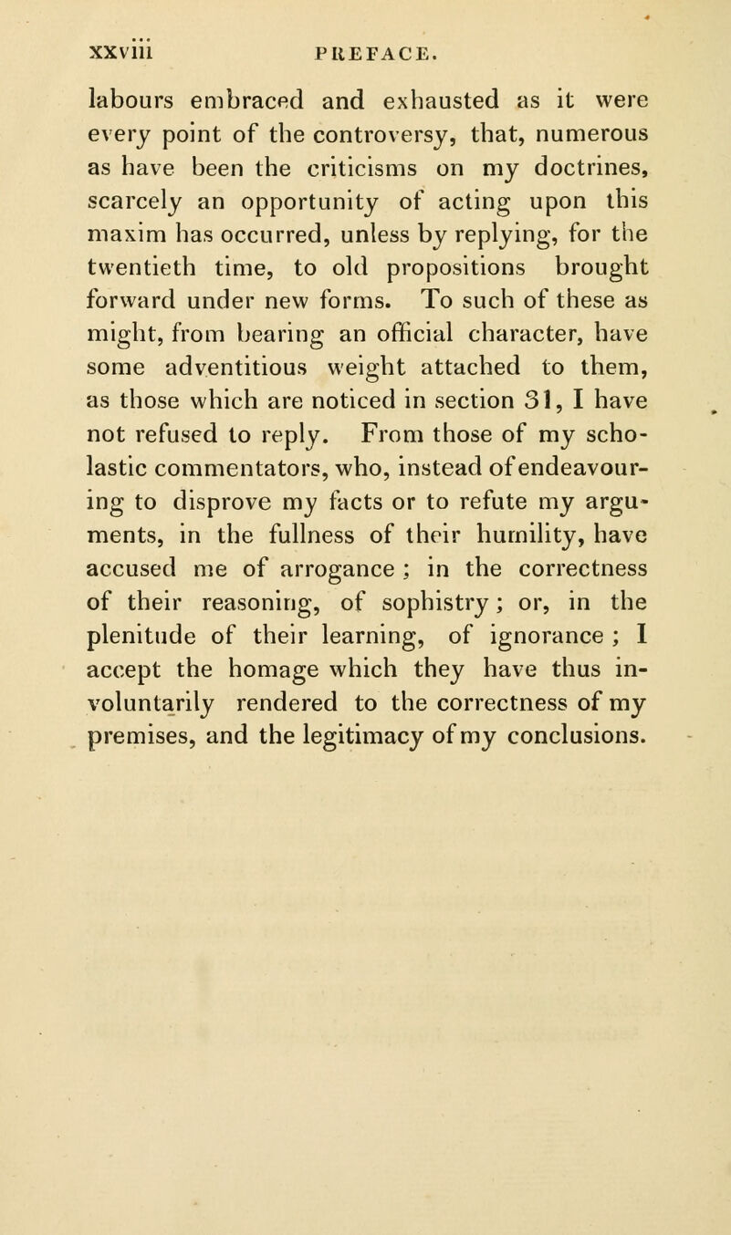 XXVlll PREFACE. labours embraced and exhausted as it were every point of the controversy, that, numerous as have been the criticisms on my doctrines, scarcely an opportunity of acting upon this maxim has occurred, unless by replying, for the twentieth time, to old propositions brought forward under new forms. To such of these as might, from bearing an official character, have some adventitious weight attached to them, as those which are noticed in section 31,1 have not refused to reply. From those of my scho- lastic commentators, who, instead of endeavour- ing to disprove my facts or to refute my argu- ments, in the fullness of their humility, have accused me of arrogance ; in the correctness of their reasoning, of sophistry; or, in the plenitude of their learning, of ignorance ; 1 ' accept the homage which they have thus in- voluntarily rendered to the correctness of my premises, and the legitimacy of my conclusions.