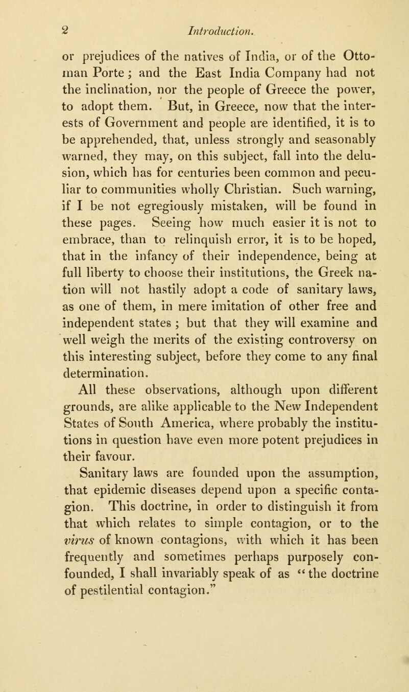 or prejudices of the natives of India, or of the Otto- man Porte; and the East India Company had not the incHnation, nor the people of Greece the power, to adopt them. But, in Greece, now that the inter- ests of Government and people are identified, it is to be apprehended, that, unless strongly and seasonably warned, they may, on this subject, fall into the delu- sion, which has for centuries been common and pecu- liar to communities wholly Christian. Such warning, if I be not egregiously mistaken, will be found in these pages. Seeing how much easier it is not to embrace, than to relinquish error, it is to be hoped, that in the infancy of their independence, being at full liberty to choose their institutions, the Greek na- tion will not hastily adopt a code of sanitary laws, as one of them, in mere imitation of other free and independent states ; but that they will examine and well weigh the merits of the existing controversy on this interesting subject, before they come to any final determination. All these observations, although upon different grounds, are alike applicable to the New Independent States of South America, where probably the institu- tions in question have even more potent prejudices in their favour. Sanitary laws are founded upon the assumption, that epidemic diseases depend upon a specific conta- gion. This doctrine, in order to distinguish it from that which relates to simple contagion, or to the tnrus of known contagions, with which it has been frequently and sometimes perhaps purposely con- founded, I shall invariably speak of as  the doctrine of pestilential contagion.