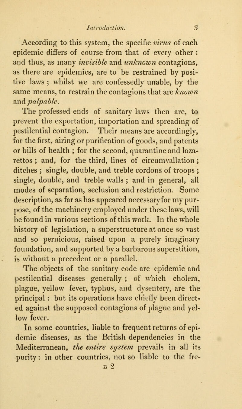 According to this system, the specific virus of each epidemic differs of course from that of every other : and thus, as many invisible and unknown contagions, as there are epidemics, are to be restrained by posi- tive laws ; whilst we are confessedly unable, by the same means, to restrain the contagions that are knoiun and palpable. The professed ends of sanitary laws then are, to prevent the exportation, importation and spreading of pestilential contagion. Their means are accordingly, for the first, airing or purification of goods, and patents or bills of health ; for the second, quarantine and laza- rettos ; and, for the third, lines of circumvallation; ditches ; single, double, and treble cordons of troops ; single, double, and treble walls ; and in general, all modes of separation, seclusion and restriction. Some description, as far as has appeared necessary for my pur- pose, of the machinery employed under these laws, will be found in various sections of this work. In the whole history of legislation, a superstructure at once so vast and so pernicious, raised upon a purely imaginary foundation, and supported by a barbarous superstition, is without a precedent or a parallel. The objects of the sanitary code are epidemic and pestilential diseases generally ; of which cholera, plague, yellow fever, typhus, and dysentery, are the principal : but its operations have chiefly been direct- ed against the supposed contagions of plague and yel- low fever. In some countries, liable to frequent returns of epi- demic diseases, as the British dependencies in the Mediterranean, the entire system prevails in all its purity: in other countries, not so liable to the fre- B 2