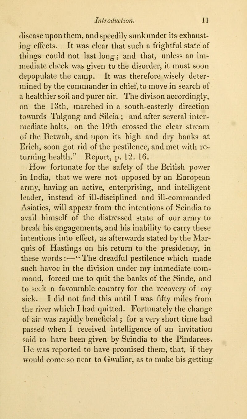 disease upon them, and speedily sunkunder its exhaust- ing effects. It was clear that such a frightful state of things could not last long; and that, unless an im- mediate check was given to the disorder, it must soon depopulate the camp. It was therefore wisely deter- mined by the commander in chief, to move in search of a healthier soil and purer air. The divison accordingly, oil the 13th, marched in a south-easterly direction towards Talgong and Sileia ; and after several inter- mediate halts, on the 19th crossed the clear stream of the Betwah, and upon its high and dry banks at Erich, soon got rid of the pestilence, and met with re- turning health. Report, p. 12. 16. How fortunate for the safety of the British power in India, that we were not opposed by an European artny, having an active, enterprising, and intelligent leader, instead of ill-disciplined and ill-commanded Asiatics, will appear from the intentions of Scindia to avail himself of the distressed state of our army to break his engagements, and his inability to carry these intentions into effect, as afterwards stated by the Mar- quis of Hastings on his return to the presidency, in these words:—The dreadful pestilence which made such havoc in the division under my immediate com- mand, forced me to quit the banks of the Sinde, and to seek a favourable country for the recovery of my sick. I did not find this until I was fifty miles from tlie river which I had quitted. Fortunately the change of air was rapidly beneficial; for a very short time had passed when I received intelligence of an invitation said to have been given by Scindia to the Pindarees. He was reported to have promised them, that, if they would come so near to Gwalior, as to make his getting