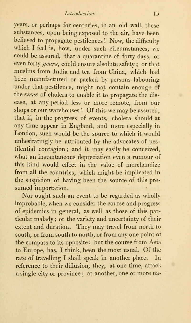 years, or perhaps for centuries, in an old wall, these substances, upon being exposed to the air, have been believed to propagate pestilences ! Now, the difficulty which I feel is, how, under such circumstances, we could be assured, that a quarantine of forty days, or even forty years, could ensure alsolute safety ; or that muslins from India and tea from China, which had been manufactured or packed by persons labouring under that pestilence, might not contain enough of the virus of cholera to enable it to propagate the dis- ease, at any period less or more remote, from our shops or our warehouses ! Of this we may be assured, that if, in the progress of events, cholera should at any time appear in England, and more especially in London, such would be the source to which it would unhesitatingly be attributed by the advocates of pes- tilential contagion; and it may easily be conceived, what an instantaneous depreciation even a rumour of this kind would effect in the value of merchandize from all the countries, which might be implicated in the suspicion of having been the source of this pre- sumed importation. Nor ought such an event to be regarded as wholly improbable, when we consider the course and progress of epidemics in general, as well as those of this par- ticular malady; or the variety and uncertainty of their extent and duration. They may travel from north to south, or from south to north, or from any one point of the compass to its opposite; but the course from Asia to Europe, has, I think, been the most usual. Of the rate of travelling I shall speak in another place. In reference to their diffusion, they, at one time, attack a single city or province ; at another, one or more na-