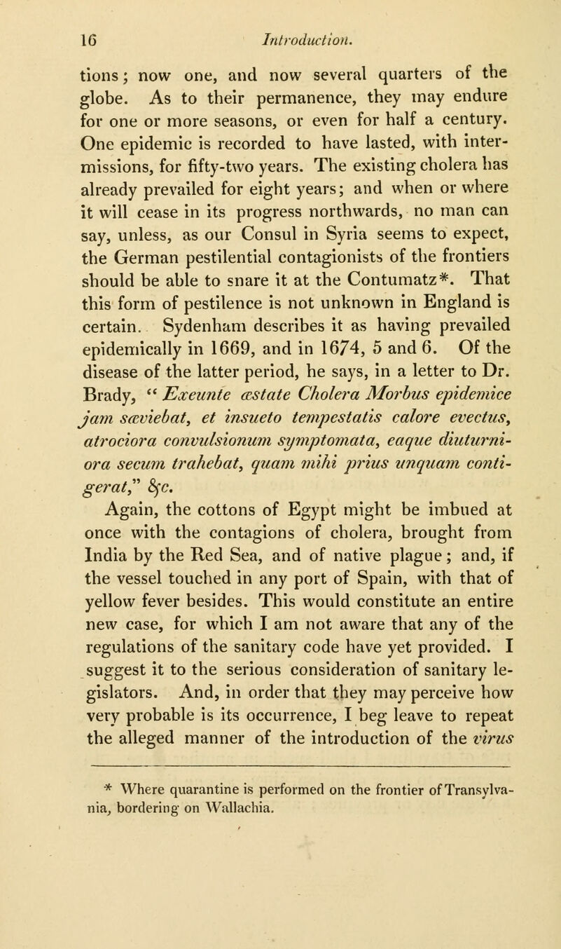 tions; now one, and now several quarters of the globe. As to their permanence, they may endure for one or more seasons, or even for half a century. One epidemic is recorded to have lasted, with inter- missions, for fifty-two years. The existing cholera has already prevailed for eight years; and when or where it will cease in its progress northwards, no man can say, unless, as our Consul in Syria seems to expect, the German pestilential contagionists of the frontiers should be able to snare it at the Contumatz*. That this form of pestilence is not unknown in England is certain. Sydenham describes it as having prevailed epidemically in 1669, and in 1674, 5 and 6. Of the disease of the latter period, he says, in a letter to Dr. Brady,  Exeunte (Estate Cholera Morbus epidemice jam scBviebat, et insueto tempestatis colore evectuSy atrociora convulsionum symptomata^ eaqiie diuturni- ora secum trahebat, quam jiiihi pr'ius iinquam conti- gerat 8fc. Again, the cottons of Egypt might be imbued at once with the contagions of cholera, brought from India by the Red Sea, and of native plague; and, if the vessel touched in any port of Spain, with that of yellow fever besides. This would constitute an entire new case, for which I am not aware that any of the regulations of the sanitary code have yet provided. I suggest it to the serious consideration of sanitary le- gislators. And, in order that they may perceive how very probable is its occurrence, I beg leave to repeat the alleged manner of the introduction of the virus * Where quarantine is performed on the frontier of Transylva- nia^ bordering on Wallachia,