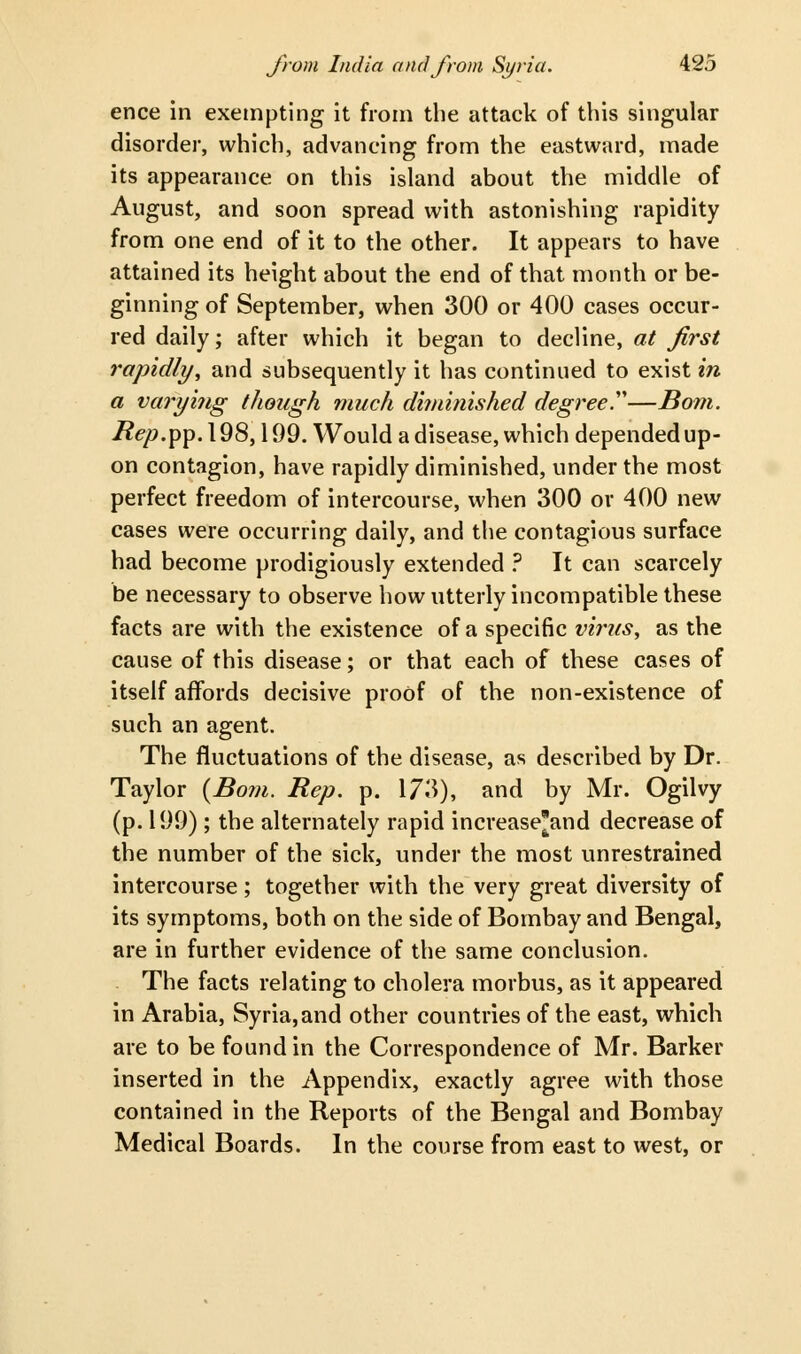 ence in exempting it from the attack of this singular disorder, which, advancing from the eastward, made its appearance on this island about the middle of August, and soon spread with astonishing rapidity from one end of it to the other. It appears to have attained its height about the end of that month or be- ginning of September, when 300 or 400 cases occur- red daily; after which it began to decline, at first rapidly, and subsequently it has continued to exist in a varying though much diminished degree'—Bom. i?<?/?.pp.l98,199. Would a disease, which depended up- on contagion, have rapidly diminished, under the most perfect freedom of intercourse, when 300 or 400 new cases were occurring daily, and the contagious surface had become prodigiously extended ? It can scarcely be necessary to observe how utterly incompatible these facts are with the existence of a specific virus, as the cause of this disease; or that each of these cases of itself affords decisive proof of the non-existence of such an agent. The fluctuations of the disease, as described by Dr. Taylor {Bom. Rep. p. 173), and by Mr. Ogilvy (p. 199) ; the alternately rapid increase'and decrease of the number of the sick, under the most unrestrained intercourse ; together with the very great diversity of its symptoms, both on the side of Bombay and Bengal, are in further evidence of the same conclusion. The facts relating to cholera morbus, as it appeared in Arabia, Syria,and other countries of the east, which are to be found in the Correspondence of Mr. Barker inserted in the Appendix, exactly agree with those contained in the Reports of the Bengal and Bombay Medical Boards. In the course from east to west, or