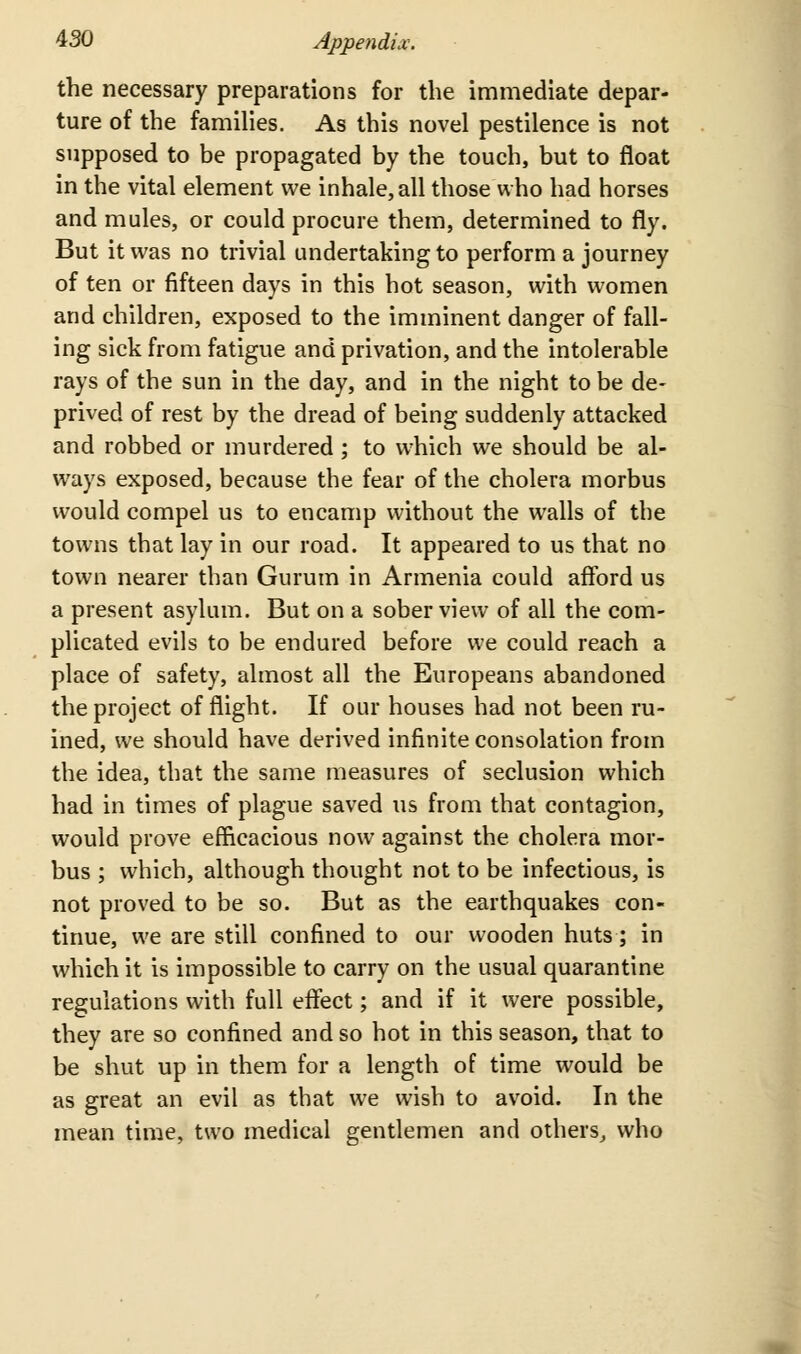 the necessary preparations for the immediate depar- ture of the famihes. As this novel pestilence is not supposed to be propagated by the touch, but to float in the vital element we inhale, all those who had horses and mules, or could procure them, determined to fly. But it was no trivial undertaking to perform a journey of ten or fifteen days in this hot season, with women and children, exposed to the imminent danger of fall- ing sick from fatigue and privation, and the intolerable rays of the sun in the day, and in the night to be de- prived of rest by the dread of being suddenly attacked and robbed or murdered; to which we should be al- ways exposed, because the fear of the cholera morbus would compel us to encamp without the walls of the towns that lay in our road. It appeared to us that no town nearer than Gurum in Armenia could afford us a present asylum. But on a sober view of all the com- plicated evils to be endured before we could reach a place of safety, almost all the Europeans abandoned the project of flight. If our houses had not been ru- ined, we should have derived infinite consolation from the idea, that the same measures of seclusion which had in times of plague saved us from that contagion, would prove efficacious now against the cholera mor- bus ; which, although thought not to be infectious, is not proved to be so. But as the earthquakes con- tinue, we are still confined to our wooden huts; in which it is impossible to carry on the usual quarantine regulations with full eff*ect; and if it were possible, they are so confined and so hot in this season, that to be shut up in them for a length of time would be as great an evil as that we wish to avoid. In the mean time, two medical gentlemen and others^ who