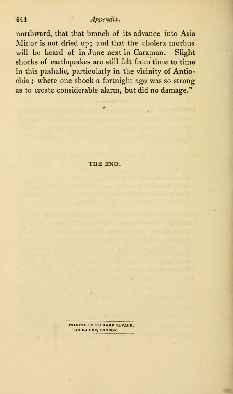 northward, that that branch of its advance into Asia Minor is not dried up; and that the cholera morbus will be heard of in June next in Caraman. Slight shocks of earthquakes are still felt from time to time in this pashalic, particularly in the vicinity of Antio- chia; where one shock a fortnight ago was so strong as to create considerable alarm, but did no damage. THE END. FRINTED By RICBaRD TAYLOKi SHOK-LANE, LONDON.