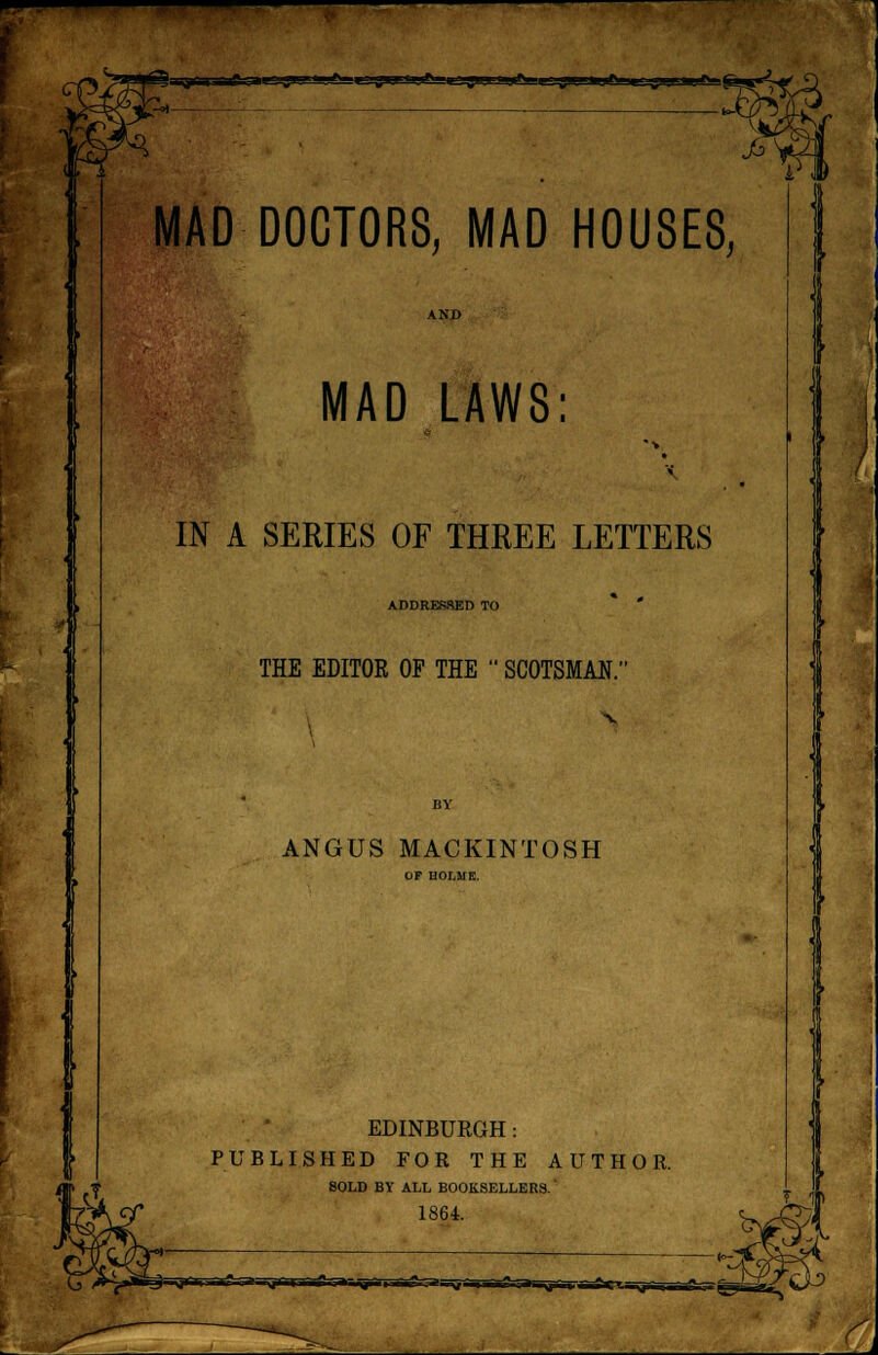 JS MAD DOCTORS, MAD HOUSES, AND MAD LAWS: IN A SERIES OF THREE LETTERS ADDRESSED TO THE EDITOR OP THE  SCOTSMAN.' ANGUS MACKINTOSH EDINBURGH: PUBLISHED FOR THE AUTHOR. SOLD BY ALL BOOKSELLERS. 1864.