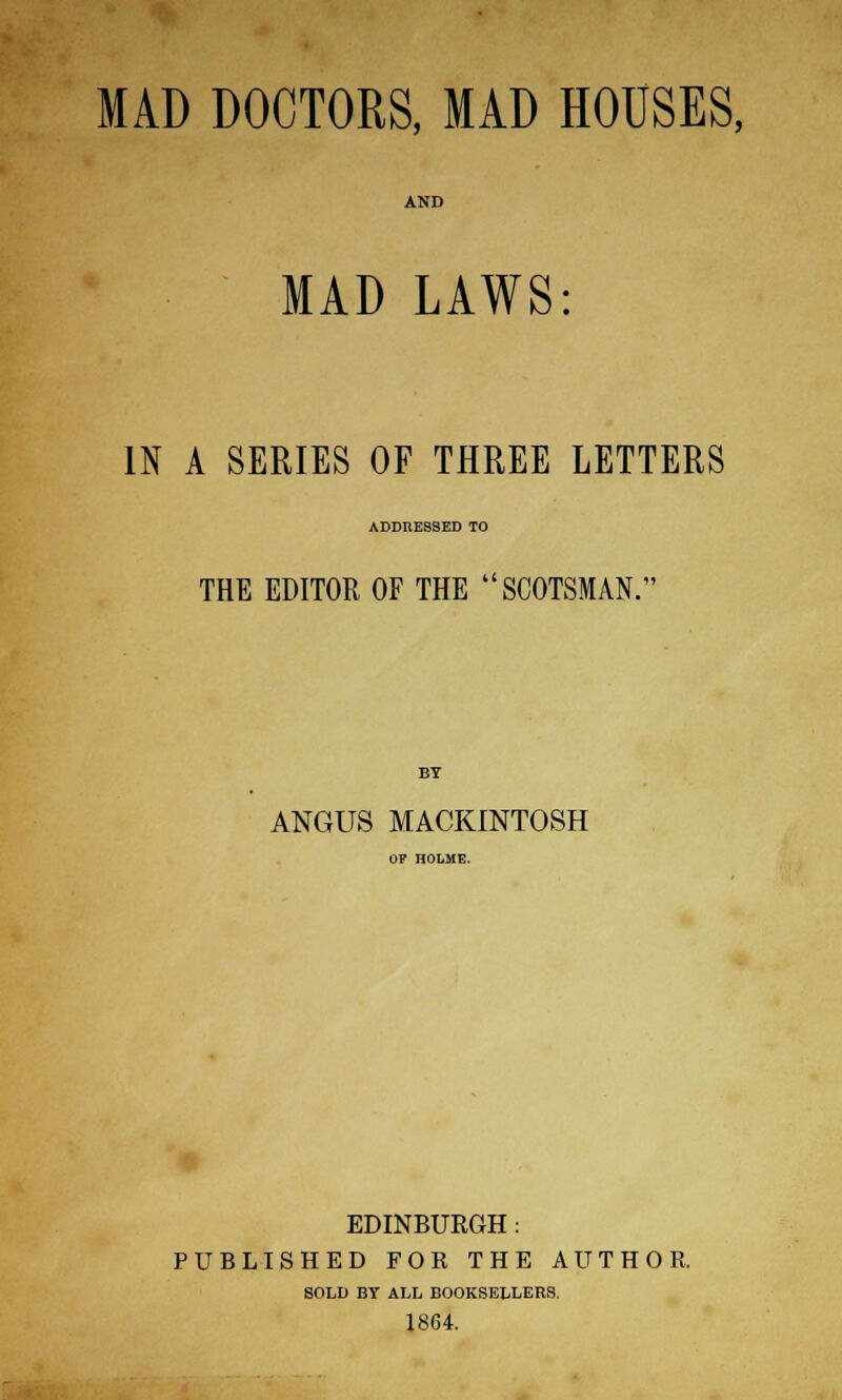 MAD DOCTORS, MAD HOUSES, AND MAD LAWS: IN A SERIES OF THREE LETTERS ADDRESSED TO THE EDITOR OF THE SCOTSMAN. BY ANGUS MACKINTOSH OF HOLME. EDINBURGH : PUBLISHED FOR THE AUTHOR. SOLD BY ALL BOOKSELLERS. 1864.