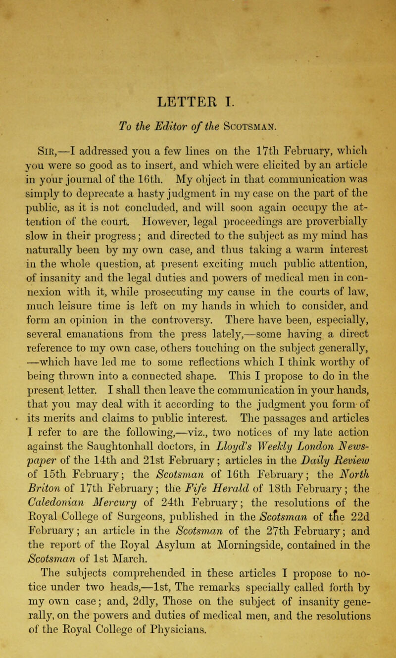 LETTER I. To the Editor of the Scotsman. Sir,—I addressed you a few lines on the 17th February, which you were so good as to insert, and which were elicited by an article in your journal of the 16th. My object in that communication was simply to deprecate a hasty judgment in my case on the part of the public, as it is not concluded, and will soon again occupy the at- tention of the court. However, legal proceedings are proverbially slow in their progress; and directed to the subject as my mind has naturally been by my own case, and thus taking a warm interest in the whole question, at present exciting much public attention, of insanity and the legal duties and powers of medical men in con- nexion with it, while prosecuting my cause in the courts of law, much leisure time is left on my hands in which to consider, and form an opinion in the controversy. There have been, especially, several emanations from the press lately,—some having a direct reference to my own case, others touching on the subject generally, —which have led me to some reflections which I think worthy of being thrown into a connected shape. This I propose to do in the present letter. I shall then leave the communication in your hands, that you may deal with it according to the judgment you form of its merits and claims to public interest. The passages and articles I refer to are the following,—viz., two notices of my late action against the Saughtonhall doctors, in Lloyd's Weekly London News- paper- of the 14th and 21st February; articles in the Daily Review of 15th February; the Scotsman of 16th February; the North Briton of 17th February; the Fife Herald of 18th February; the Caledonian Mercury of 24th February; the resolutions of the Eoyal College of Surgeons, published in the Scotsman of the 22d February; an article in the Scotsman of the 27th February; and the report of the Eoyal Asylum at Momingside, contained in the Scotsman of 1st March. The subjects comprehended in these articles I propose to no- tice under two heads,—1st, The remarks specially called forth by my own case; and, 2dly, Those on the subject of insanity gene- rally, on the powers and duties of medical men, and the resolutions of the Eoyal College of Physicians.