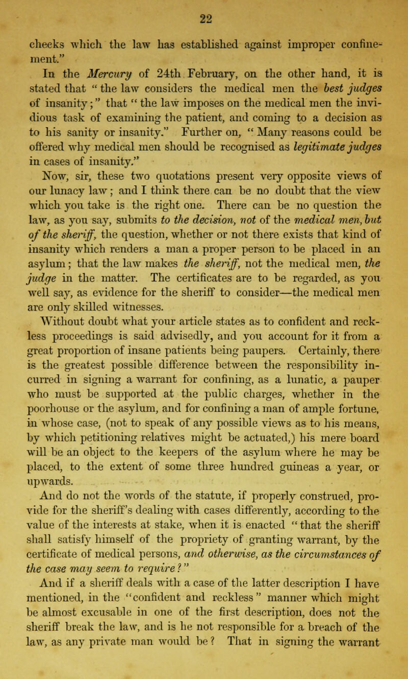 cheeks which the law has established against improper confine- ment. In the Mercury of 24th February, on the other hand, it is stated that  the law considers the medical men the best judges of insanity; that  the law imposes on the medical men the invi- dious task of examining the patient, and coming to a decision as to his sanity or insanity. Further on,  Many reasons could be offered why medical men should be recognised as legitimate judges in cases of insanity. Now, sir, these two quotations present very opposite views of our lunacy law; and I think there can be no doubt that the view which you take is the right one. There can be no question the law, as you say, submits to the decision, not of the medical men, but of the sheriff, the question, whether or not there exists that kind of insanity which renders a man a proper person to be placed in an asylum; that the law makes the sheriff, not the medical men, the judge in the matter. The certificates are to be regarded, as you well say, as evidence for the sheriff to consider—the medical men are only skilled witnesses. Without doubt what your article states as to confident and reck- less proceedings is said advisedly, and you account for it from a great proportion of insane patients being paupers. Certainly, there is the greatest possible difference between the responsibility in- curred in signing a warrant for confining, as a lunatic, a pauper who must be supported at the public charges, whether in the poorhouse or the asylum, and for confining a man of ample fortune, in whose case, (not to speak of any possible views as to his means, by which petitioning relatives might be actuated,) his mere board will be an object to the keepers of the asylum where he may be placed, to the extent of some three hundred guineas a year, or upwards. And do not the words of the statute, if properly construed, pro- vide for the sheriff's deabng with cases differently, according to the value of the interests at stake, when it is enacted  that the sheriff shall satisfy himself of the propriety of granting warrant, by the certificate of medical persons, and otherwise, as the circumstances of the case may seem to require ? And if a sheriff deals with a case of the latter description I have mentioned, in the confident and reckless manner which might be almost excusable in one of the first description, does not the sheriff break the law, and is he not responsible for a breach of the law, as any private man woidd be ? That in signing the warrant