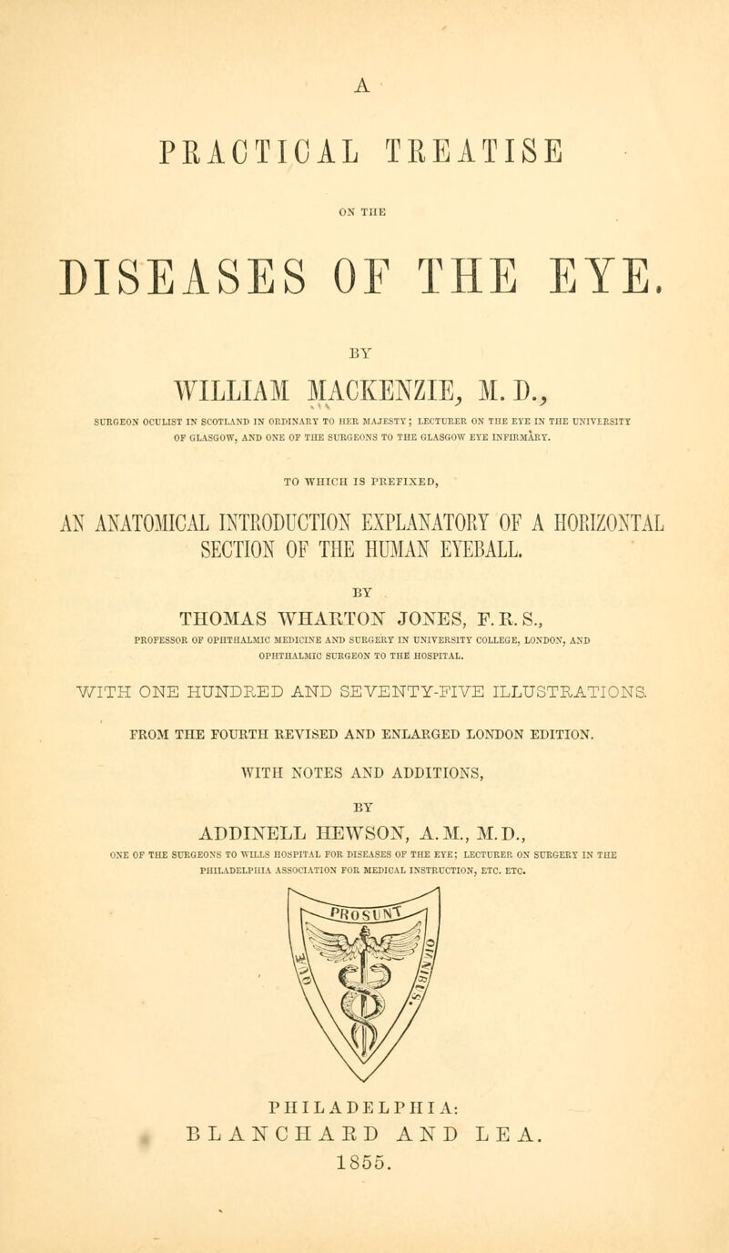 PRACTICAL TREATISE DISEASES OF THE EYE. BY WILLIAM MACKENZIE, M. D., SURGEON OCULIST IN SCOTLANI) IN ORMNAET TO HER MAJESTY; LECTURER ON ME EYE IN THE UNIVIESITT OF GLASGOW, AND ONE OF THE SURGEONS TO THE GLASGOW EYE INFIRMARY. TO WHICH IS PREFIXED, AN ANATOMICAL INTRODUCTION EXPLANATORY OF A HORIZONTAL SECTION OF THE HUMAN EYEBALL. BY THOMAS WHAHTON JOXES, F.R.S., PROFESSOR OF OPHTHALMIC MEDICINE AND SURGERY IN UNIVERSITY COLLEGE, LONDON, AND OPHTHALMIC SURGEON TO THE HOSPITAL. V/ITH ONE HUNDRED AND SEVENTY-FIVE ILLUSTRATIONS. FROM THE FOURTH REVISED AND ENLARGED LONDON EDITION. AVITH NOTES AND ADDITIONS, BY ADDINELL HEWSOX, A.M., M.D., ONE OF THE SURGEONS TO WILLS HOSPITAL FOR DISEASES OF THE EYE; LECTURER ON SURGERY IN THE PHILADELPHIA ASSOCIATION FOR MEDICAL INSTRUCTION, ETC. ETC. PHILADELPHIA: BLANCHAED AND LEA, 1855.