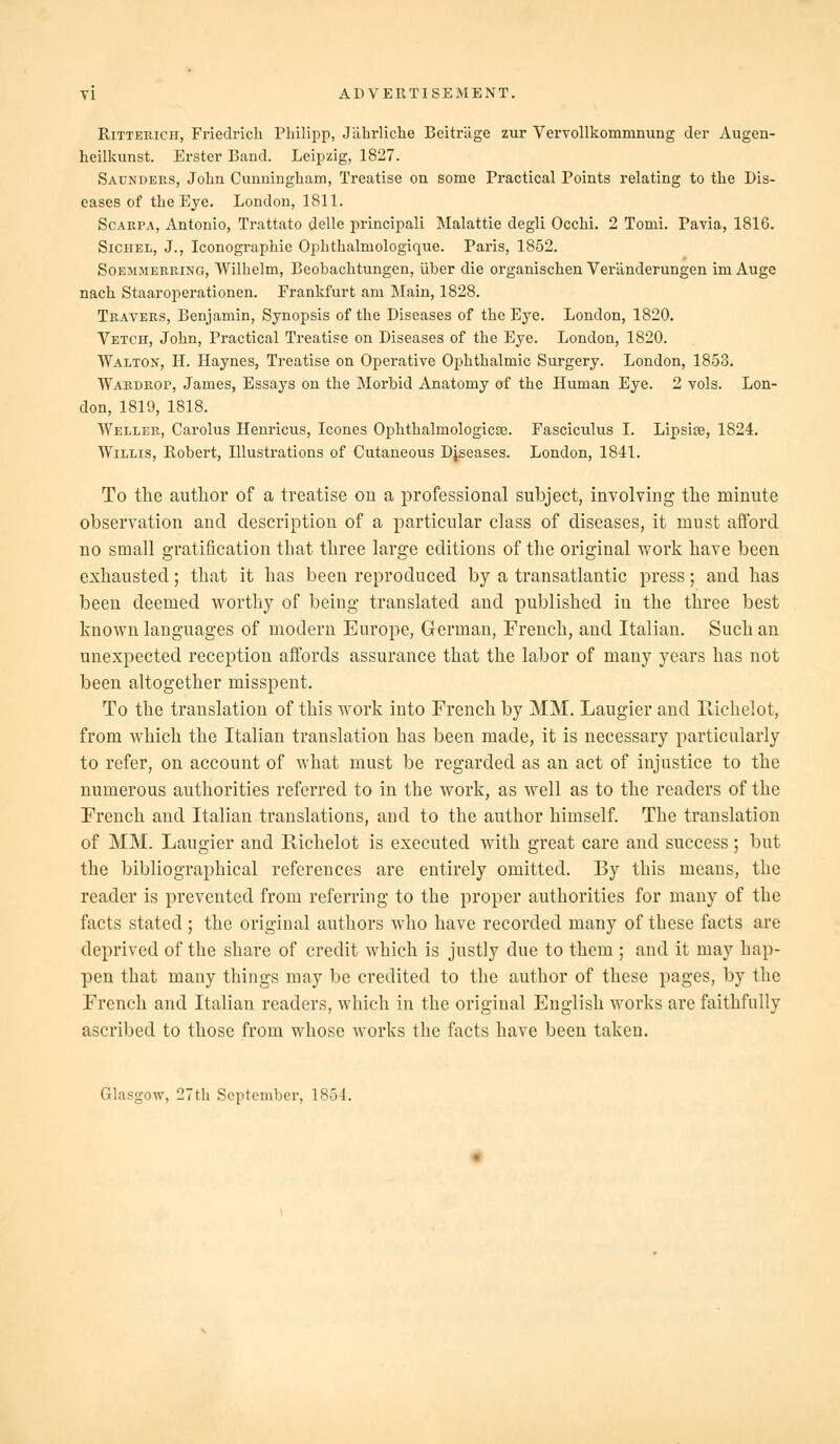 RiTTERiCH, Friedrich Philipp, Jdhrliclie Beitriige zur Vervollkommnung der Augen- heilkunst. Erster Band. Leipzig, 1827. Saunders, John Cunningham, Treatise on some Practical Points relating to the Dis- eases of the Eye. London, 1811. Scarpa, Antonio, Trattato delle principal! Malattie degli Occhi. 2 Tomi. Pavia, 1816. SiCHEL, J., Iconographie Ophthalmologique. Paris, 1852. SoEMMERRiNO, Wilhelm, Beobachtungen, liber die organischen Veriinderungen im Auge nach Staaroperationen. Frankfurt am Main, 1828. Travers, Benjamin, Synopsis of the Diseases of the Eye. London, 1820, Vetch, John, Practical Treatise on Diseases of the Eye. London, 1820. Walton, H. Haynes, Treatise on Operative Ophthalmic Surgery. London, 1853. Wardrop, James, Essays on the Morbid Anatomy of the Human Eye. 2 vols. Lon- don, 1819, 1818. Weller, Carolus Henricus, Icones Ophthalmologicse. Fasciculus I. Lipsiee, 1824. Willis, Robert, Illustrations of Cutaneous Diseases. London, 1841. To the author of a treatise on a professional subject, inyolving the minute observation and description of a particular class of diseases, it must afford no small gratification that three large editions of the original work have been exhausted; that it has been reproduced by a transatlantic press; and has been deemed worthy of being translated and published in the three best known languages of modern Europe, German, French, and Italian. Such an unexpected reception affords assurance that the labor of many years has not been altogether misspent. To the translation of this work into French by MM. Laugier and Eichelot, from which the Italian translation has been made, it is necessary particularly to refer, on account of what must be regarded as an act of injustice to the numerous authorities referred to in the work, as well as to the readers of the French and Italian translations, and to the author himself. The translation of MM. Laugier and Richelot is executed with great care and success; but the bibliographical references are entirely omitted. By this means, the reader is prevented from referring to the proper authorities for many of the facts stated ; the original authors who have recorded many of these facts are deprived of the share of credit which is justly due to them ; and it may hap- pen that many things may be credited to the author of these pages, by the French and Italian readers, which in the original English works are faithfully ascribed to those from whose works the facts have been taken. Glasgow, 27th September, 1854.