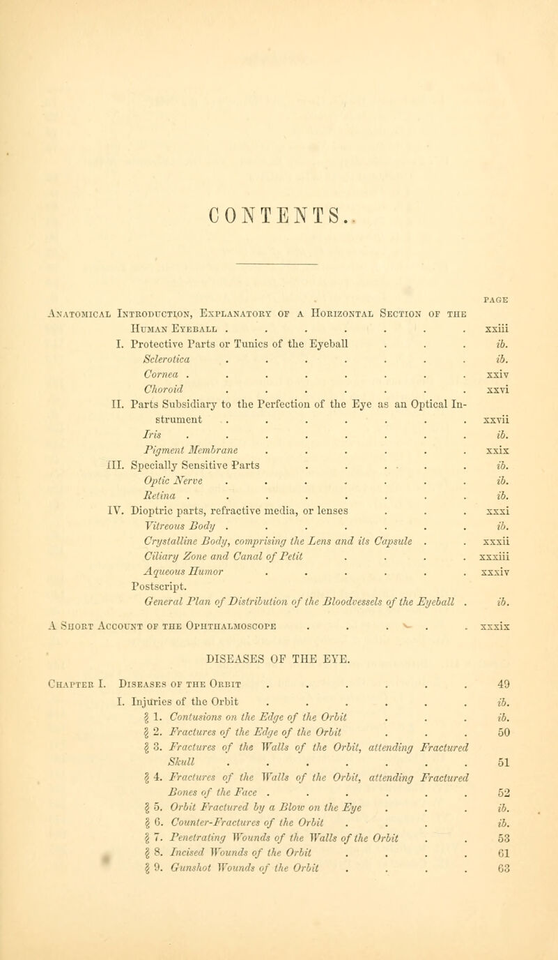 CONTENTS. Anatomical Inteoduction, Explanatory of a Horizontal Section of the Human Eyeball .... I. Protective Parts or Tunics of tlie Eyeball Sclerotica Cornea . Choroid II. Parts Subsidiary to the Perfection of the Eye as an Optical In strunient Iris Pigment Membrane XII. Specially Sensitive Parts Optic Nerve Retina . IV. Dioptric parts, refractive media, or lenses Vitreous Body ...... Crystalline Body, comprising the Lens and its Capsule . Ciliary Zone and Canal of Petit Aqueous Humor ..... Postscript. General Plan of Distribution of the Bloodvessels of the Eyeball A Short Account of the Ophthalmoscope . . . . xxiu ib. ib. xxiv xxvi xxvii ib. xxix ib. ib. ib. xxxi ib. xxxii xxxiii xxxiv ib. DISEASES OF THE EYE. Chapter I. Diseases of the Orbit I. Injuries of the Orbit ..... § 1. Contusions on the Edge of the Orbit § 2. Fractures of the Edge of the Orbit § 3. Fractures of the Walls of the Orbit, attending Fractured Skull ...... § 4. Fractures of the Walls of the Orbit, attending Fractured Bones of the Face ..... g 5, Orbit Fractured by a Blow on the Eye § 6. Counter-Fractures of the Orbit § 7. Penetrating Wounds of the Walls of the Orbit ^ 8. Incised Wounds of the Orbit § 9. Gunshot Wounds of the Orbit 49 ib. ib. 50 51 52 ib. ib. 53 61 63