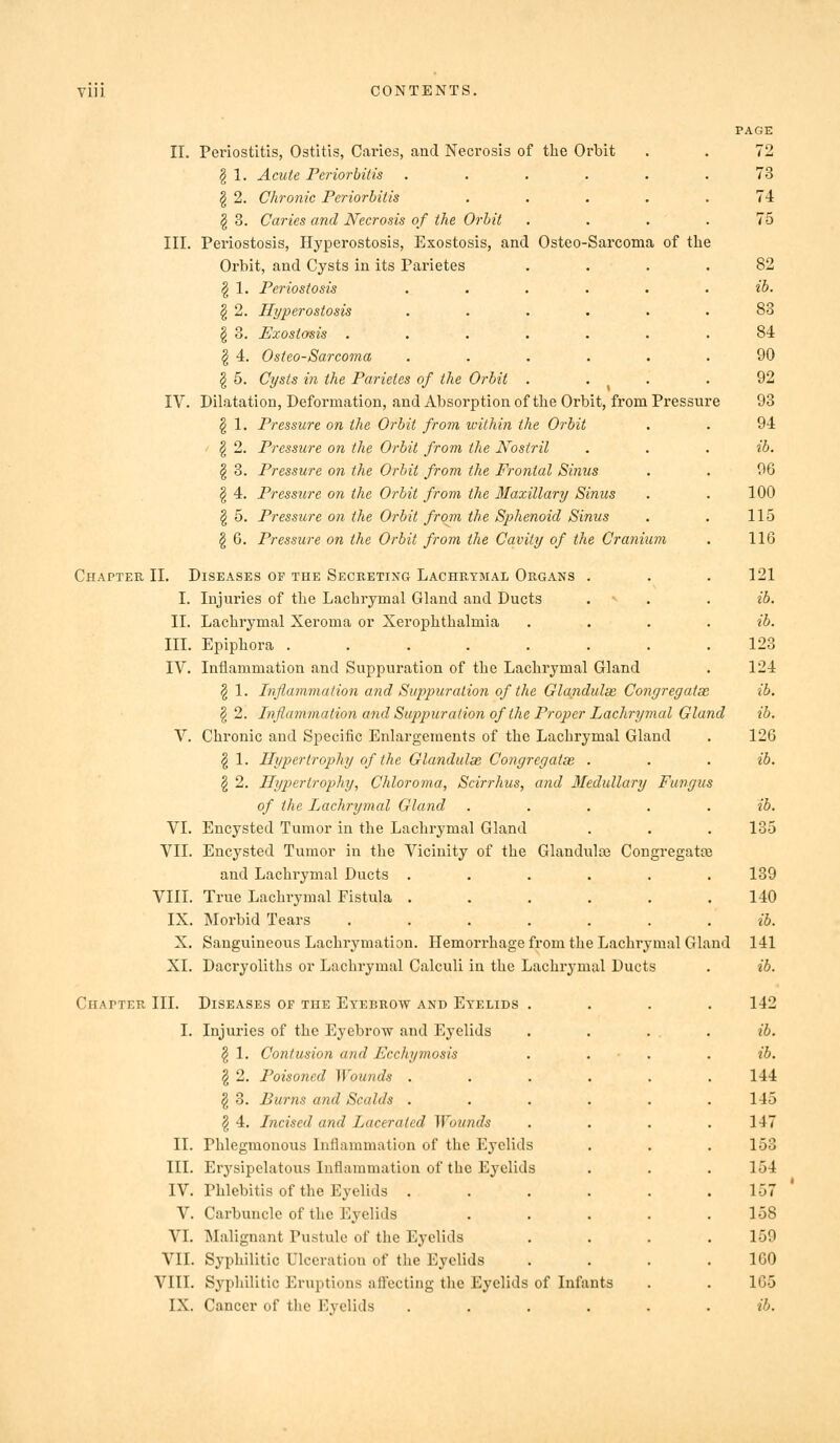 II. Periostitis, Ostitis, Caries, and Necrosis of the Orbit § 1. Acute Feriorbitis ^ 2. Chronic Feriorbitis § 3. Caries and Necrosis of the Orbit III. Periostosis, Hyperostosis, Exostosis, and Osteo-Sarcoma of the Orbit, and Cysts in its Parietes § 1. Periostosis § 2. Hyperostosis § 3. Exostosis . § 4. Osteo-Sarcoma g 5. Cysts in the Farietes of the Oi'bit IV. Dilatation, Deformation, and Absorption of the Orbit, from Pressure § 1. Pressure on the Orbit from within the Orbit ' I 2. Pressure on the Orbit from the Nostril § 3. Pressure on the Orbit from the Frontal Sinus § 4. Pressure on the 07-bit from the Maxillary Sinus I 5. Pressure on the Orbit from the Sphenoid Sinus § 6. Pressure on the Orbit from the Cavity of the Cranium Chapter II. Diseases of the Secreting Lachrymal Organs . I. Injuries of tlie Lachrymal Gland and Ducts II. Lachrymal Xeroma or Xerophthalmia III. Epiphora ....... IV. Inflammation and Suppuration of the Lachrymal Gland § 1. Inflammation and Suppuration of the Glandulse Congregatae § 2. Inflamjiiation and Suppuration of the Proper Lachrymal Gland V. Chronic and Specific Enlargements of the Lachrymal Gland ^ 1. Hypertrophy of the Glandulae Congregatae . § 2. Hypertrophy, Chloroma, Scirrhus, and 3Iedullary Fungus of the Lachrymal Gland VI. Encysted Tumor in the Lachrymal Gland VII. Encysted Tumor in the Vicinity of the Glandula3 Congregatte and Lachrymal Ducts . VIII. True Lachrymal Fistula . IX. Morbid Tears X. Sanguineous Lachrymation. Hemorrhage from the Lachrymal Gland XI. Dacryoliths or Lachrymal Calculi in the Lachrymal Ducts Chapter III. Diseases of the Eyebrow and Eyelids I. Injuries of the Eyebrow and Eyelids ^ 1. Contusion and Ecchymosis § 2. Poisoned Wounds . § 3. Burns and Scalds . I 4. Incised and Lacerated Wounds II. Phlegmonous Inflammation of the Eyelids III. Erysipelatous Inflammation of the Eyelids IV. Phlebitis of the Eyelids . V. Carbuncle of the Eyelids VI. Malignant Pustule of the Eyelids VII. Syphilitic Ulceration of the Eyelids VIII. Syphilitic Eruptions affecting the Eyelids of Infants IX. Cancer of the Eyelids .... page 72