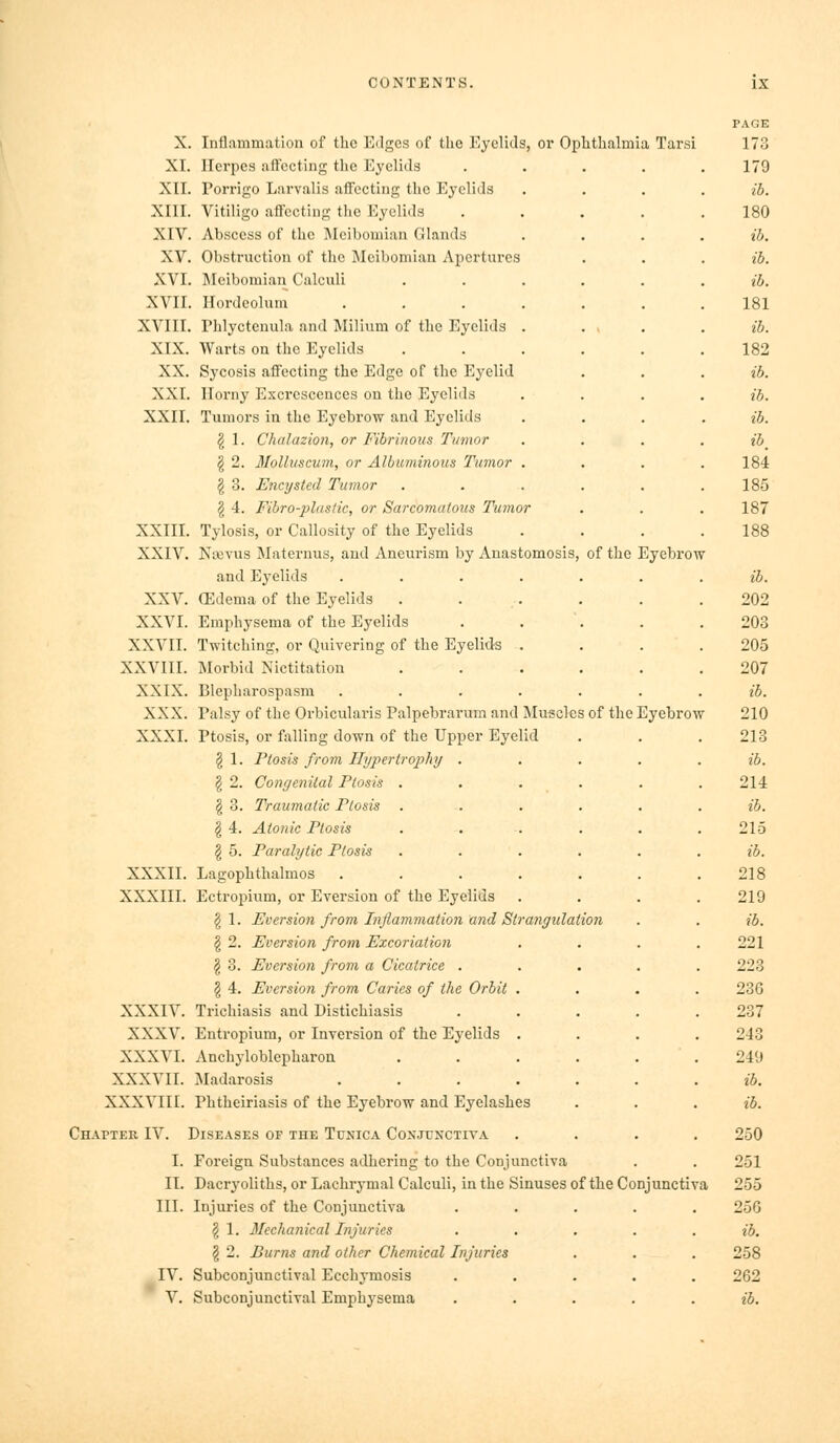 X. Inflammation of the Edges of the Eyelids, or Ophthalmia Tarsi XI. Herpes affecting the Eyelids XII. Porrigo Larvalis affecting the Eyelids XIII. Vitiligo affecting the Eyelids XIV. Abscess of the ]\Icibomian Glands XV. Obstruction of the IMeibomian Apertures XVI. Meibomian Calculi XVII. Hordeolum .... XVIII. Phlyctenula and Milium of the Eyelids . XIX. Warts on the Eyelids XX. Sycosis affecting the Edge of the Eyelid XXI. Iloi-ny Excrescences on the Eyelids XXII. Tumors in the Eyebrow and Eyelids ^ 1. Chalazion, or Fibrinous Tumor § 2. 3Iolluscum, or Albuminous Tumor . g 3. Encysted Tumor § 4. Fibro-plasdc, or Sarcomatous Tumor XXIII. Tylosis, or Callosity of the Eyelids XXIV. Naevus Maternus, and Aneurism by Anastomosis, of the Eyebrow and Eyelids .... XXV. (Edema of the Eyelids . XXVI. Emphysema of the Eyelids XXVII. Twitching, or Quivering of the Eyelids . XXVIII. Morbid Nictitation XXIX. Blepharospasm .... XXX. Palsy of the Oi'bicularis Palpebrarum and Muscles of the Eyebrow XXXI. Ptosis, or falling down of the Upper Eyelid § 1. Ptosis from Hypertrophy . g 2. Congenital Ptosis . §3. Traumatic Ptosis . § 4. Atonic Ptosis § 5. Paralytic Ptosis XXXII. Lagophthalmos .... XXXIII. Ectropium, or Eversion of the Eyelids I 1. Eversion from Inflammation and Strangidat § 2. Eversion from Excoriation ^ 3. Eversion from a Cicatrice . § 4. Eversion from Caries of the Orbit . XXXIV. Trichiasis and Distichiasis XXXV. Entropium, or Inversion of the Eyelids . XXXVI. Anchyloblepharon XXXVII. Madarosis .... XXXVIII. Phtheiriasis of the Eyebrow and Eyelashes Chapter IV. Diseases of the Tunica Conjunctiya I. Foreign Substances adhering to the Conjunctiva II. Dacryoliths, or Lachrymal Calculi, in the Sinuses of the Conjunctiva III. Injuries of the Conjunctiva § 1. Mechanical Injuries § 2. Burns and other Chemical Injuries IV. Subconjunctival Ecchymosis V. Subconjunctival Emphysema