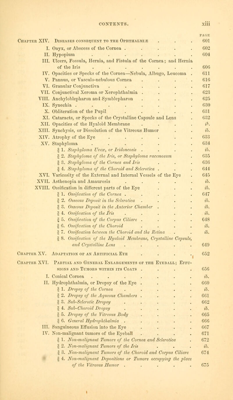 ClIArTER XIV. I. II. III. IV. V. VI. VII. VIII. IX. X. XI. XII. XIII. XIV. XV. XVI. XVII. XVIII. Diseases consequent to the OrnTnALjiiiE Onyx, or Abscess of the Cornea .... Ilypopium ...... Ulcers, Fossula, Hernia, and Fistula of the Cornea; and Hernia of the Iris ...... Opacities or Specks of the Cornea—Nebula, Albugo, Leucoma Pannus, or Vasculo-nebulous Cornea Granular Conjunctiva ..... Conjunctival Xeroma or Xerophthalmia . Anchyloblepharon and Symblcpharon Synechia ....... Obliteration of the Pupil .... Cataracts, or Specks of the Crystalline Capsule and Lens Opacities of the Hyaloid Membrane Synchysis, or Dissolution of the Vitreous Humor Atrophy of the Eye ..... Staphyloma ...... ^ 1. Staphyloma Uveae, or Tridoncosis . § 2. Staphyloma of the Iris, or Staphyloma racemosum § 3. Staphyloma of the Cornea atid Iris § 4. Staphyloma of the Choroid and Sclerotica . Varicosity of the External and Internal Vessels of the Eye Asthenopia and Amaurosis .... Ossification in diiferent parts of the Eye § 1. Ossification of the Cornea .... § 2. Osseous Deposit in the Sclerotica § 3. Osseous Deposit in the Anterior Chamber . 1 4. Ossification of the Iris .... 2 5. Ossification of the Corpus Ciliare . \ 6. Ossification of the Choroid § 7. Ossification between the Choroid and the Retina § 8. Ossification of the Hyaloid Membrane, Crystalline Capsule. and Crystalline Lens .... Chapter XV. Adaptation of an Artificial Ete Chapter XVI. Partial and General Enlargements of the Eyeball; Effu- sions AND Tumors within its Coats I. Conical Cornea II. Hydi'ophthalmia, or Dropsy of the Eye § 1. Dropsy of the Cornea § 2. Dropsy of the Aqueous Chambers § 3. Sub-Sclerotic Dropsy §4. Sub-Choroid Dropsy § 5. Dropsy of the Vitreous Body § 6. General Hydrophthalmia III. Sanguineous Effusion into the Eye IV. Non-malignant tumors of the Eyeball \ 1. Non-malignant Tumors of the Cornea and Sclerotica § 2. Xon-malignant Tumors of the Iris § 3. Non-malignant Tumors of the Choroid and Corpus Ciliare § 4. Non-malignant Depositions or Tumors occupying the place of the Vitreous Humor . . . . . page 601 602 604 606 611 616 617 623 625 630 631 632 ih. ib. 633 634 ib. 635 636 644 645 ib. ib. 647 ib. ib. ib. 648 ib. 649 652 656 ib. 660 ib. 661 662 ib. 665 666 667 671 672 ib. 674 675