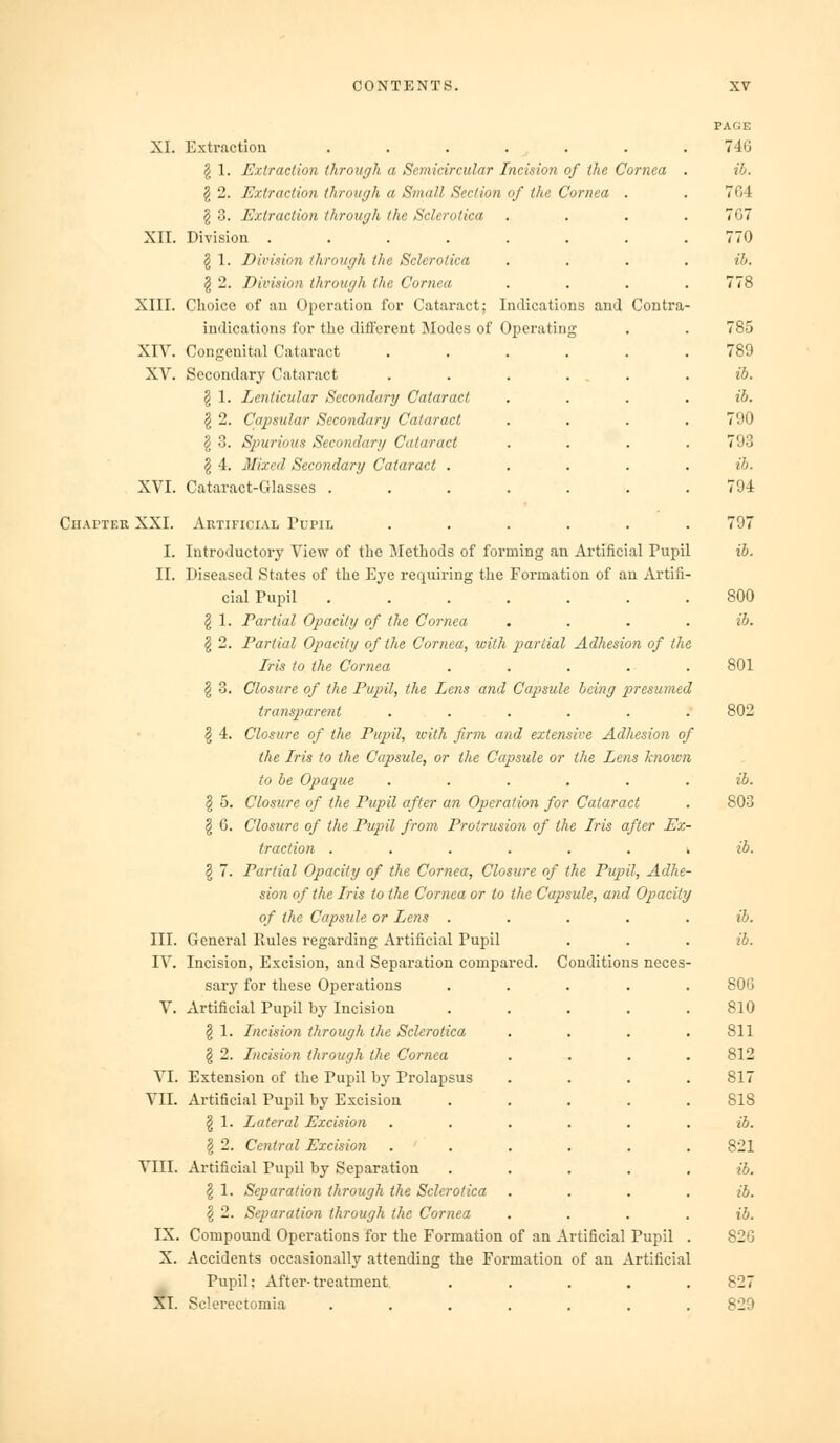 XL XII. XIII. XIV XV XVI. Extraction ...... g 1. Extraction through a Semicircular Incision of the Cornea § 2. Extraction through a Small Section of the Cornea § 3. Extraction through the Sclerotica Division ...... § 1. Division through the Sclerotica § 2. Division through the Cornea Clioice of an Operation for Cataract; Indications and Contra indications for the diflFerent Modes of Operating Congenital Cataract .... Secondary Cataract . . . . § 1. Lenticular Secondary Cataract ^ 2. Capsular Secondarg Cataract § 3. Spurious Secondary Cataract § 4. Mixed Secondary Cataract . Cataract-Glasses ..... Chapter XXI. Artificial Pupil I. Introductory View of the Methods of forming an Artificial Pupil II. Diseased States of the Eye requiring the Formation of an Artifi cial Pupil ...... § 1. Partial Opacity of the Cornea § 2. Partial Opacity of the Cornea, with partial Adhesion of the Iris to the Cornea § 3. Closure of the Pupil, the Lens and Capsule being presumed transparent § 4. Closure of the Pupil, icith firm and extensive Adhesion of the Iris to the Capsule, or the Capsule or the Lens known to be Opaque ..... I 5. Closure of the Pupil after an Operation for Cataract § G. Closure of the Pupil from Protrusion of the Iris after Ex- traction ...... k § 7. Partial Opacity of the Cornea, Closure of the Pupil, Adhe- sion of the Iris to the Cornea or to the Capsule, and Opacity of the Capsule or Lens .... III. General Rules regarding Artificial Pupil IV. Incision, Excision, and Separation compared. Conditions neces sary for these Operations V. xVrtificial Pupil by Incision § 1. Incision through the Sclerotica § 2. Incision through the Cornea VI. Extension of the Pupil by Prolapsus VII. Artificial Pupil by Excision § 1. Lateral Excision § 2. Central Excision VIII. Artificial Pupil by Separation § 1. Separation through the Sclerotica I 2. Separation through the Cornea IX. Compound Operations for the Formation of an Artificial Pupil X. Accidents occasionally attending the Formation of an Artificial Pupil: After-treatment XI. Sclerectomia PAGE 746 ib. 764 767 770 ib. 778 785 789 ib. ib. 790 793 ib. 794 797 ib. 800 ib. 801 ib. 803 ib. ib. 806 810 811 812 817 818 ib. 821 ib. ib. ib. 826 827 829