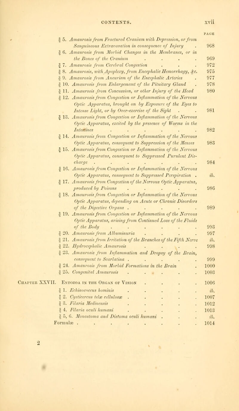 § 5. A^naurosis frovi Fractured Cranium with Depression, or from Sanyuineous Extravasation in consequence of Injury . 9G8 2 G. Amaurosis from Morbid Changes in the Membranes, or in the Bones of the Cranium .... 969 2 7. Amaurosis from Cerebral Congestion . . . 972 § 8. Amaurosis, with Apoplexy, from Encephalic Ilemorrhagy, ^-c. 975 ^ 9. Amaurosis from Aneurism of the Encephalic Arteries . 977 g 10. Amaurosis from Enlargememt of the I'ituitary Gland . 978 ^11. Amaurosis from Concussion, or other Injury of the Head 980 § 12. Amaurosis from Congestion or Inflammation of the Nervous Otitic Apparatus, brought on by Exposure of the Eyes to Intense Light, or by Over-exercise of the Sight . . 981 § 13. Amaurosis from Congestion or Inflammation of the Nervous Optic Apparatus, excited by the presence of [Forms in the Intestines ...... 982 § 14. Amaurosis from Congestion or Inflammation of the Nervous Optic Apparatus, consequent to Suppression of the Menses 983 2 15. Amaurosis from Congestion or Inflammation of the Nervous Optic Apparatus, consequent to Suppressed Purulent Dis- charge ....... 984 § 16. Amaurosis from Congestion or Inflammation of the Nervous Optic Apparatus, consequent to Suppiressed Perspiration , ib. § 17. Amaurosis from Congestion of the Nervous Optic Apparatus, produced by Poisons ..... 986 I 18. Amaurosis from Congestion or Inflammation of the Nervous Optic Apparatus, depending on Acute or Chronic Disorders of the Digestive Organs ..... 989 § 19. Amaurosis from Congestion or Inflammation of the Nervous Optic Apparatus, arising from Continued Loss of the Fluids of the Body ...... 998 § 20. Amaurosis from Albuminuria .... 997 I 21. Amaurosis from Irritation of the Branches of the Fifth Nerve ib. I 22. Hydrocephalic Amaurosis .... 998 I 23. Amaurosis from Inflammation and Dropsy of the Brain, consequent to Scarlatina ..... 999 § 24. Amaurosis from Morbid Formations in the Brain . 1000 ^ 25. Congenital Amaurosis . ... . . 1003 Ch.^pter XXYII. Entozoa in the Organ of Vision .... 1006 ^ 1. Echinococcus hominis . . . . . ib. I 2. Cysticercus telx cellulosae ..... 1007 § 3. Filaria Medinensis ..... 1012 § 4. Filaria oculi humani ..... 1013 § 5, 6. Monostoma and Disfoma oculi humani . . . ib. Formulae ........ 1014