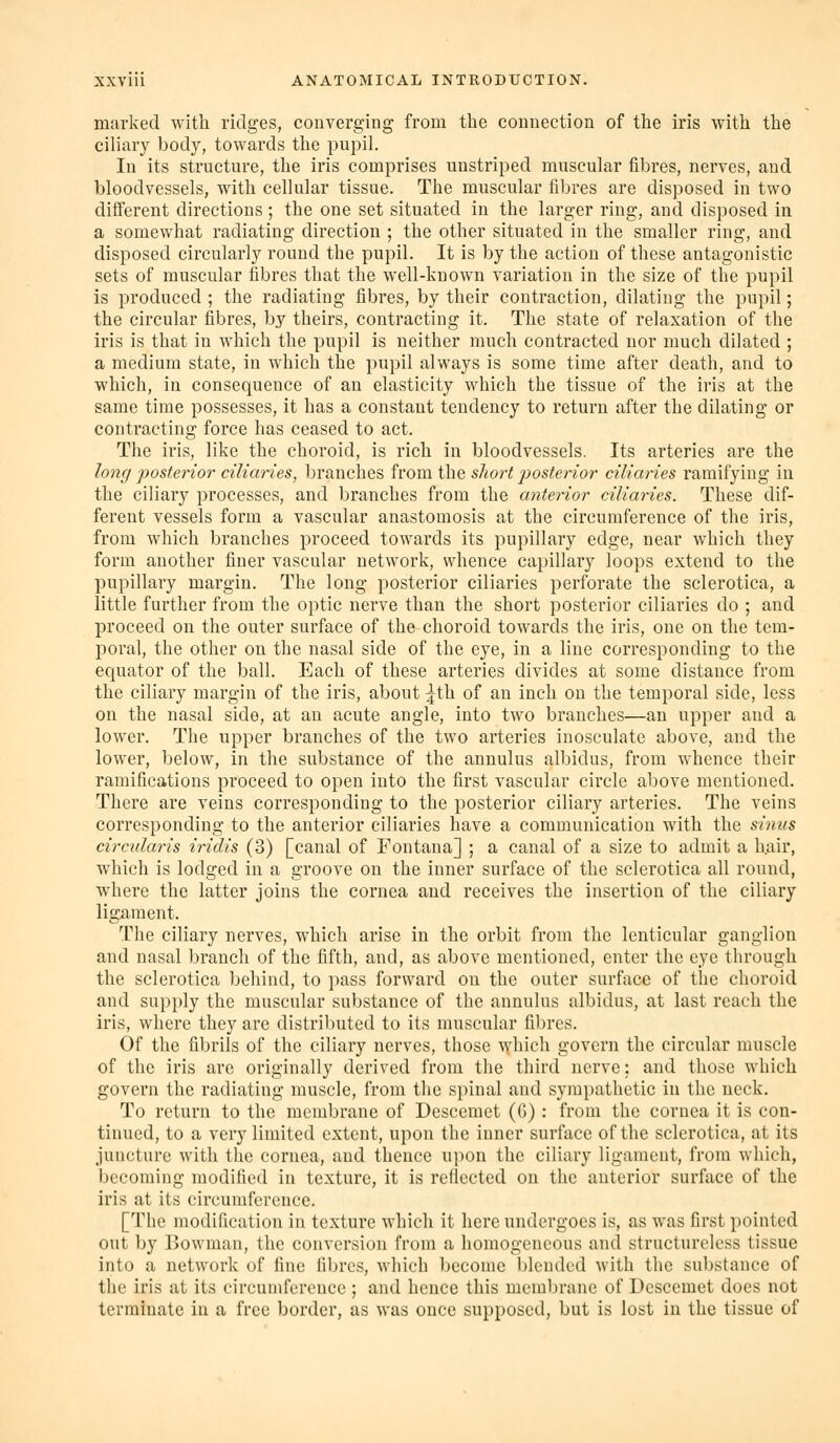 marked with ridges, converging from the connection of the iris with the ciliary body, towards the pupil. In its structure, the iris comprises unstriped muscular fibres, nerves, and bloodvessels, with cellular tissue. The muscular fibres are disposed in two different directions; the one set situated in the larger ring, and disposed in a somewhat radiating direction ; the other situated in the smaller ring, and disposed circularly round the pupil. It is by the action of these antagonistic sets of muscular fibres that the well-known variation in the size of the pupil is produced; the radiating fibres, by their contraction, dilating the pupil; the circular fibres, by theirs, contracting it. The state of relaxation of the iris is that in which the pupil is neither much contracted nor much dilated ; a medium state, in which the pupil always is some time after death, and to which, in consequence of an elasticity which the tissue of the iris at the same time possesses, it has a constant tendency to return after the dilating or contracting force has ceased to act. The iris, like the choroid, is rich in bloodvessels. Its arteries are the long posterior ciliaries, branches from the short posterior ciliaries ramifying in the ciliary processes, and branches from the anterior ciliaries. These dif- ferent vessels form a vascular anastomosis at the circumference of the iris, from which branches proceed towards its pupillary edge, near which they form another finer vascular network, whence capillary loops extend to the pupillary margin. The long posterior ciliaries perforate the sclerotica, a little further from the optic nerve than the short posterior ciliaries do ; and proceed on the outer surface of the choroid towards the iris, one on the tem- poi'al, the other on the nasal side of the eye, in a line corresponding to the equator of the ball. Each of these arteries divides at some distance from the ciliary margin of the iris, about ^th of an inch on the temporal side, less on the nasal side, at an acute angle, into two branches'—an upper and a lower. The upper branches of the two arteries inosculate above, and the lower, below, in the substance of the annulus albidus, from whence their ramifications proceed to open into the first vascular circle above mentioned. There are veins corresponding to the posterior ciliary arteries. The veins corresponding to the anterior ciliaries have a comuiunication with the sinus circularis iridis (3) [canal of Fontana] ; a canal of a size to admit a h.air, which is lodged in a groove on the inner surface of the sclerotica all round, where the latter joins the cornea and receives the insertion of the ciliary ligament. The ciliary nerves, which arise in the orbit from the lenticular ganglion and nasal branch of the fifth, and, as above mentioned, enter the eye through the sclerotica behind, to pass forward on the outer surface of the choroid and supply the muscular substance of the annulus albidus, at last reach the iris, where they are distributed to its muscular fibres. Of the fibrils of the ciliary nerves, those which govern the circular muscle of the iris are originally derived from the third nerve: and those which govern the radiating muscle, from the spinal and sympathetic in the neck. To return to the membrane of Descemet (G): from the cornea it is con- tinued, to a very limited extent, upon the inner surface of the sclerotica, at its juncture with the cornea, and thence upon the ciliary ligament, from which, becoming modified in texture, it is reflected on the anterior surface of the iris at its circumference. [The modification in texture which it here undergoes is, as was first pointed out by Bowman, the conversion from a homogeneous and structureless tissue into a network of fine fibres, which become blended with the substance of the iris at its circumference ; and hence this membrane of Descemet does not terminate in a free border, as was once supposed, but is lost in the tissue of
