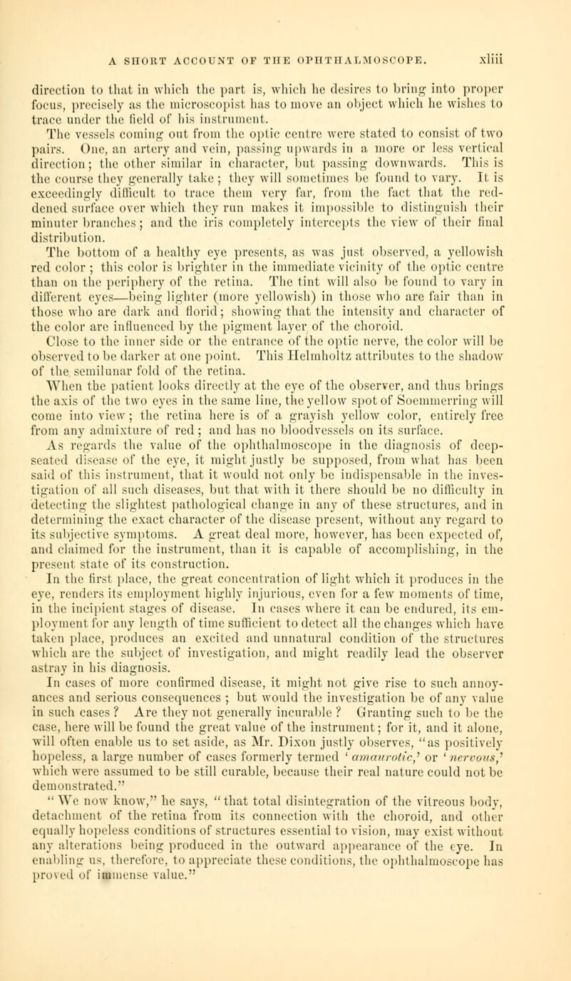 direction to that in which the part is, which lie desires to bring into proper focus, precisely as the niieroscopist has to move an ol)ject which he wishes to trace under the Held of liis instrument. The vessels comiiij;' out from the ojjtic centre were stated to consist of two pairs. One, an artery and vein, passing; upwards in a more or less vertical direction; tlie other similar in character, but passing downwards. This is the course they generally take ; they will sometimes be found to vary. It is exceedingly difficult to trace them very far, from the fact that the red- dened surface over which they run makes it impossible to distinguish their minuter branches; and the iris completely intercepts the view of their final distribution. The bottom of a healthy eye presents, as was just observed, a yellowish red color ; this color is brighter in the immediate vicinity of the optic centre than on the periphery of the retina. The tint will also be found to vary in different eyes—being lighter (more yellowish) in those who are fair than in those who are dark and florid; showing that the intensity and character of the color are influenced by the pigment layer of the choroid. Close to the inner side or the entrance of the optic nerve, the color will be observed to be darker at one point. This Helmholtz attributes to the shadow of the semilunar fold of the retina. When the patient looks directly at the eye of the observer, and thus brings the axis of the two eyes in the same line, the yellow spot of Soemmerring will come into view; the retina here is of a grayish yellow color, entirely free from any admixture of red; and has no bloodvessels on its surface. As regards the value of the ophthalmoscope in the diagnosis of deep- seated disease of the eye, it might justly be supposed, from what has been said of this instrument, that it would not only be indispensable in the inves- tigation of all such diseases, but that with it there should be no difficulty in detecting the slightest pathological change in any of these structures, and in determining the exact character of the disease present, without any regard to its subjective symptoms. A great deal more, however, has been expected of, and claimed for the instrument, than it is capable of accomplishing, in the present state of its construction. In the first place, the great concentration of light which it produces in the eye, renders its employment highly injurious, even for a few moments of time, in the incipient stages of disease. In cases where it can be endured, its em- ployment for any length of time sufficient to detect all the changes which have taken place, produces an excited and unnatural condition of the structures which are the subject of investigation, and might readily lead the observer astray in his diagnosis. In cases of more confirmed disease, it might not give rise to such annoy- ances and serious consequences ; but would the investigation be of any value in such cases ? Are they not generally incurable ? Granting such to be the case, here will be found the great value of the instrument; for it, and it alone, will often enable us to set aside, as Mr. Dixon justly observes, as positively hopeless, a large number of cases formerly termed ' ammo-otic,^ or 'nervous,^ which were assumed to be still curable, because their real nature could not be demonstrated.  We now know, he says,  that total disintegration of the vitreous body, detachment of the retina from its connection with the choroid, and other equally hopeless conditions of structures essential to vision, may exist without any alterations being produced in the outward appearance of the eye. In ena1)ling us, therefore, to appreciate these conditions, the ophthalmoscope has proved of immense value.