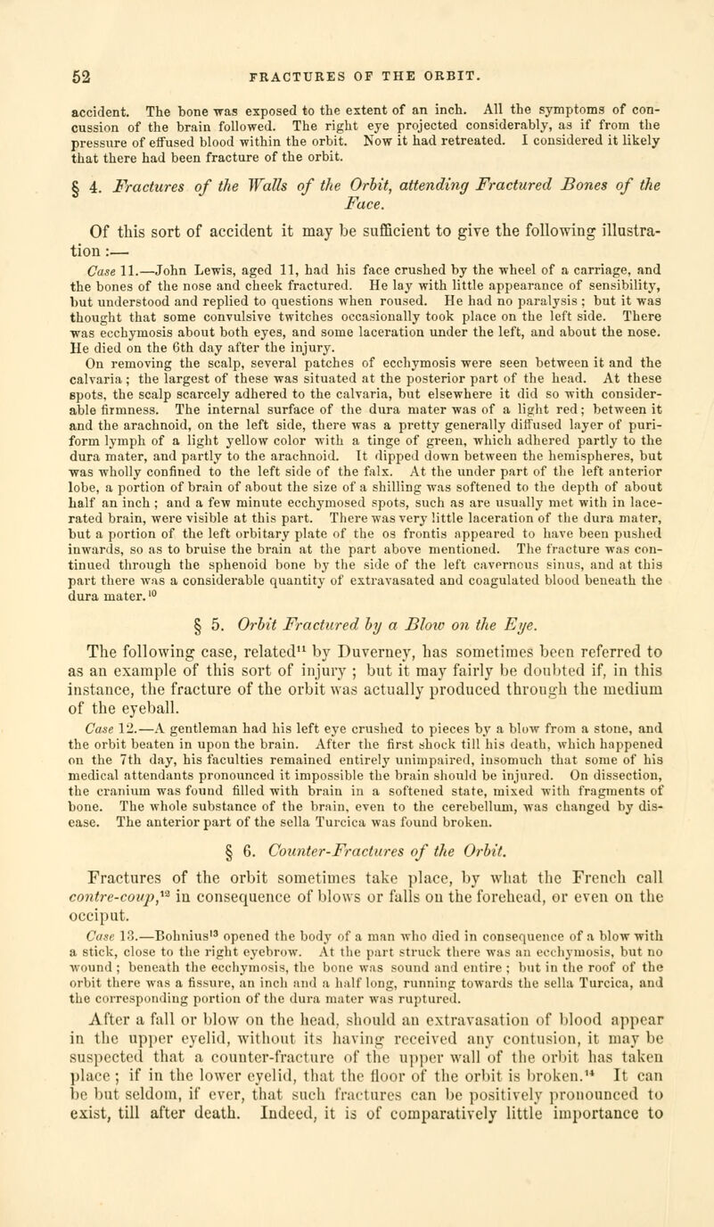 accident. The bone was exposed to the extent of an inch. All the symptoms of con- cussion of the brain followed. The right eye projected considerably, as if from the pressure of etfused blood within the orbit. Now it had retreated. I considered it likely that there had been fracture of the orbit. § 4, Fractures of the Walls of the Orhit, attending Fractured Bones of the Face. Of this sort of accident it may be sufficient to give the following illustra- tion :— Case 11.—John Lewis, aged 11, had his face crushed by the wheel of a carriage, and the bones of the nose and cheek fractured. He lay with little appearance of sensibility, but understood and replied to questions when roused. He had no paralysis ; but it was thought that some convulsive twitches occasionally took place on the left side. There was ecchymosis about both eyes, and some laceration under the left, and about the nose. He died on the 6th day after the injury. On removing the scalp, several patches of ecchymosis were seen between it and the calvaria; the largest of these was situated at the posterior part of the head. At these spots, the scalp scarcely adhered to the calvaria, but elsewhere it did so with consider- able firmness. The internal surface of the dura mater was of a light red; between it and the arachnoid, on the left side, there was a pretty generally diffused layer of puri- form lymph of a light yellow color with a tinge of green, which adhered partly to the dura mater, and partly to the arachnoid. It dipped down between the hemispheres, but was wholly confined to the left side of the falx. At the under part of the left anterior lobe, a portion of brain of about the size of a shilling was softened to the depth of about half an inch; and a few minute ecchymosed spots, such as are usually met with in lace- rated brain, were visible at this part. There was very little laceration of the dura mater, but a portion of the left orbitary plate of the os frontis appeared to have been pushed inwards, so as to bruise the brain at the part above mentioned. The fracture was con- tinued through the sphenoid bone by the side of the left cavernous sinus, and at this part there was a considerable quantity of extravasated and coagulated blood beneath the dura mater.' § 5. Orhit Fractured hy a Blow on the Eye. The following case, related by Duverney, has sometimes been referred to as an example of this sort of injury ; but it may fairly be don])ted if, in this instance, the fracture of the orbit was actually produced through the medium of the eyeball. Case 12.—A gentleman had his left eye crushed to pieces b.y a blow from a stone, and the orbit beaten in upon the brain. After the first shock till his death, which happened on the 7th day, his faculties remained entirely unimpaired, insomuch that some of his medical attendants pronounced it impossible the brain should be injured. On dissection, the cranium was found filled with brain in a softened state, mixed with fragments of bone. The whole substance of the brain, even to the cerebellum, was changed by dis- ease. The anterior part of the sella Turcica was found broken. § 6. Counter-Fractures of the Orhit. Fractures of the orbit sometimes take place, by what the French call contre-coii]),^^ in consequence of blows or falls on the forehead, or even on the occiput. Cose 13.—Bohnius opened the body of a man who died in consequence of a blow with a stick, close to the right eyebrow. At the part struck there was an ecchj-niosis, but no wound ; beneath the ecchymosis, the bone was sound and entire ; but in the roof of the orbit there was a fissure, an inch and a half long, running towards the sella Turcica, and the corresponding portion of the dura mater was ruptured. After a fall or blow on the head, should an extravasation of blood appear in the upjjcr eyelid, without its having received any contusion, it may be suspected that a counter-fracture of the upper wall of the orbit has taken place ; if in the lower eyelid, that the floor of the orbit is l)roken.'* It can be but seldom, if ever, that such fractures can be positively pronounced to exist, till after death. Indeed, it is of comparatively little importance to