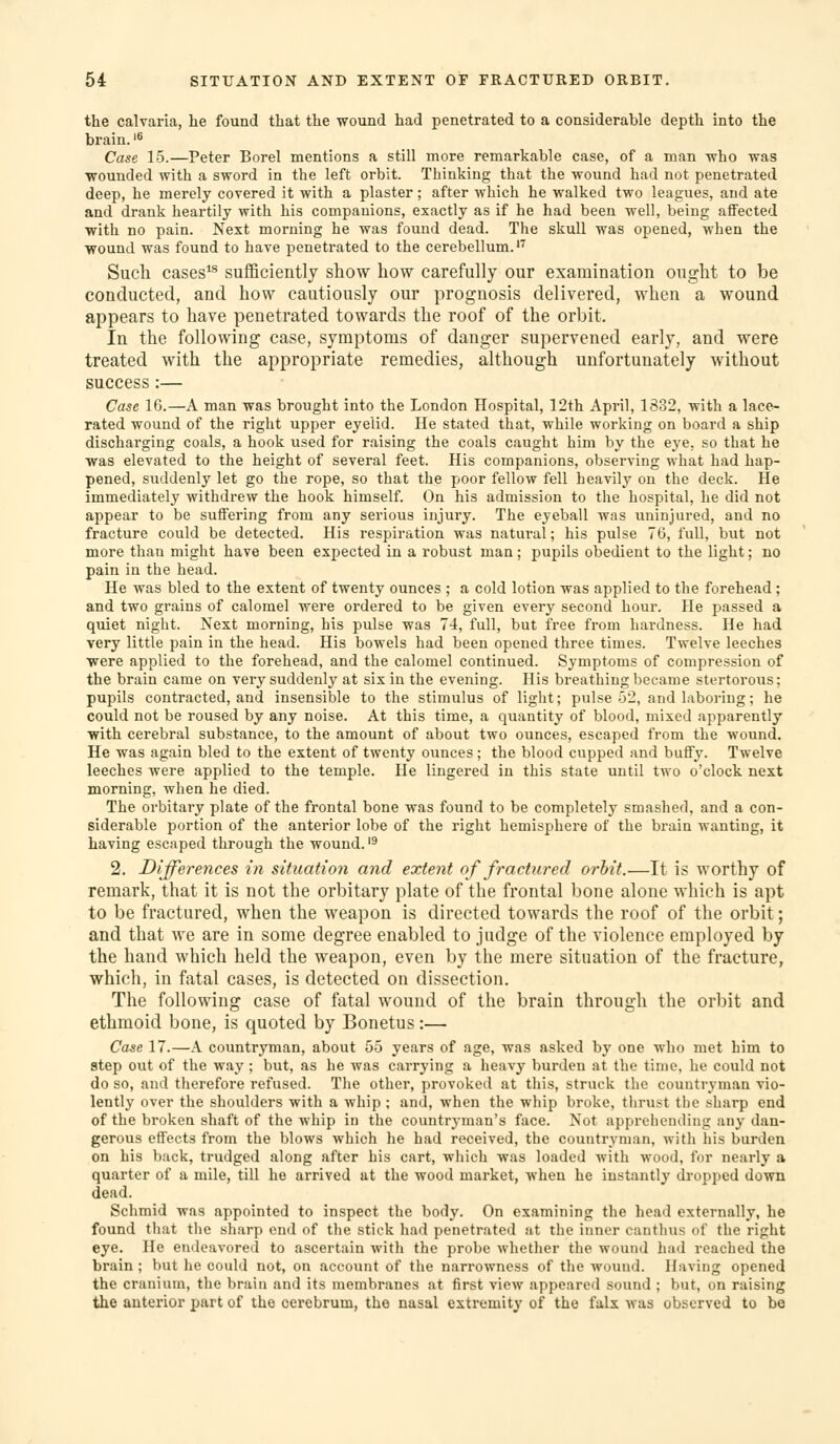 the calvaria, he found that the wound had penetrated to a considerable depth into the brain.'® Case 15.—Peter Borel mentions a still more remarkable case, of a man who was •wounded with a sword in the left orbit. Thinking that the wound had not penetrated deep, he merely covered it with a plaster; after which he walked two leagues, and ate and drank heartily with his companions, exactly as if he had been well, being affected with no pain. Next morning he was found dead. The skull was opened, when the ■wound was found to have penetrated to the cerebellum.'^ Such cases*® sufficiently show how carefully our examination ought to be conducted, and how cautiously our prognosis delivered, when a wound appears to have penetrated towards the roof of the orbit. In the following case, symptoms of danger supervened early, and were treated with the appropriate remedies, although unfortunately without success:— Case 16.—A man was brought into the London Hospital, 12th April, 1832, with a lace- rated wound of the right upper eyelid. He stated that, while working on board a ship discharging coals, a hook used for raising the coals caught him by the eye, so that he was elevated to the height of several feet. His companions, observing what had hap- pened, suddenly let go the rope, so that the poor fellow fell heavily on the deck. He immediately withdrew the hook himself. On his admission to the hospital, he did not appear to be suffering from any serious injury. The eyeball was uninjured, and no fracture could be detected. His respiration was natural; his pulse 76, full, but not more than might have been expected in a robust man; pupils obedient to the light; no pain in the head. He was bled to the extent of twenty ounces ; a cold lotion was applied to the forehead ; and two grains of calomel were ordered to be given every second hour. He passed a quiet night. Next morning, his pulse was 74, full, but free from hardness. He had very little pain in the head. His bowels had been opened three times. Twelve leeches were applied to the forehead, and the calomel continued. Symptoms of compression of the brain came on very suddenly at six in the evening. His breathing became stertorous; pupils contracted, and insensible to the stimulus of light; pulse 52, and laboring; he could not be roused by any noise. At this time, a quantity of blood, mixed apparently with cerebral substance, to the amount of about two ounces, escaped from the wound. He was again bled to the extent of twenty ounces ; the blood cupped and buflFy. Twelve leeches were applied to the temple. He lingered in this state until two o'clock next morning, when he died. The orbitary plate of the frontal bone was found to be completely smashed, and a con- siderable portion of the anterior lobe of the right hemisphere of the brain wanting, it having escaped through the wound. '^ 2. Differences in situation and extent of fractured orbit.—It is worthy of remark, that it is not the orbitary plate of the frontal bone alone which is apt to be fractured, when the weapon is directed towards the roof of the orbit; and that we are in some degree enabled to judge of the violence employed by the hand which held the weapon, even by the mere situation of the fracture, which, in fatal cases, is detected on dissection. The following case of fatal wound of the brain through the orbit and ethmoid bone, is quoted by Bonetus:— Case 17.—A countryman, about 55 years of age, was asked by one who met him to step out of the way ; but, as he was carrying a heavy burden at the time, he could not do so, and therefore refused. The other, provoked at this, struck the countryman vio- lently over the shoulders with a whip ; and, when the whip broke, tlirust the sharp end of the broken shaft of the whip in the countryman's face. Not apprehending any dan- gerous effects from the blows which he had received, the countryman, with his burden on his back, trudged along after his cart, which was loaded with wood, for nearly a quarter of a mile, till he arrived at the wood market, when he instantly dropped down dead. Schmid was appointed to inspect the body. On examining the head externally, he found that the sharp end of the stick had penetrated at the inner canthus of the right eye. He endeavored to ascertain with the probe whether the wound had reached the brain; but he could not, on account of the narrowness of the wound. Having opened the cranium, the brain and its membranes at first view appeared sound ; but, on raising the anterior part of the cerebrum, the nasal extremity of the falx was observed to be