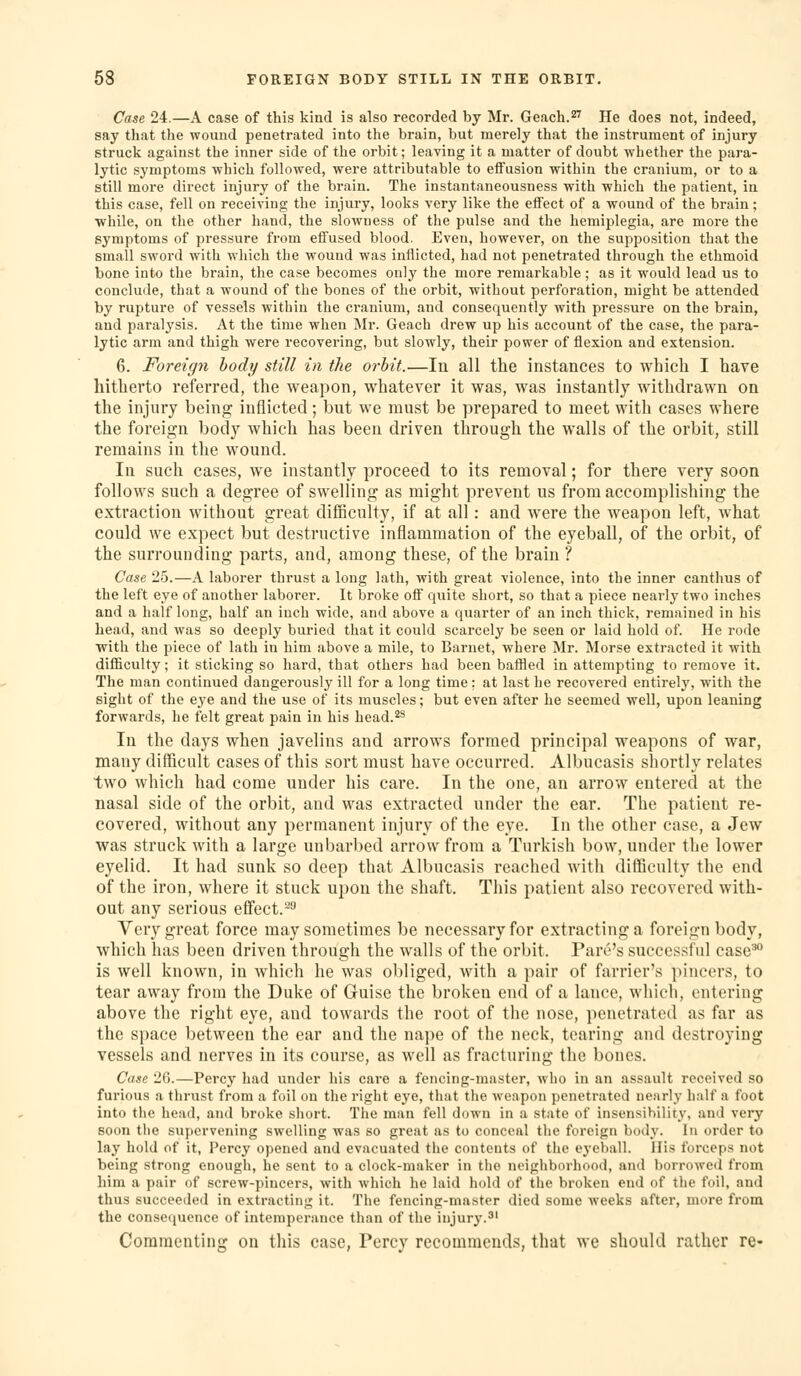 Case 24.—A case of this kind is also recorded by Mr. Geach.^^ He does not, indeed, say that the wound penetrated into the brain, but merely that the instrument of injury struck against the inner side of the orbit; leaving it a matter of doubt whether the para- lytic symptoms which followed, were attributable to effusion within the cranium, or to a still more direct injury of the brain. The instantaneousness with which the patient, in this case, fell on receiving the injury, looks very like the effect of a wound of the brain; ■while, on the other hand, the slowness of the pulse and the hemiplegia, are more the symptoms of pressure from effused blood. Even, however, on the supposition that the small sword with which the wound was inflicted, had not penetrated through the ethmoid bone into the brain, the case becomes only the more remarkable ; as it would lead us to conclude, that a wound of the bones of the orbit, without perforation, might be attended by rupture of vessels within the cranium, and consequently with pressure on the brain, and paralysis. At the time when Mr. Geach drew up his account of the case, the para- lytic arm and thigh were recovering, but slowly, their power of flexion and extension. 6. Foreign body still in the orbit.—In all the instances to which I have hitherto referred, the weapon, whatever it was, was instantly withdrawn on the injury being inflicted; but we must be prepared to meet with cases where the foreign body which has been driven through the walls of the orbit, still remains in the wound. In such cases, we instantly proceed to its removal; for there very soon follows such a degree of swelling as might prevent us from accomplishing the extraction without great difficulty, if at all: and were the weapon left, what could we expect but destructive inflammation of the eyeball, of the orbit, of the surrounding parts, and, among these, of the brain ? Case 25.—A laborer thrust a long lath, with great violence, into the inner canthus of the left eye of another laborer. It broke off quite short, so that a piece nearly two inches and a half long, half an inch wide, and above a quarter of an inch thick, remained in his head, and was so deeply buried that it could scarcely be seen or laid hold of. He i-ode ■with the piece of lath in him above a mile, to Bariiet, where Mr. Morse extracted it with difficulty; it sticking so hard, that others had been baffled in attempting to remove it. The man continued dangerously ill for a long time; at last he recovered entirely, with the sight of the eye and the use of its muscles; but even after he seemed well, upon leaning forwards, he felt great pain in his head.^s In the days when javelins and arrows formed principal weapons of war, many difficult cases of this sort must have occurred. Albucasis shortly relates two which had come under his care. In the one, an arrow entered at the nasal side of the orbit, and was extracted under the ear. The patient re- covered, without any permanent injury of the eye. In the other case, a Jew was struck with a large uubarbed arrow from a Turkish bow, under the lower eyelid. It had sunk so deep that Albucasis reached with difficulty the end of the iron, where it stuck upon the shaft. This patient also recovered with- out any serious effect.^ Very great force may sometimes be necessary for extracting a foreign body, which has been driven through the walls of the orbit. Park's successful case^ is well known, in which he was obliged, with a pair of farrier's pincers, to tear away from the Duke of Guise the broken end of a lance, which, entering above the right eye, and towards the root of the nose, penetrated as far as the space between the ear and the nape of the neck, tearing and destroying vessels and nerves in its course, as well as fracturing the bones. Case 26.—Percy had under his care a fencing-master, wiio in an assault received so furious a thrust from a foil on the right eye, that the weapon penetrated nearly half a foot into the head, and broke short. The man fell down in a state of insensibility, and very soon the supervening swelling was so great as to conceal the foreign body. In order to lay hold of it, Percy opened and evacuated the contents of the eyeball. His forceps not being strong enough, he sent to a clock-maker in the neighborhood, and borrowed from him a pair of screw-pincers, with which he laid hold of the broken end of the foil, and thus succeeded in extracting it. The fencing-master died some -weeks after, more from the consequence of intemperance than of the injury.' Commenting on this case, Percy recommends, that we should rather re-