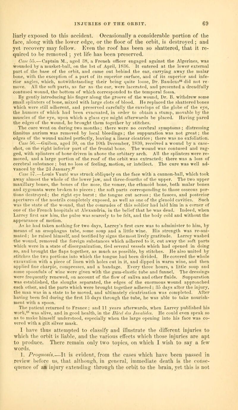 liarly exposed to this accident. Occasionally a considerable portion of the face, along with the lowei' edge, or tlu; floor of the orbit, is destroyed ; and yet recovery may follow. Even the roof has been so shattered, that it re- quired to be removed ; yet life has been preserved. Citse 55.—Captain M., ngcil 38, .a French officer engaged against the Algerines, was ■wounded by a musket-ball, on the 1st of April, ISoB. It entered at the lower external part of the base of the orbit, and came out behind the ear, carrying away the malar bone, with the exception of a part of its superior surface, and of its superior and infe- rior angles, which, notwithstanding their being quite loose, Dr. I'audens'^ did not re- move. All the soft parts, as far as the ear, were laceratci], and jiresented a dreadfully contused wound, the bottom of which corresjionded to the temporal fossa. By gently introducing his finger along the groove of the wound, Dr. 15. withdrew some small sjilinters of bone, mixed with large clots of blood. He replaced the shattered bones which were still adherent, and preserved carefully the envelops of the globe of the eye, the humors of which had been evacuated, in order to obtain a stump, movable by the muscles of the eye, upon which a glass eye might afterwards be placed. Having pared the edges of the wound, he brought them together by stitches. The cure went on during two nninths; there were no cerebral symptoms ; distressing tinnitus aurium was removed by local bleedings ; the suppuration was not great; the edges of the wound united perfectly, leaving a linear cicatrice; there was no exfoliation. Case. 56.—Guibon, aged 30, on the 10th December, 1830, received a wound by a case- shot, on the right inferior part of the frontal bone. The wound was contused and rag- ged, with splinters of bone driven in above the orbitary arch. All the splinters were re- moved, and a large portion of the roof of the orbit was extracted; there was a loss of cerebral substance ; but no loss of feeling, motion, or intellect. The cure was well ad- vanced bj' the 2d January.^ Case 57.—Louis Vaute was struck obliquely on the face with a cannon-ball, which took away almost the whole of the lower jaw, and three-fourths of the upper. The two upper maxillary bones, the bones of the nose, the vomer, the ethmoid bone, both malar bones and zj-gomata were broken to pieces ; the soft parts corresponding to those osseous por- tions destroyed; the right eye burst; the tongue cut across ; the fauces, and posterior apertures of the nostrils completely exposed, as well as one of the glenoid cavities. Such was the state of the wound, that the comrades of this soldier had laid him in a corner of cue of the French hospitals at Alexandria, in the belief that he was dead. Indeed, when Larrey first saw him, the pulse was scarcely to be felt, and the body cold and without the appearance of motion. As he had taken nothing for two days, Larrey's first care was to administer to him, by means of an oesophagus tube, some soup and a little wine. His strength was re-ani- mated ; he raised himself, and testified by signs the most lively gratitude. Larrey washed the wound, removed the foreign substances which adhered to it, cut away the soft parts which were in a state of disorganization, tied several vessels which had opened in doing so, and brought the flaps together, as much as possible, by stitches. He also united by stitches the two portions into which the tongue had been divided. He covered the whole excavation with a piece of linen with holes cut in it, and dipped in warm wine, and then applied fine charpie, compresses, and a bandage. Every three hours, a little soup and some spoonfuls of wine were given with the gum-elastic tube and funnel. The dressings were frequently renewed, on account of the flow of saliva and other fluids. Suppuration was established, the sloughs separated, the edges of the enormous wound approached each other, and the parts which were brought together adhered ; 35 daj'S after the injury, the man was in a state to be moved, and ultimately cicatrization was completed. After having been fed during the first 15 days through the tube, he was able to take nourish- ment with a spoon. The patient returned to France : and 11 years afterwards, when Larrey published his work,^ was alive, and in good health, in the Hotel tics Jnvalides. He could even speak so as to make himself understood, especially when the large opening into his face was co- vered with a gilt silver mask. I have thus attempted to classify and illustrate the different injuries to which the orbit is liable, and the various effects which those injuries are apt to produce. There remain only two topics, on which I wish to say a few words. 1. Pror/nosis.—It is evident, from the cases which have been passed in review before us, that although, in general, immediate death is the conse- quence of aa injury extending through the orbit to the brain, yet this is not