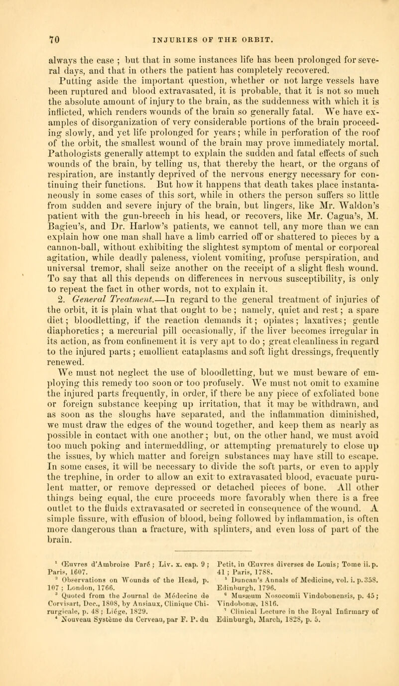 always the case ; but that in some instances life has been prolonged for seve- ral days, and that in others the patient has completely recovered. Putting aside the important question, whether or not large vessels have been ruptured and blood extravasated, it is probable, that it is not so much the absolute amount of injury to the brain, as the suddenness with which it is inflicted, which renders wounds of the brain so generally fatal. We have ex- amples of disorganization of very considerable portions of the brain proceed- ing slowly, and yet life prolonged for years; while in perforation of the roof of the orbit, the smallest wound of the brain may prove immediately mortal. Pathologists generally attempt to explain the sudden and fatal effects of such wounds of the brain, by telling us, that thereby the heart, or the organs of respiration, are instantly deprived of the nervous energy necessary for con- tinuing their functions. But how it happens that death takes place instanta- neously in some cases of this sort, while in others the person suffers so little from sudden and severe injury of the brain, but lingers, like Mr. Waldon's patient with the gun-breech in his head, or recovers, like Mr. Cagua's, M. Bagieu's, and Dr. Harlow's patients, we cannot tell, any more than we can explain how one man shall have a limb carried off or shattered to pieces by a cannon-ball, without exhibiting the slightest symptom of mental or corporeal agitation, while deadly paleness, violent vomiting, profuse perspiration, and universal tremor, shall seize another on the receipt of a slight flesh wound. To say that all this depends on differences in nervous susceptibility, is only to repeat the fact in other words, not to explain it. 2. General Treatment.—In regard to the general treatment of injuries of the orbit, it is plain what that ought to be ; namely, quiet and rest; a spare diet; bloodletting, if the reaction demands it; opiates; laxatives; gentle diaphoretics; a mercurial pill occasionally, if the liver becomes irregular in its action, as from confinement it is very apt to do ; great cleanliness in I'egard to the injured parts ; emollient cataplasms and soft light di*essings, frequently renewed. We must not neglect the use of bloodletting, but we must beware of em- ploying this remedy too soon or too profusely. We must not omit to examine the injured parts frequently, in order, if there be any piece of exfoliated bone or foreign substance keeping up irritation, that it may be withdrawn, and as soon as the sloughs have separated, and the inflammation diminished, we must draw the edges of the wound together, and keep them as nearly as possible in contact with one another; but, on the other hand, we must avoid too much poking and intermeddling, or attempting prematurely to close up the issues, by which matter and foreign substances may have still to escape. In some cases, it will be necessary to divide the soft parts, or even to apply the trephine, in order to allow an exit to extravasated blood, evacuate puru- lent matter, or remove depressed or detached pieces of bone. All other things being equal, the cure proceeds more favorably when there is a free outlet to the fluids extravasated or secreted in consequence of the wound. A simple fissui'e, with efl'usion of blood, being followed by inflammation, is often more dangerous than a fracture, with si)linters, and even loss of part of the brain. ' CEuvres d'Ambroiso Par6 ; Liv. x. cap. 9 ; Petit, in ffiuvres diverses de Louis; Tome ii.p. Paris, 1607. 41 ; Piiris, 1788. ''■ Obfervations on AVounds of the Head, p. ' Duncan's Annals of Medicine, vol. i. p. 358. 107; London, 1766. EdinburKh, 1796. ^ Quoted from tlie Journal de Modecino do  Musaunu Nosocomii Vindobonensis, p. 45; Corvisart, Dec, 1808, by Ansiau.x, Ciinique Chi- Vindi)b()na\ 1S16. ruri;i<',;ile, p. 48; Lie^e, 1829. ' Clinical Lecture in the Iloyal Infirmary of * Nuuveau Systeme du Cerveau, par F. P. du Edinburgh, March, 182S, p. 5.
