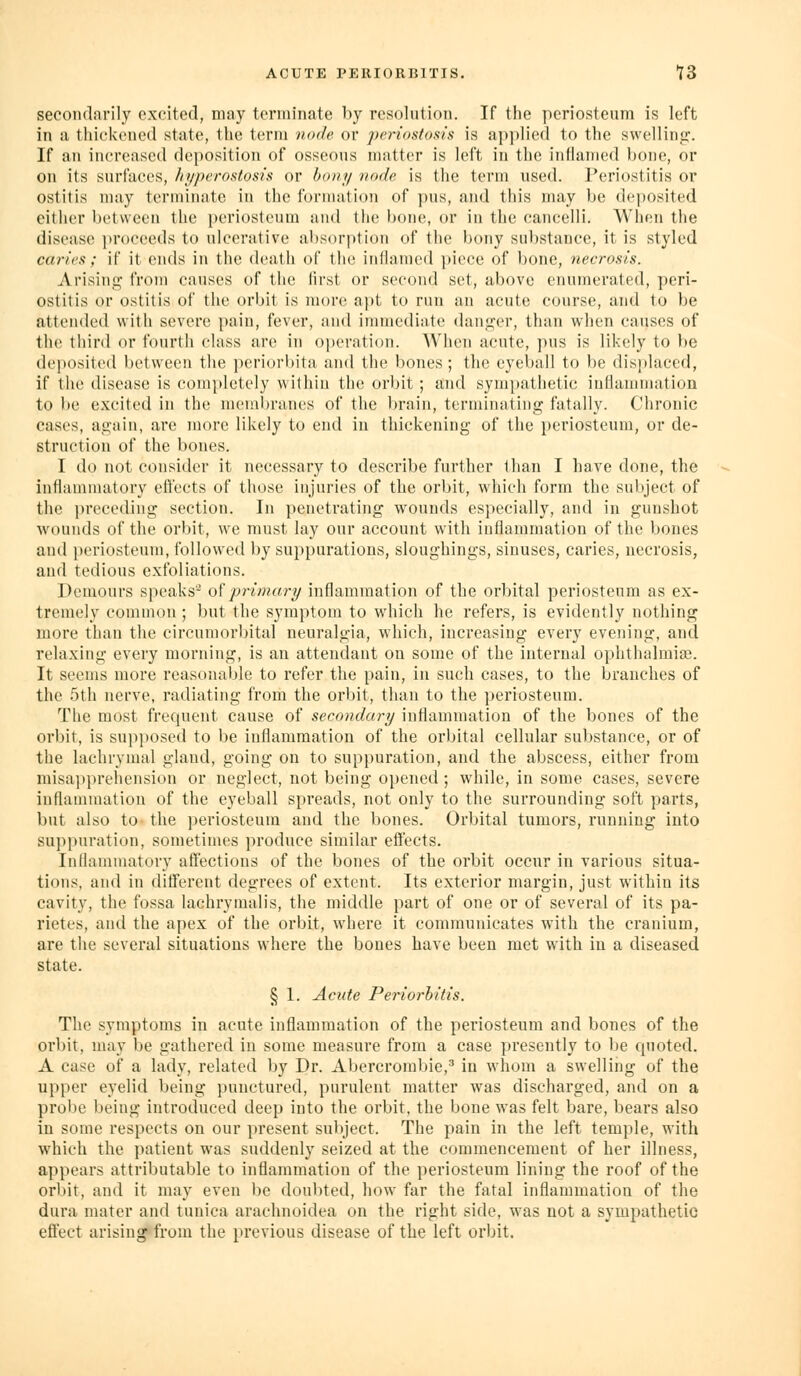 secondarily excited, may terminate by resolution. If the periosteum is left in a thickened state, the term node or periostosis is applied to the swelling'. If an increased deposition of osseous matter is left in the inflamed bone, or on its surfaces, hyperostosis or bony node is the term used. Periostitis or ostitis may terminate in the formation of pus, and this may be deposited either between the periosteum and tlie bone, or in the cancelli. When tlie disease i)rocceds to ulcerative absorption of the bony sul)stance, it is styled caries ; if it ends in the death of the inflamed piece of bone, necrosis. Arising from causes of the first or second set, above enumerated, peri- ostitis or ostitis of the orbit is more apt to run an acute course, and to be attended with severe pain, fever, and inmicdiate danf>;er, than when causes of the third or fourth class are in o])eration. AVhen acute, pus is likely to be deposited between the ])eriorhita and the bones; tlie eyeball to be displaced, if the disease is com})letely within the orbit; and sympathetic iufianimation to be e.xcited in the membranes of the brain, terminating fatally. Chronic cases, again, are more likely to end in thickening of the i)eriosteum, or de- struction of the bones. I do not consider it necessary to describe further than I have done, the inflammatory effects of those injuries of the orbit, which form the subject of the preceding section. In penetrating wounds especially, and in gunshot wounds of the orbit, we must lay our account with inflammation of the bones and periosteum, followed by suppurations, slougbings, sinuses, caries, necrosis, and tedious e.xfoliations. Dcmours speaks'^ oiprimary inflammation of the orbital periosteum as ex- tremely common ; but the symptom to which he refers, is evidently nothing more than the circumorbital neuralgia, which, increasing every evening, and relaxing every morning, is an attendant on some of the internal ophthalmia?. It seems more reasonable to refer the pain, in such cases, to the branches of the r)th nerve, radiating from the orl)it, than to the periosteum. The most frequent cause of secondary inflammation of the bones of the orbit, is supjiosed to be inflammation of the orbital cellular substance, or of the lachrymal gland, going on to suppuration, and the abscess, either from misa]ipreliension or neglect, not being opened ; while, in some cases, severe inflammation of the eyeball spreads, not only to the surrounding soft parts, but also to- the periosteum and the bones. Orbital tumors, running into suppuration, sometimes produce similar effects. Inflammatory affections of the bones of the orbit occur in various situa- tions, and in different degrees of extent. Its exterior margin, just within its cavity, the fossa lachrymalis, the middle part of one or of several of its pa- rietes, and the apex of the orbit, where it communicates with the cranium, are the several situations where the bones have been met with in a diseased state. § 1. Acute Periorhitis. The symptoms in acute inflammation of the periosteum and bones of the orbit, may be gathered in some measure from a case presently to be quoted. A case of a lady, related by Dr. Abercrombie,' in whom a swelling of the upper eyelid being punctured, purulent matter was discharged, and on a probe being introduced deep into the orbit, the bone was felt bare, bears also in some respects on our present suliject. The pain in the left temple, with which the patient was suddenly seized at the commencement of her illness, appears attributable to inflammation of the periosteum lining the roof of the orbit, and it may even be doubted, how far the fatal inflammation of the dura mater and tunica arachnoidea on the right side, was not a sympathetic effect arising«from the previous disease of the left orbit.