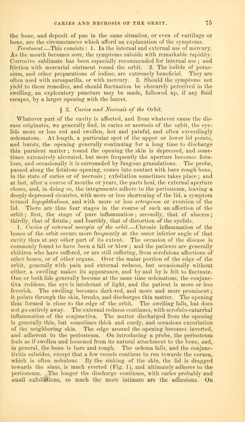 the bone, and deposit of pus in tlie same situation, or even of cartilage or bone, are the circumstances which alford an exjjlanation of the symptoms. Treatment.—This consists : 1. In the internal and external use of mercury. As the mouth becomes sore, the symptoms subside with remarkable ra})idity. Corrosive sublimate has been especially recommended for internal use ; and friction with mercurial ointment round the orbit. 2. The iodide of potas- sium, and other j)reparations of iodine, are extremely l)enelicial. They are often used with sarsaparilla, or with nu'rcury. 3. Should the symptoms not yield to these remedies, and should lluctuation be obscurely perceived in the swelling, an exj)loratory })uncture may be made, followed up, if any fluid escapes, by a larger opening with the lancet. § 3. Caries and Necrosis of the Orbit. Whatever part of the cavity is affected, and from whatever cause the dis- ease originates, we generally find, in caries or necrosis of the orbit, the eye- lids more or less red and swollen, hot and painful, and often exceedingly edematous. At length, a particular spot of the upper or lower lid points, and bursts, the opening generally continuing for a long time to discharge thin purulent matter ; rouud the opening the skin is depressed, and some- times extensively ulcerated, but more frequently the aperture becomes fistu- lous, and occasionally it is surrounded by fungous granulations. The probe, ])assed along the fistulous opening, comes into contact with bare rough bone, in the state of caries or of necrosis ; exfoliation sometimes takes place ; and at last, after a course of mouths or years, the parts heal, the external aperture closes, and, in doing so, the integuments adhere to the periosteum, leaving a deeply depressed cicatrice, with more or less shortening of the lid, a symptom termed lagopJdhalnios, and with more or less ectropinm or eversion of the lid. There are thus four stages in the course of such an affection of the orbit; first, the stage of pure inflammation ; secondly, that of abscess; thirdly, that of fistula ; and fourthly, that of distortion of the eyelids. 1. Caries of external margin of the orbit.—Chronic inflammation of the bones of the orbit occurs more frequently at the outer inferior angle of that cavity than at any other part of its extent. The occasion of the disease is commonly found to have been a fall or blow ; and the patients are generally children who have suffered, or are still suffering, from scrofulous affections of other bones, or of other organs. Over the malar portion of the edge of the orbit, generally with i)ain and external redness, but occasionally without either, a swelling makes its appearance, and by and by is felt to fluctuate. One or both lids generally become at the same time (Edematous, the conjunc- tiva reddens, the eye is intolerant of light, and the patient is more or less feverish. The swelling becomes dark-red, and more and more prominent; it points through the skin, breaks, and discharges thin matter. The opening thus formed is close to the edge of the orbit. The swelling falls, but does not go entirely away. The external redness continues, with scrofulo-catarrhal inflammation of the conjunctiva. The matter discharged from the opening is generally thin, but sometimes thick and curdy, and occasions excoriation of the neighboring skin. The edge around the opening becomes inverted, and adherent to the periosteum. On introducing a probe, the periosteum feels as if swollen and loosened from its natural attachment to the bone, and, in general, the bone is bare and rough. The oedema falls, and the conjunc- tivitis subsides, except that a few vessels continue to run towards the cornea, which is often nebulous. By the sinking of the skin, the lid is dragged towards the sinus, is much everted (Fig. 1), and ultimately adheres to the periosteum. The longer the discharge continues, with caries probably and tmall exfoliations, so much the more intimate are the adhesions. On