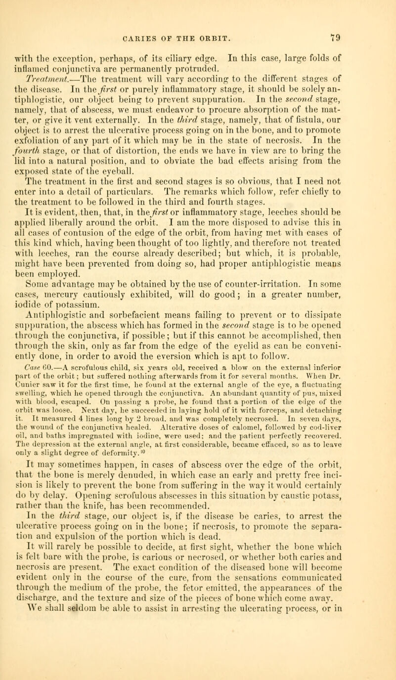 with tlic exception, perhaps, of its cib'ary edge. In this case, large folds of iuflanicd cotijiiiictiva are ])ermanciitly protruded. Trmtmcnt.—The treatment will vary according to the different stages of the disease. In W\q first or purely inflammatory stage, it should be solely an- tij)hl()gistic, our object being to prevent suppuration. In the second stage, namely, that of abscess, we must endeavor to procure absorption of the mat- ter, or give it vent externally. In the third stage, namely, that of fistula, our object is to arrest the ulcerative process going on in the bone, and to promote exfoliation of any i)art of it which may be in the state of necrosis. In the fourth stage, or that of distortion, the ends we have in view are to bring the lid into a natural position, and to obviate the bad effects arising from the exposed state of the eyeball. The treatment in the first and second stages is so obvious, that I need not enter into a detail of particulars. The remarks which follow, refer chiefly to the treatment to be followed in the third and fourth stages. It is evident, then, that, in i\\Qfirst or inflammatory stage, leeches should be applied liberally around the orbit. I am the more disposed to advise this in all cases of contusion of the edge of the orbit, from having met with cases of this kind which, having been thought of too lightly, and therefore not treated with leeches, ran the course already described; but which, it is probable, might have been prevented from doing so, had proper antiphlogistic means been em])loyed. Some advantage may be obtained by the use of counter-irritation. In some cases, mercury cautiously exhibited, will do good; in a greater number, iodide of potassium. Antiphlogistic and sorbefacient means failing to prevent or to dissipate suppuration, the abscess which has formed in the second stage is to be opened through the conjunctiva, if possible; but if this cannot be accomplished, then through the skin, only as far from the edge of the eyelid as can be conveni- ently done, in order to avoid the eversion which is apt to follow. Case 60.—A scrofulous child, six years old, received a blow on the external inferior part of the orbit; but suffered nothing afterwards from it for several months. When Dr. Cunicr saw it for the first time, he found at the external angle of the eye, a fluctuating swelling, which lie opened through the conjunctiva. An abundant quantity of pus, mixed with blood, escaped. On jjassing a probe, he found that a portion of the edge of the orbit was loose. Next day, he succeeded in laying hold of it with forceps, and detaching it. It measured 4 lines long by '1 broad, and was completely necrosed. In seven days, the wound of the conjunctiva healed. Alterative doses of calomel, followed by cod-liver oil, ami baths impregnated with iodine, were used; and the patient perfectly recovered. The depression at the external angle, at first considerable, became effaced, so as to leave only a slight degree of deformity.' It may sometimes happen, in cases of abscess over the edge of the orbit, that the bone is merely denuded, in which case an early and pretty free inci- sion is likely to prevent the bone from suffering in the way it would certainly do by delay. 0])ening scrofulous abscesses in this situation by caustic potass, rather than the knife, has been recommended. In the third stage, our object is, if the disease be caries, to arrest the ulcerative process going on in the bone; if necrosis, to promote the separa- tion and expulsion of the portion which is dead. It will rarely be possible to decide, at first sight, whether the bone which is felt bare with the probe, is carious or necrosed, or whether both caries and necrosis are present. The exact condition of the diseased bone will become evident only in the course of the cure, from the sensations communicated through the medium of the probe, the fetor emitted, the appearances of the discharge, and the texture and size of the pieces of bone which come away. We shall seldom be able to assist in arresting the ulcerating process, or in