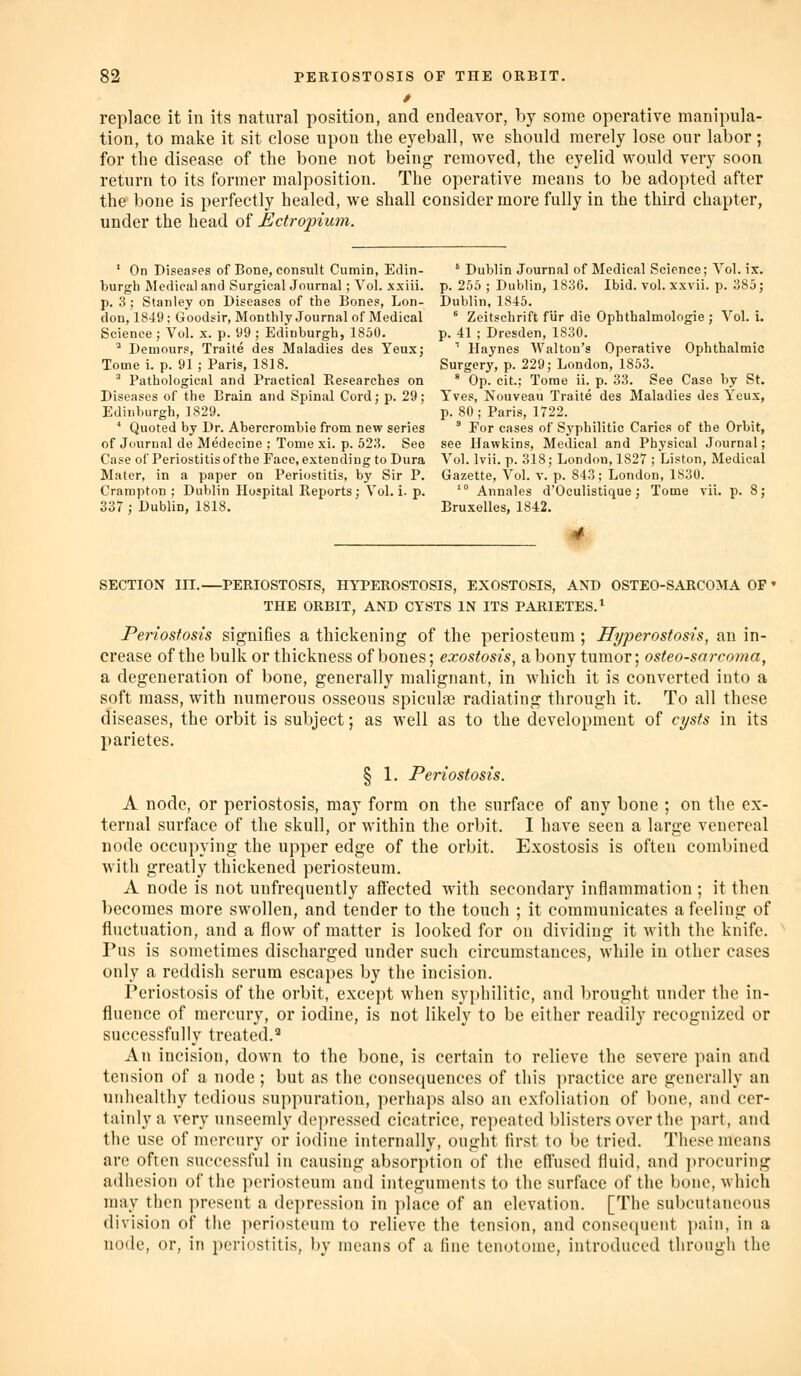 replace it in its natural position, and endeavor, by some operative manipula- tion, to make it sit close upon the eyeball, we should merely lose our labor; for the disease of the bone not being removed, the eyelid would very soon return to its former malposition. The operative means to be adopted after the bone is perfectly healed, we shall consider more fully in the third chapter, under the head of Ectropium. ' On Diseases of Bone, consult Cumin, Edin- ' Dublin Journal of Medical Science; Vol. ix. burgh Medical and Surgical Journal ; Vol. xsiii. p. 265 ; Dublin, 1836. Ibid. vol. xxvii. p. 385; p. 3; Stanley on Diseases of the Bones, Lon- Dublin, 1845. don, 1849; Goodsir, Monthly Journal of Medical ^ Zeitschrift fiir die Ophthalmologic ; Vol. i. Science ; Vol. x. p. 99 ; Edinburgh, 1850. p. 41 ; Dresden, 1830. ^ Demours, Traite des Maladies des Yeux; '' Haynes Walton's Operative Ophthalmic Tome i. p. 91 ; Paris, 1818. Surgery, p. 229; London, 1853. ' Pathological and Practical Researches on * Op. cit.; Torae ii. p. 33. See Case by St. Diseases of the Brain and Spinal Cordj p. 29; Yves, Nouveau Traite des Maladies des Yeux, Edinburgh, 1829. p. 80 ; Paris, 1722. ' Quoted by Dr. Abercrombie from new series ' For cases of Sj'philitic Caries of the Orbit, of Journal de Medecine ; Tome xi. p. 523. See see Hawkins, Medical and Physical Journal; Case of Periostitis of the Face, extending to Dura Vol. Ivii. p. 318; London, 1827 ; Listen, Medical Mater, in a paper on Periostitis, by Sir P. Gazette, Vol. v. p. 843; London, 1830. Crampton ; Dublin Hospital Reports; Vol. i. p. '° Annales d'Oculistique ; Tome vii. p. 8; 337 ; Dublin, 1818. Bruxolles, 1842. SECTION in.—PERIOSTOSIS, HYPEROSTOSIS, EXOSTOSIS, AND OSTEO-SARCOMA OF ♦ THE ORBIT, AND CYSTS IN ITS PARIETES.^ Periostosis signifies a thickening of the periosteum ; Hyperostosis, an in- crease of the bulk or thickness of bones; exostosis, a bony tumor; osteo-sai-coma, a degeneration of bone, generally malignant, in which it is converted into a soft mass, with numerous osseous spicule radiating through it. To all these diseases, the orbit is subject; as well as to the development of cysts in its parietes. § 1. Periostosis. A node, or periostosis, may form on the surface of any bone ; on the ex- ternal surface of the skull, or within the orbit. I have seen a large venereal node occupying the upper edge of the orbit. Exostosis is often combined with greatly thickened periosteum. A node is not unfrequently aftected with secondary inflammation ; it then becomes more swollen, and tender to the touch ; it communicates a feeling of fluctuation, and a flow of matter is looked for on dividing it with the knife. Pus is sometimes discharged under such circumstances, while in other cases only a reddish serum escapes by the incision. Periostosis of the orbit, except when syphilitic, and brought under the in- fluence of mercury, or iodine, is not likely to be either readily recognized or successfully treated.' An incision, down to the bone, is certain to relieve the severe pain and tension of a node; but as the consequences of this practice are generally an unhealthy tedious suppuration, perhaps also an exfoliation of bone, and cer- tainly a very unseemly dejiressed cicatrice, repeated blisters over the part, and the use of mercury or iodine internally, ought first to be tried. These means arc often successful in causing absorption of the efi'used fluid, and procuring adhesion of the periosteum and integuments to the surface of the bone, which may then present a depression in place of an elevation. [The subcutaneous division of the periosteum to relieve the tension, and consequent ])ain, in a node, or, in periostitis, by means of a fine tenotome, introduced through the