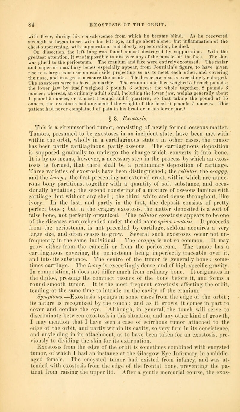 with fever, during his convalescence from which he became blind. As he recovered strength be began to see with his left eye, and go about alone; but inflammation of the chest supervening, with suppuration, and bloody expectoration, he died. On dissection, the left lung was found almost destroyed by suppuration. With the greatest attention, it was impossible to discover any of the muscles of the face. The skin was glued to the periosteum. The cranium and face were entirely exostosed. The malar and superior maxillary bones especially appear, from Jourdain's figure, to have given rise to a large exostosis on each side projecting so as to meet each other, and covering the nose, and in a great measure the orbits. The lower jaw also is exceedingly enlarged. The exostoses were as hard as marble. The cranium and face weighed 5 French pounds; the lower jaw by itself weighed 3 pounds 3 ounces; the whole together, 8 pounds 3 ounces; whereas, an ordinary adult skull, including the lower jaw, weighs generally about 1 pound 9 ounces, or at most 1 pound and 3 quarters; so that taking the pound at 16 ounces, the exostoses liad augmented the weight of the head 6 pounds 7 ounces. This patient had never complained of pain in his head or in his lower jaw.'' § 3. J^xostosis. This is a circumscribed tumor, consisting of newly formed osseous matter. Tumors, presumed to be exostoses in an incipient state, have been met with' within the orbit, wholly in a cartilaginous state ; in other cases, the tumor has been partly cartilaginous, partly osseous. The cartilaginous deposition is supposed gradually to undergo the change which converts it into bone. It is by no means, however, a necessary step in the process by which an exos- tosis is formed, that there shall be a preliminary deposition of cartilage. Three varieties of exostosis have been distinguished ; the cellular, the craygy, and the ivoi-y; the first presenting an external crust, within which are nume- rous bony partitions, together with a quantity of soft substance, and occa- sionally hydatids ; the second consisting of a mixture of osseous laminas with cartilage, but without any shell; the third, white and dense throughout, like ivory. In the last, and partly in the first, the deposit consists of pretty perfect bone ; but in the craggy exostosis, the matter deposited is a sort of false bone, not perfectly organized. The cellular exostosis appears to be one of the diseases comprehended under the old name sjnna ventosa. It proceeds from the periosteum, is not preceded by cartilage, seldom acquires a very large size, and often ceases to grow. Several such exostoses occur not un- frequently in the same individual. The craggy is not so common. It may grow either from the cancelli or from the periosteum. The tumor has a cartilaginous covering, the periosteum l)eing imperfectly traceable over it, and into its substance. The centre of the tumor is generally bone : some- times cartilage. The ivory is exceedingly dense, and of high specific gravity. In composition, it does not differ much from ordinary bone. It originates in the di{)loe, pressing the compact tissues of the bone before it, and forms a round smooth tumor. It is the most frequent exostosis affecting the orl)it, tending at the same time to intrude on the cavity of the cranium. Symptoms.—Exostosis springs in some cases from the edge of the orbit; its nature is recognized by the touch ; and as it grows, it comes in part to cover and confine the eye. Although, in general, the touch will serve to discriminate between exostosis in this situation, and any other kind of growth, I may mention that I have seen a case of scirrhous tumor attached to the edge of the orbit, and partly within its cavity, so very firm in its consistence, and unyielding in its attachment, as to have been taken for an exostosis, pre- viously to dividing the skin for its extirjiation. Exostosis from the edge of the orbit is sometimes combined with encysted tumor, of which I had an instance at the Glasgow Eye Infirmary, in a middle- aged female. The encysted tumor had existed from infancy, and was at- tended with exostosis from the edge of the frontal bone, preventing the pa- tient from raising the upper lid. After a gentle mercurial course, the exos-