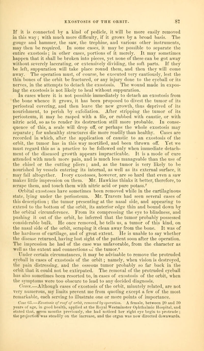 If it is connected by a kind of pedicle, it will be more easily removed in this way; with much more dilliculty, if it <2;rows by a broad basis. The gouge and hammer, the saw, the trephine, and various other instruments, may then be required. In some cases, it may be possible to se})arate tlie entire exostosis; in other cases, portions of it merely. It may sometimes happen that it shall be broken into pieces, yet none of these can be got away without severely lacerating, or extensively dividing, the soft parts. If they be left, suppuration will take i)lace round them, and then they will come away. The operation must, of course, be executed very cautiously, lest the thin bones of the orbit be fractured, or any injury done to the eyeball or its nerves, in the attempts to detach the exostosis. The wound made in expos- ing the exostosis is not likely to heal without suppuration. In cases where it is not possible immediately to detach an exostosis from the bone whence it grows, it has been proposed to divest the tumor of its periosteal covering, and then leave the new growth, thus dej)rived of its nourishment, to perish by exfoliation. After stripping the tumor of its periosteum, it may be rasped with a file, or rubbed with caustic, or with nitric acid, so as to render its destruction still moi'e probable. In conse- quence of this, a scale will drop off, or perhaps the whole exostosis may separate ; for unhealthy structures die more readily than healthy. Cases are recorded in which, after the application of caustic to an exostosis of the orbit, the tumor has in this way mortified, and been thrown off. Yet we must regard this as a ]>ractice to be followed only when immediate detach- ment of the diseased growth appears impracticable. It is a mode of cure attended with much more pain, and is much less manageable than the use of the chisel or the cutting pliers ; and, as the tumor is very likely to be nourished by vessels entering its internal, as well as its external surface, it may fail altogether. Ivory exostoses, however, are so hard that even a saw makes little impression on them. Mr. Hawkins thinks it better, therefore, to scrape them, and touch them with nitric acid or pure potass.^ Orbital exostoses have sometimes been removed while in the cartilaginous state, lying under the periosteum. Mr. Travers had seen several cases of this descri})tion ; the tumor presenting at the nasal side, and appearing to extend to the bottom of the orbit, its anterior edge thin and bound down by the orbital circumference. From its compressing the eye to blindness, and pushing it out of the orbit, he inferred that the tumor probably possessed considerable bulk. lie once removed, he tells us, a tumor of this kind, on the nasal side of the orbit, scraping it clean away from the bone. It was of the hardness of cartilage, and of great extent. He is unable to say whether the disease returned, having lost sight of the patient soon after the operation. The impression he had of the case was unfavorable, from the character as well as the extent and connections oi the tumor.^ Under certain circumstances, it may be advisable to remove the protruded eyeball in cases of exostosis of the orbit; namely, when vision is destroyed, the pain distressing, and the osseous tumor probably so far back in the orbit that it could not be extirpated. The removal of the protruded eyeball has also sometimes been resorted to, in cases of exostosis of the orbit, when the symptoms were too obscure to lead to any decided diagnosis. Cases.—Although cases of exostosis of the orbit, minutely related, are not very numerous, my limits prevent me from quoting except a few of the most remarkable, each serving to illustrate one or more points of importance. Case 63.—Exostosis of roof of orbit, removed by operation. A female, between 20 and 30 years of age, in good health, applied at the Royal Westminster Ophthalmic Hospital, and stated that, seven months previously, she had noticed her right eye begin to protrude ; the projection was steadilj- on the increase, and the organ was now directed downwards.