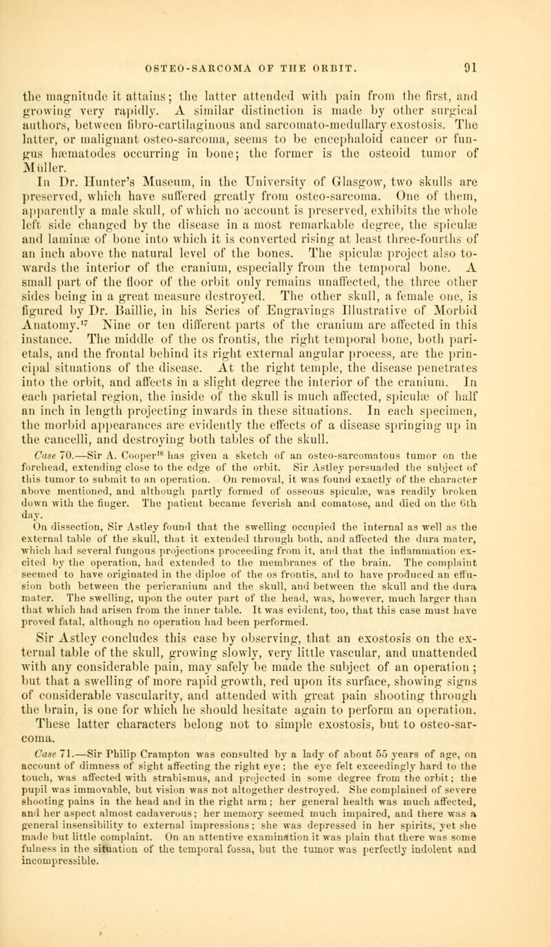 the maf^jnitndc it attains; ilic latter attciulc*! witli pain from llic first, and prowiny very rapidly. A similar distinction is made by other snrjiical anthers, between fibro-cartihif^inous and sarcomato-medullary exostosis. The latter, or malignant osteo-sarconia, seems to be encephaloid cancer or fun- gns Inematodes occurring in bone; the former is the osteoid tumor of Midler. In Dr. Hunter's Museum, in the University of Glasgow, two skulls are ])reserved, which have sull'ered greatly from osteo-sarcoma. One of them, apparently a male skull, of which no account is preserved, exhibits the whole left side changed by the disease in a most remarkable degree, the sjticulae and laminie of bone into which it is converted rising at least three-fourths of an inch above the natural level of the bones. The spicula3 project also to- wards the interior of the cranium, especially from the temporal bone. A small part of the floor of the orbit only remains unaffected, the three other sides being in a great measure destroyed. The other skull, a female one, is figured by Dr. Baillie, in his Series of Engravings Illustrative of Morbid Anatomy.''' Nine or ten different parts of the cranium are affected in this instance. The middle of the os frontis, the right temi)oral bone, both pari- etals, and the frontal behind its right external angular process, are the prin- ci[)al situations of the disease. At the right temple, the disease penetrates into the orbit, and afl'ects in a slight degree the interior of the cranium. In each ])arietal region, the inside of the skull is much affected, si)icuhe of half an inch in length projecting inwards in these situations. In each specimen, the morbid appearances are evidently the effects of a disease springing up in the cancelli, and destroying both tables of the skull. Case 70.—Sir A. Cooper'^ has given a sketch of an osteo-sarconiatous tumor on the foreliead, exteniling close to the edge of the orbit. Sir Astley persuaded the subject of this tumor to submit to an operation. On removal, it was found exactly of the character above mentioned, and although partly formed of osseous spiculre, was readily broken down with the finger. The patient became feverish and comatose, and died on the Gth day. On dissection. Sir Astley found that the swelling occupied the internal as well as the external table of the skull, that it extended through both, and affected the dura mater, which had several fungous projections proceeding from it, and that the inflammation ex- cited by the operation, had extended to the membranes of the brain. The complaint seemed to have originated in the diploe of the os frontis, and to have produced an effu- sion both between the pericranium and the skull, and between the skull and the dura mater. The swelling, upon the outer part of the head, was, however, much larger than that which had arisen from the inner table. It was evident, too, that this case must have proved fatal, although no operation had been performed. Sir Astley concludes this case by observing, that an exostosis on the ex- ternal table of the skull, growing slowly, very little vascular, and unattended with any considerable pain, may safely be made the subject of an operation ; but that a swelling of more rapid growth, red upon its surface, showing signs of considerable vascularity, and attended with great pain shooting through the brain, is one for which he should hesitate again to perform an operation. These latter characters belong not to simple exostosis, but to osteo-sar- coma. Case 71.—Sir Philip Crampton was consulted by a lady of about 55 j-ears of age, on account of dimness of sight affecting the right eye; the eye felt exceedingly hard to the touch, was affected with strabismus, and projected in some degree from the orbit; the pupil was immovable, but vision was not altogether destroyed. She complained of severe shooting pains in the head and in the right arm; her general health was much affected, anil her aspect almost cadaverous; her memory seemed much impaired, and there was a general insensibility to external impressions; she was depressed in her spij-its, yet she maile but little complaint. On an attentive examination it was plain that there was some fulness in the situation of the temporal fossa, but the tumor was perfectly indolent and incompressible.