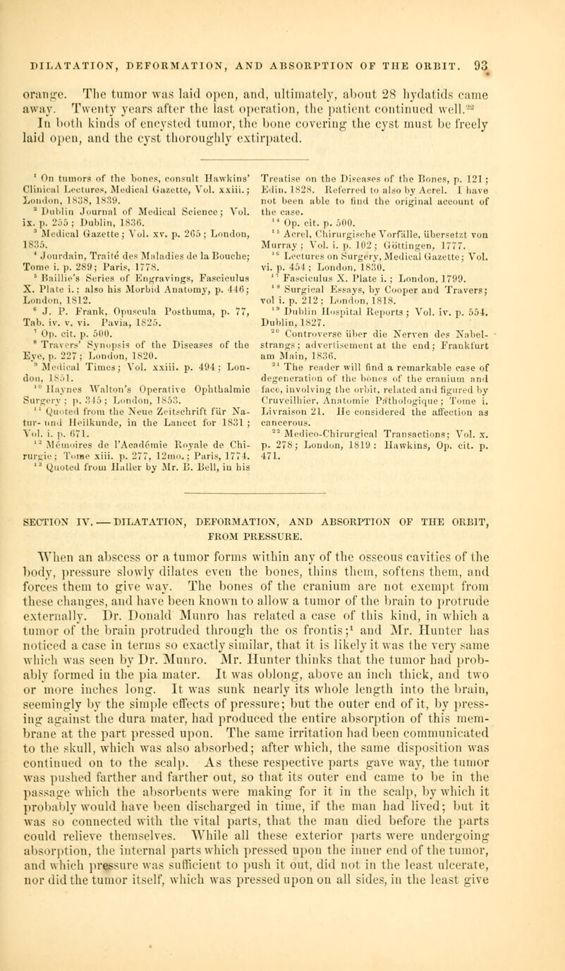 oran,n-c. The tumor was laid open, and, ultimately, about 28 hydatids came away. Twenty years after the last operation, the patient continued well.^^ In both kinds of encysted tumor, the bone covering the cyst must be freely laid oi)en, and the cyst thoroughly extirpated. ' On tumors of the bones, consult Hawkins' Clinii-iil hi'cturos, Mfdiciil (Jazette, Vol. x.viii.; London. 1S38, 1.S39. * l)iil)lin Journal of Medical Science; Vol. ix. p. 2r)5 ; Dublin, IS.'Ui.  Medical Gazette; Vol. xv. p. 2C5; London, IS.'^f). ' Jourdain, Trnile des Maladies de la Bouche; Tomo i. p. 289; Paris, 1778. ' I?:iillies Series of Engravings, Fasciculus X. Plate i.; also his Morbid Anatomy, p. 446; London, 1S12. * J. P. Frank, Opuseula Posthuma, p. 77, Tab. iv. V. vi. Pavia, 1825. ■ Oi). cit. p. 500. * Travcrs' Synopsis of the Diseases of the Eye, p. 227; liondon, 1S20. 'Medical Times; Vol. xxiii. p. 494; Lon- don, 1851. ' llaynes M'alton's Operative Ophthalmic Sursjory : p..*? 15; London, 1S5;1.  Quoted from the Neue Zcit^'chrift fiir Na- tnr- iiii'l Heilkunde, in the Lancet for 1831 ; Vol. i. p. (;71. '^ Mi'iiioires do I'Acadcmie Royale de Chi- ruruir; Tome xiii. p. 277, 12ino.; Paris, 1774. ''' Quoted from Ha Her by Mr. B. Bell, in bis Treatise on the Diseases of the Bones, p. 121 ; Edin. 1828. Referred to also by Acrel. I iiave not been able to find the original account of the case. '■' Op. cit. p. 500.  Acrel. Cliirurgisehe Vorfalle, Ubersetzt von Murray; \'(>1. i. p. 102 ; Cottingen, 1777. ■ Lectures on Surgery, Medical Gazette; Vol. vi. p. 464; London, IS.SO. ''' Fasciculus X. Plate i. ; London, 1799. ' Surgical Essays, by Cooper and Travers; vol i. p. 212; London, 1818. ' Dublin Hospital Reports; Vol. iv. p. 554. Dublin, 1827.  Controversc iiber die Xerven des Nabel- strangs; advertisement at the end; Frankfurt am Main, 183fi. ^' The reader will find a remarkable case of degeneration of the bones of the cranium and face, involving the orbit, related and figured by Cruveilhier. Anatomic Pnthologique; Tome i. Livraison 21. He considered the aifection as cancerous. '^'^ Medieo-Chirurgieal Transactions; Vol. x. p. 278; London, 1819: Hawkins, Op. cit. p. 471. SECTION IV. — DILATATION, DEFORMATION, AND ABSORPTION OF THE ORBIT, FROM PRESSURE. When an abscess or a tumor forms within any of the osseous cavities of the body, pressure slowly dilates even the bones, thins them, softens them, and forces them to give way. The bones of the cranium are not exempt from these changes, and have been known to allow a tumor of the brain to protrude externally. Dr. Donald Munro has related a case of this kind, in which a tumor of the brain protruded through the os frontis;^ and Mr. Hunter has noticed a case in terms so exactly similar, that it is likely it was the very same which was seen by Dr. Munro. Mr. Hunter thinks that the tumor had prob- ably formed in the pia mater. It was oblong, above an inch thick, and two or more inches long. It was sunk nearly its whole length into the brain, seemingly by the simple effects of pressure; but the outer end of it, by press- ing against the dura mater, had produced the entire absorption of this mem- brane at the part pressed upon. The same irritation had been communicated to the skull, which was also absorbed; after which, the same disposition was continued on to the scalp. As these respective parts gave way, the tumor was pushed farther and farther out, so that its outer end came to be in the passage which the absorbents were making for it in the scalp, by which it probably would have been discharged in time, if the man had lived; but it was so connected with the vital parts, that the man died before the parts could relieve themselves. While all these exterior ])arts were undergoing absorption, the internal parts which pressed upon the inner end of the tumor, and which pressure was sufficient to push it out, did not in the least ulcerate, uor did the tumor itself, which was pressed upon on all sides, iu the least give