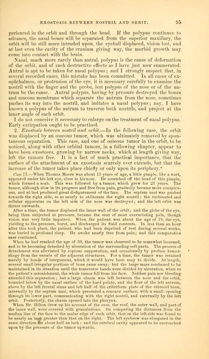 pcriencod in the orbit and tlirongh the head. If the polypus contimics to advance, tl\e nasal bones will be separated from the su{)erior maxillary, the orl)it will be still more intruded upon, the eyeball displaced, vision lost, and at last even the cavity of the cranium giving way, the morbid growth may come into contact with the brain. Nasal, much more rarely than antral, polypus is the cause of deformation of the orbit, and of such destructive effects as I liave just now enumerated. Antral is apt to be taken for nasal polypus; and I strongly suspect that, in several recorded cases, this mistake has been committed. In all cases of ex- ophthalmos, or protrusion of the eye, it is necessary carefully to examine the nostril with the finger and the prol)e, lest polypus of the nose or of the an- trum be the cause. Antral polypus, having by pressure destroyed the bones and mucous membrane which separate the antrum from the nose, sometimes pushes its way into the nostril, and imitates a nasal polypus; nay, I have known a polypus of the antrum to traverse both nostrils, and project at the inner angle of each orbit. I do not conceive it necessary to enlarge on the treatment of nasal polypus. Early extirpation ought to be practised. 2. Exostosis beticeen nostril and orbit.—In the following case, the orljit was displaced by an osseous tumor, which was ultimately removed by spon- taneous separation. This case, and one of osseous tumor in the orbit, to be noticed, along with other orbital tumors, in a following chapter, appear to have been exostoses, growing by narrow necks, which at length giving way, left the tumors free. It is a fact of much practical importance, that the surface of the attachment of an exostosis scarcely ever extends, but that the increase of the tumor takes place chiefly or only upon its periphery.* Case 73.—When Thomas Moore was about 13 years of age, a little pimple, like a wart, appeared under his left eye, close to his nose. He scratched off the head of this pimple, wliich formed a scab. This was followed by a tumor, which grew for 23 years. The tumor, although slow in its progress and free from pain, gradually became more conspicu- ous, and at last produced great disfigurement of the face. The septum nasi was pushed towards the right side, so as nearly to obliterate the right nostril ; the turbinated and cellular apparatus on the left side of the nose was destroyed; and the left orbit was thrust outwards. After a time, the tumor displaced the inner wall of the orbit; and the globe of the eye, being thus subjected to pressure, became the seat of most excruciating pain, though vision was very little impaired. When the patient was about the age of 19, the eye, yielding to the pressure, burst, and discharged its fluid contents. In less than an hour after this took place, the patient, who had been deprived of rest during several weeks, was buried in profound sleep. lie awoke nearly free from pain; and this comparative ease continued. When he had reached the age of 30, the tumor was observed to be somewliat loosened, nnd to be becoming detached hy ulceration of the surrounding soft parts. The process of detachment was alleviated by copious suppuration, and occasionally by profuse hemor- rhagy from the vessels of the adjacent structures. For a time, the tumor was retained merely Vjy bands of integument, which it would have been easy to divide. At length, several small irregular portions of bone came away; but the large mass continued to be maintained in its situation until the transverse bands were divided by ulceration, when to the patient's astonishment, the whole tumor fell from his face. Neither pain nor bleeding attended this separation ; but a large chasm was left between the nose and the orbit, bounded below by the nasal surface of the hard palate, and the floor of the left antrum, above by the left frontal sinus and left half of the cribriform plate of tlie ethmoid bone, internally by the septum nasi, which presented a concave surface, with a small opening through its lower part, communicating with the right nostril, and externally by the left orbit. Posteriorly, the chasm opened into the pharynx. When Mr. Hilton drew up his account of the case, the roof, the outer wall, and part of the inner wall, were covered with granulations. On comparing the distances from the median line of the face to the malar edge of each orbit, that on the leftside was found to be nearly an inch greater than that on the right. The left eyebrow was elongated in the same direction for aliout half an inch ; and the cerebral cavity appeared to be encroached upon by the pressure of the tumor upwards.