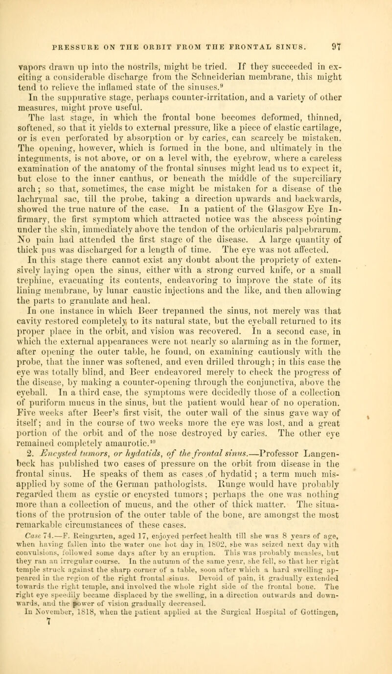 vapors drawn up into the nostrils, mip;ht be tried. If they succeeded in ex- citing; a considerable discharj^e from the Schnciderian membrane, this might tend to relieve the inflamed state of the sinuses.>* In the suppurative stage, ])erhaps counter-irritation, and a variety of other measures, might prove useful. The last stage, in which the frontal bone becomes deformed, thinned, softened, so that it yields to external pressure, like a piece of elastic cartilage, or is even perforated by absorption or by caries, can scarcely be mistaken. The opening, however, which is formed in the bone, and ultimately in the integuments, is not above, or on a level with, the eyebrow, where a careless examiiuition of the anatomy of the frontal sinuses might lead us to expect it, but close to the inner canthus, or beneath the middle of the superciliary arch ; so that, sometimes, the case might be mistaken for a disease of the lachrymal sac, till the probe, taking a direction upwards and backwards, showed the true nature of the case. In a patient of the Glasgow Eye In- firmary, the first symptom which attracted notice was the abscess pointing under the skin, immediately above the tendon of the orbicularis palpebrarum. No pain had attended the first stage of the disease. A large quantity of thick pus was discharged for a length of time. The eye was not affected. In this stage there cannot exist any doubt about the propriety of exten- sively laying open the sinus, either with a strong curved knife, or a small trepliine, evacuating its contents, endeavoring to im})rove the state of its lining membrane, by lunar caustic injections and the like, and then allowing the parts to granulate and heal. In one instance in which Beer trepanned the sinus, not merely was that cavity restored completely to its natural state, but the eyeball returned to its proper place in the orbit, and vision was recovered. In a second case, in which the external appearances were not nearly so alarnung as in the former, after opening the outer talkie, he found, on examining cautiously with the probe, that the inner was softened, and even drilled through; in this case the eye was totally blind, and Beer endeavored merely to check the progress of the disease, by making a counter-opening through the conjunctiva, above the eyeball. In a third case, the symptoms were decidedly those of a collection of puriform mucus in the sinus, but the patient would hear of no operation. Five weeks after Beer's first visit, the outer wall of the sinus gave way of itself; and in the course of two weeks more the eye was lost, and a great portion of the orbit and of the nose destroyed by caries. The other eye remained completely amaurotic. 2. Encysted tumors, or hydatids, of the frontal sinus.—Professor Langen- beck has published two cases of pressure on the orbit from disease in the frontal sinus. He speaks of them as cases .of hydatid ; a term much mis- applied by some of the German pathologists. Range would have probably regarded them as cystic or encysted tumors ; perhaps the one was nothing more than a collection of mucus, and the other of thick matter. The situa- tions of the protrusion of the outer table of the bone, are amongst the most remarkable circumstances of these cases. Ca»e 74.—F. Reingarteu, aged 17, enjoyed perfect health till she was 8 years of age, ■when having fallen into the water one hot day in 1802, she was seized next day with convulsions, Uillowed some days after by an eruption. This was probably measles, but they ran an irregular course. In the autumn of the same year, she fell, so that her right temple struck against the sharp corner of a table, soon after which a hard swelling ap- peared in the region of the right frontal sinus. Devoid of pain, it gradually extended towards the right temple, and involved the whole right side of the frontal boue. The riglit eye speedily became displaced by the swelling, in a direction outwards and down- wards, and the power of vision gradually decreased. In Xovember, 1S18, when the patient applied at the Surgical Hospital of Gottingen,