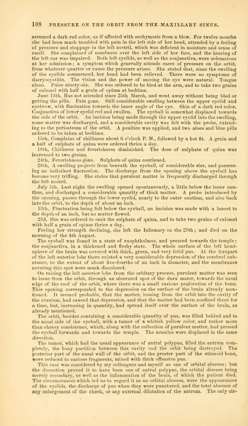 assumed a dark red color, as if affected with ecchymosis from a blow. For twelve months she had been much troubled with pain in the left side of her head, attended by a feeling of pressure and stoppage in the left nostril, which was deficient in moisture and sense of smell. She complained of numbness over the left side of her face, and the hearing of the left ear was impaired. Both left eyelids, as well as the conjunctiva, were oedematous at her admission; a symptom which generally attends cases of pressure on the orbit, from whatever quarter or cause the pressure arises. She stated that, since the swelling of the eyelids commenced, her head had been relieved. There were no symptoms of dacryocystitis. The vision and the power of moving the eye were natural. Tongue clean. Pulse ninety-six. She was ordered to be bled at the arm, and to take two grains of calomel with half a grain of opium at bedtime. June 13th, Has not attended since 25th March, and went away without being bled or getting the pills. Pain gone. Still considerable swelling between the upper eyelid and eyebrow, with fluctuation towards the inner angle of the eye. Skin of a dark red color. Conjunctiva of lower eyelid red and swollen. The eyeball is somewhat displaced towards the side of the orbit. An incision being made through the upper eyelid into the swelling, some matter was discharged, and a considerable cavity was felt with the probe, extend- ing to the periosteum of the orbit. A poultice was applied, and two aloes and blue pills ordered to be taken at bedtime. 15th, Complains of chilliness about 6 o'clock P. M., followed by a hot fit. A grain and a half of sulphate of quina were ordered thrice a d.ay. 18th, Chilliness and feverishness diminished. The dose of sulphate of quina was increased to two grains. 24th, Feverishness gone. Sulphate of quina continued. 28th, A swelling projects from beneath the eyeball, of considerable size, and possess- ing an indistinct fluctuation. The discharge from the opening above the eyeball has become very trifling. She states that purulent matter is frequently discharged through the left nostril. July 5th, Last night the swelling opened spontaneously, a little below the inner can- thus, and discharged a considerable quantity of thick matter. A probe introduced by the opening, passes through the lower e3'elid, nearly to the outer canthus, and also back into the orbit, to the depth of about an inch. 13th, Fluctuation being felt below the ej'eball, an incision was made with a lancet to the depth of an inch, but no matter flowed. 23d, She was ordered to omit the sulphate of quina, and to take two grains of calomel with half a grain of opium thrice a day. Feeling her strength declining, she left the Infirmary on the 29th; and died on the morning of the 4th August. The ej'eball was found in a state of exophthalmos, and pressed towards the temple; the conjunctiva, in a thickened and fleshy state. The whole surface of the left hemi- sphere of the brain was covered with thick, green, and very fetid pus. At the forepart of the left anterior lobe there existed a very considerable depression of the cerebral sub- stance, to the extent of about five-fourths of an inch in diameter, and the membranes covering this spot were much discolored. On raising the left anterior lobe from the orbitary process, purulent matter was seen to issue from the orbit, through an ulcerated spot of the dura mater, towards the nasal edge of the roof of the orbit, where there was a small carious ped'oration of the bone. This opening corresponded to the depression on the surface of the brain already men- tioned. It seemed probable, that the matter, issuing from the orbit into the cavitj' of the cranium, had caused that depression, and that the matter had been confined there for a time, but, increasing in quantity', had spread itself over the surface of the brain, as already mentioned. The orbit, besides containing a considerable quantity of pus, was filled behind and to the nasal side of the eyeball, with a tumor of a whitish yellow color, and rather more than cheesy consistence, which, along with the collection of purulent matter, had pressed the eyeball forwards and towards the temple. The muscles were displaced in the same direction. The tumor, which had the usual appearance of antral polypus, filled the antrum com- pletely, the bony partition between this cavity and the orbit being destroyed. The posterior part of the nasal wall of the orbit, and the greater part of the ethmoid bone, were reduced to carious fragments, mixed with thick offensive pus. This case was considered by my colleagues and myself as one of orbital abscess; but the dissection proved it to have been one of antral polypus, the orbital disease being merely secondary, as well as the inflammation of the brain, of which the patient died. The circumstances which led us to regard it as an orbital abscess, were the api)earances of the eyelids, the discharge of pus when thej' were punctured, and the total absence of any enlargement of the cheek, or any external dilatation of the antrum. The only cir-