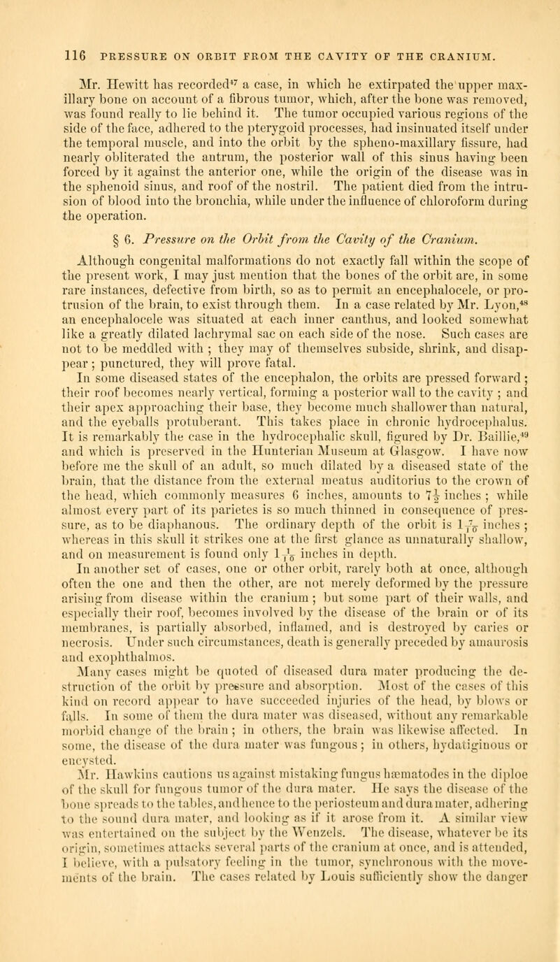 Mr. Hewitt has recorded*'' a case, in which he extir}3ated the upper max- illary bone on account of a fibrous tumor, which, after the bone was removed, was found really to lie behind it. The tumor occupied various regions of the side of the face, adhered to the pterygoid processes, had insinuated itself under the temporal muscle, and into the orbit by the spheno-maxillary fissure, had nearly obliterated the antrum, the posterior wall of this sinus having been forced by it against the anterior one, while the origin of the disease was in the sphenoid sinus, and roof of the nostril. The patient died from the intru- sion of blood into the bronchia, while under the influence of chloroform during the operation. § 6. Pressure on the Orhit from the Cavity of the Cranium. Although congenital malformations do not exactly fall within the scope of the present work, I may just mention that the bones of the orbit are, in some rare instances, defective from birth, so as to permit an encephalocele, or pro- trusion of the brain, to exist through them. In a case related by Mr. Lyon,*^ an encephalocele was situated at each inner canthus, and looked somewhat like a greatly dilated lachrymal sac on each side of the nose. Such cases are not to be meddled with ; they may of themselves subside, shrink, and disap- pear; punctured, they will prove fatal. In some diseased states of the encephalon, the orbits are pressed forward; their roof becomes nearly vertical, forming a posterior wall to the cavity ; and their apex approaching their base, they become much shallower than natural, and the eyeballs protuberant. This takes place in chronic hydrocephalus. It is remarkably the case in the hydrocephalic skull, figured by Dr. Bainie,*^ and which is preserved in the Hunterian Museum at Glasgow. I have now before me the skull of an adult, so much dilated by a diseased state of the brain, that the distance from the external meatus auditorius to the crown of the head, wliich commonly measures 6 inches, amounts to 7^ inches ; while almost every part of its parietes is so much thinned in consequence of pres- sure, as to be diai)hanous. The ordinary depth of the orbit is ly^ inches ; whereas in this skull it strikes one at the first glance as unnaturally shallow, and on measurement is found only ly'^ inches in depth. In another set of cases, one or other orbit, rarely both at once, although often the one and then the other, are not merely deformed by the pressui'e arising from disease within the cranium ; but some part of their walls, and especially their roof, becomes involved by the disease of the brain or of its membranes, is partially absorbed, inflamed, and is destroyed by caries or necrosis. Under such circumstances, death is generally preceded by amaurosis and exophthalmos. Many cases might be quoted of diseased dura mater producing the de- struction of the orbit by pressure and absorption. ]\lost of the cases of this kind on record ap])ear to have succeeded injuries of the liead, by blows or falls. In some of them the dura mater was diseased, without any remarkable morbid change of the brain ; in others, the brain was likewise ailected. In some, the disease of the dura mater was fungous ; in others, hydatigiuous or encysted. ^Ir. Hawkins cautions us against mistaking fungus ha?matodes in the diploe of the skull for fungous tumor of the dura mater. He says the disease of the bone spreads to the tables, and hence to the periosteum and dura mater, adhering to the sound dura mater, and looking as if it arose from it. A similar view was entertained on the subject by the Wcnzels. The disease, whatever be its origin, sometimes attacks several jiarts of the cranium at once, and is attended, I believe, with a pulsatory feeling in the tumor, synchronous with the move- ments of the brain. The cases related by Louis sutliciently show tlie danger