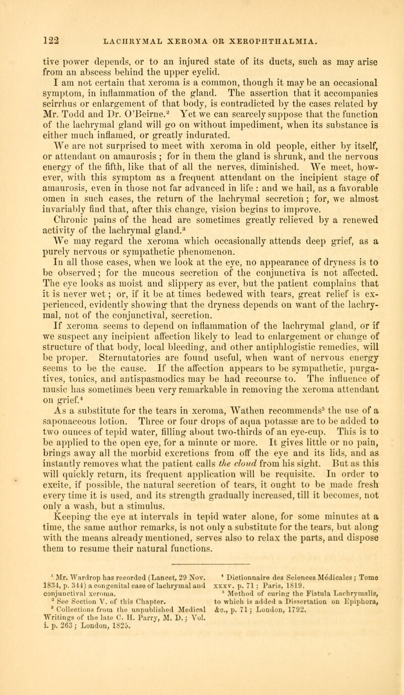 tive power depends, or to an injured state of its ducts, such as may arise from an abscess behind the upper eyelid. I am not certain that xeroraa is a common, though it maybe an occasional symptom, in inflammation of the gland. The assertion that it accompanies scirrhus or enlargement of that body, is contradicted by the cases related by Mr. Todd and Dr. O'Beirne.^ Yet we can scarcely suppose that the function of the lachrymal gland will go on without impediment, when its substance is either much inflamed, or greatly indurated. We are not surprised to meet with xeroma in old people, either by itself, or attendant on amaurosis ; for in them the gland is shrunk, and the nervous energy of the fifth, like that of all the nerves, diminished. We meet, how- ever, with this symptom as a frequent attendant on the incipient stage of amaurosis, even in those not far advanced in life : and we hail, as a favorable omen in such cases, the return of the lachrymal secretion ; for, we almost invariably find that, after this change, vision begins to improve. Chronic pains of the head are sometimes greatly relieved by a renewed activity of the lachrymal gland.^ We may regard the xeroma which occasionally attends deep grief, as a purely nervous or sympathetic phenomenon. In all those cases, when we look at the eye, no appearance of dryness is to be observed; for the mucous secretion of the conjunctiva is not affected. The eye looks as moist and slippery as ever, but the patient complains that it is never wet; or, if it be at times bedewed with tears, great relief is ex- perienced, evidently showing that the dryness depends on want of the lachry- mal, not of the conjunctival, secretion. If xeroma seems to depend on inflammation of the lachrymal gland, or if we suspect any incipient aftection likely to lead to enlargement or change of structure of that body, local bleeding, and other antiphlogistic remedies, will be proper. Sternutatories are found useful, when want of nervous energy seems to be the cause. If the affection appears to be sympathetic, purga- tives, tonics, and antispasmodics may be had recourse to. The influence of music has sometimes been very remarkable in removing the xeroma attendant on grief.* As a substitute for the tears in xeroma, Wathen recommends* the use of a saponaceous lotion. Three or four drops of aqua potasste are to be added to two ounces of tepid water, filling about two-thirds of an eye-cup. This is to be applied to the open eye, for a minute or more. It gives little or no pain, brings away all the morbid excretions from off the eye and its lids, and as instantly removes what the patient calls the cloud from his sight. But as this will quickly return, its frequent application will be requisite. In order to excite, if possible, the natural secretion of tears, it ought to be made fresh every time it is used, and its strength gradually increased, till it becomes, not only a wash, but a stimulus. Keeping the eye at intervals in tepid water alone, for some minutes at a time, the same author remarks, is not only a substitute for the tears, but along with the means already mentioned, serves also to relax the parts, and dispose them to resume their natural functions. ' Mr. Wardrop has recorded (Lancet, 29 Nov. * Dictionnaire des Sciences Medicales ; Tome 1834, p. .514) a conji^onital case of lachrymal and xxxv. p. 71 ; Paris, 1819. conjunctival xoroiuH. ' Method of curinc; the Fistula Lachrynialis, ' See iSc'ction V. of this Chapter. to whicii is added a Dissertation on Epiphora, ' CoUection.s from the unpublished Medical &c., p. 71; London, 1792. Writings of the late C. II. Parry, M. D.; Vol. i. p. 263 ; London, 182 J.