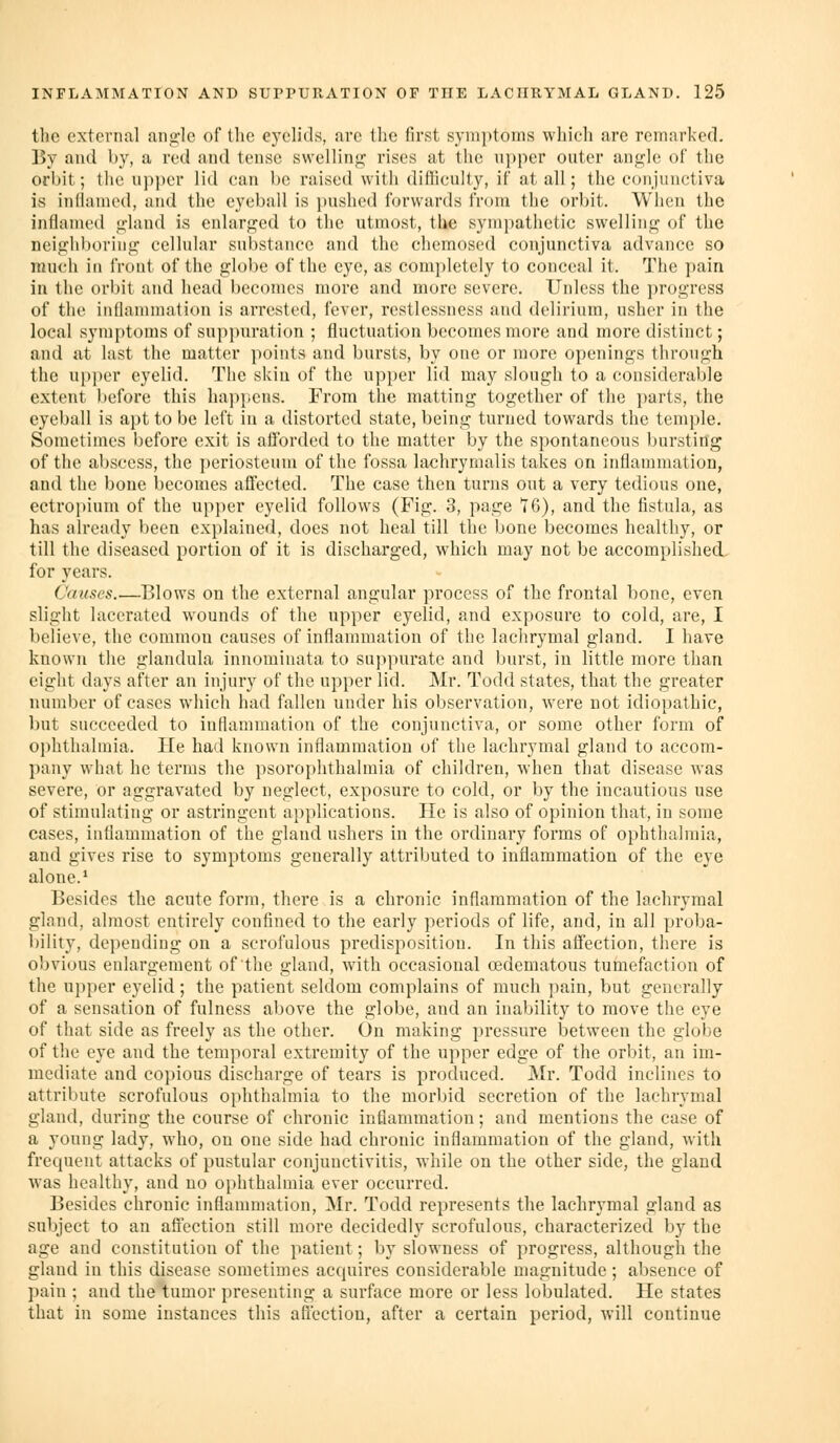 the external ang-lc of the ej'eh'ds, fire tlic first syiiii)toms wliich arc remarked. By and by, a red and tense swellinji: rises at the npper outer angle of the orbit; the upper lid can be raised witli difiieuUy, if at all; the conjunctiva is inilanied, and the eyeball is pushed forwards from the orbit. When the inflamed gland is enlarged to the utmost, the sympathetic swelling of the neighboring cellular substance and the chemosed conjunctiva advance so much in front of the globe of the eye, as completely to conceal it. The pain in the orbit and head becomes more and more severe. Unless the i)rogrcss of the inflammation is arrested, fever, restlessness and delirium, usher in the local symptoms of suppuration ; fluctuation becomes more and more distinct; and at last the matter points and bursts, by one or more openings through the upper eyelid. The skin of the upper lid may slough to a considerable extent l^efore this happens. From the matting together of the parts, the eyeball is apt to be left in a distorted state, being turned towards the temple. Sometimes before exit is afforded to the matter by the spontaneous bursting of the abscess, the periosteum of the fossa lachryrnalis takes on inflammation, and the bone becomes affected. The case then turns out a very tedious one, ectropium of the upper eyelid follows (Fig. 3, page 76), and the fistula, as has already been explained, does not heal till the bone becomes healthy, or till the diseased portion of it is discharged, which may not be accomplished, for years. Causes.—Blows on the external angular process of the frontal bone, even slight lacerated wounds of the upper eyelid, and exposure to cold, are, I believe, the common causes of inflammation of the lachrymal gland. I have known the glandula inuominata to suppurate and burst, in little more than eight days after an injury of the upper lid. Mr. Todd states, that the greater number of cases which had fallen under his observation, were not idiopathic, but succeeded to iuflammation of the conjunctiva, or some other form of ophthalmia. He had known inflammation of the lachrymal gland to accom- l)any what he terms the psorophthalmia of children, when that disease was severe, or aggravated by neglect, exposure to cold, or by the incautious use of stimulating or astringent applications. He is also of opinion that, in some cases, inflammation of the gland ushers in the ordinary forms of ophthalmia, and gives rise to symptoms generally attributed to inflammation of the eye alone.* Besides the acute form, there is a chronic inflammation of the lachrymal gland, almost entirely confined to the early periods of life, and, in all proba- bility, depending on a scrofulous predisposition. In this affection, there is obvious enlargement of the gland, with occasional cedematous tumefaction of the upper eyelid; the patient seldom complains of much pain, but generally of a sensation of fulness above the globe, and an inability to move the eye of that side as freely as the other. On making pressure iDctween the globe of the eye and the temporal extremity of the upper edge of the orbit, an im- mediate and copious discharge of tears is produced. Mr. Todd inclines to attribute scrofulous ophthalmia to the morbid secretion of the lachrymal gland, during the course of chronic inflammation; and mentions the case of a yonng lady, who, on one side had chronic inflammation of the gland, with frequent attacks of pustular conjunctivitis, while on the other side, the gland Avas healthy, and no oiihthalmia ever occurred. Besides chronic inflammation, Mr. Todd represents the lachrymal gland as subject to an aflection still more decidedly scrofulous, characterized by the age and constitution of the patient; by slowness of progress, although the gland in this disease sometimes acquires considerable magnitude ; absence of pain ; and the tumor presenting a surface more or less lobulated. He states that in some instances this affection, after a certain period, will continue