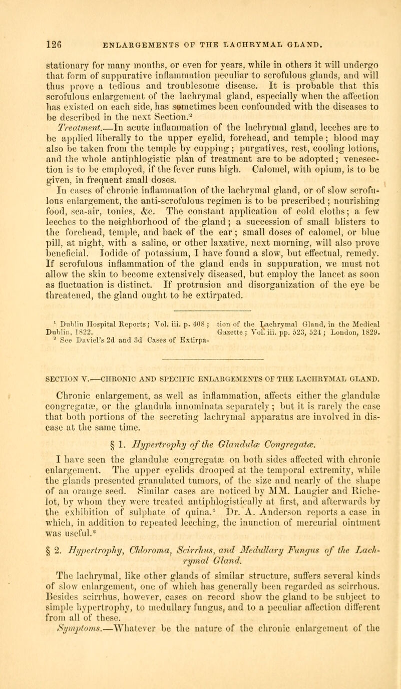 stationary for many months, or even for years, while in others it will undergo that form of suppurative inflammation peculiar to scrofulous glands, and will thus prove a tedious and troublesome disease. It is probable that this scrofulous enlargement of the lachrymal gland, especially when the affection has existed on each side, has sometimes been confounded with the diseases to be described in the next Section.^ Treatment.—In acute inflammation of the lachrymal gland, leeches are to be applied liberally to the upper eyelid, forehead, and temple; blood may also be taken from the temple by cupping; purgatives, rest, cooling lotions, and the whole antiphlogistic plan of treatment are to be adopted; venesec- tion is to be employed, if the fever runs high. Calomel, with opium, is to be given, in frequent small doses. In cases of chronic inflammation of the lachrymal gland, or of slow scrofu- lous enlargement, the anti-sci'ofulous regimen is to be prescribed ; nourishing food, sea-air, tonics, &c. The constant application of cold cloths; a few leeches to the neighborhood of the gland; a succession of small blisters to the forehead, temple, and back of the ear; small doses of calomel, or blue pill, at night, with a saline, or other laxative, next morning, will also prove beneficial. Iodide of potassium, I have found a slow, but effectual, remedy. If scrofulous inflammation of the gland ends in suppuration, we must not allow the skin to become extensively diseased, but employ the lancet as soon as fluctuation is distinct. If protrusion and disorganization of the eye be threatened, the gland ought to be extirpated. ' Dublin Hospital Reports; Vol. iii. p. 408 ; tion of the Lachrymal Gland, in the Medical Dublin, 1822. Gazette ; Vol. iii. pp. 523, 52-4; Loudon, 1829. ^ See Diiviel's 2d and 3d Cases of Extirpa- SECTION V.—CHRONIC AND SPECIFIC ENLARGEMENTS OF THE LACHRYMAL GLAND. Chronic enlargement, as well as inflammation, affects either the glandule congregatfE, or the glandula innominata separately ; but it is rarely the case that both portions of the secreting lachrymal apparatus are involved in dis- ease at the same time. § 1. Hypertrophy of the Glandulce Congregatce. I have seen the glandulse congregate on both sides affected with chronic enlargement. The upper eyelids drooped at the temporal extremity, while the glands presented granulated tumors, of the size and nearly of the shape of an orange seed. Similar cases are noticed by MM. Laugier and Eiclie- lot, by whom they were treated anti})hlogisticaIly at first, and afterwards by the exhibition of sulpluite of quiiia.' I)r. A. Anderson reports a case in which, in addition to repeated leeching, the inunction of mercurial ointment was useful.'^ § 2. Hypertrophy, Chloroma, Scirrhus, and Medidlary Fungus of the Lach- rymal Gland. The lachrymal, like other glands of similar structure, suffers several kinds of slow enlargement, one of which has generally been regarded as scirrhous. Besides scirrhus, however, cases on record show the gland to be subject to simple hypertrophy, to medullary fungus, and to a peculiar affection dillerent from all of these. Symptoms.—Whatever be the nature of the chronic enlargeineut of the