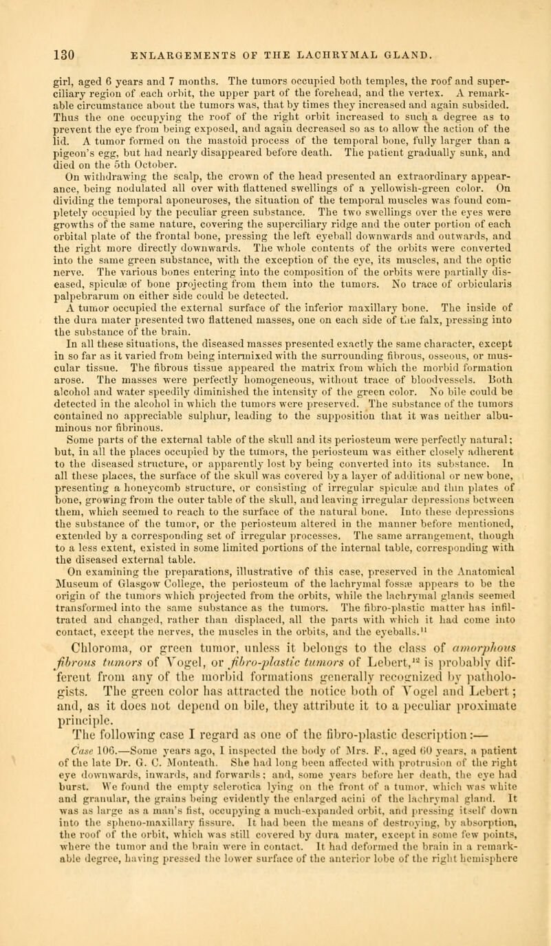 girl, aged 6 years and 7 months. The tumors occupied both temples, the roof and super- ciliary region of each orbit, the upper part of the forehead, and the vertex. A remark- able circumstance about the tumors was, that by times they increased and again subsided. Thus the one occupying the roof of the right orbit increased to such a degi-ee as to prevent the eye from being exposed, and again decreased so as to allow the action of the lid. A tumor formed on the mastoid process of the temporal bone, fully larger than a pigeon's egg, but had nearly disappeared before death. The patient gradually sunk, and died on the 5th October. On withdrawing the scalp, the crown of the head presented an extraordinary appear- ance, being nodulated all over with flattened swellings of a yellowish-green color. On dividing the temporal aponeuroses, the situation of the temporal muscles was found com- pletely occupied by the peculiar green substance. The two swellings over the eyes were growths of the same nature, covering the superciliary ridge and the outer portion of each orbital plate of the frontal bone, pressing the left eyeball downwards and outwards, and the right more directly downwards. The Avhole contents of the orbits were converted into the same green substance, with the exception of the eye, its muscles, and the optic nerve. The various bones entering into the composition of the orbits were partially dis- eased, spiculse of bone projecting from them into the tumors. No trace of orbicularis palpebrarum on either side could be detected. A tumor occupied the external surface of the inferior maxillary bone. The inside of the dura mater presented two flattened masses, one on each side of tiie falx, pressing into the substance of the brain. In all these situations, the diseased masses presented exactly the same character, except in so far as it varied from being intermixed with the surrounding fibrous, osseous, or mus- cular tissue. The fibrous tissue appeared the matrix from which the morbid formation arose. The masses were perfectly homogeneous, without trace of bloodvessels. Both alcohol and water speedily diminished the intensity of the green color. No bile could be detected in the alcohol in which the tumors were preserved. The substance of the tumors contained no appreciable sulphur, leading to the supposition that it was neither albu- minous nor fibrinous. Some parts of the external table of the skull and its periosteum were perfectly natural; but, in all the places occupied by the tumors, the periosteum was either closely adherent to the diseased structure, or apparently lost by being converted into its substance. In all these places, the surface of the skull was covered by a layer of additional or new bone, presenting a honeycomb structure, or consisting of irregular spiculce and thin plates of bone, growing from the outer table of the skull, and leaving irregular depressions between them, which seemed to reach to the surface of the natui-al bone. Into these depressions the substance of the tumor, or the periosteum altered in the manner before mentioned, extended by a corresponding set of irregular processes. The same arrangement, though to a less extent, existed in some limited portions of the internal table, corresponding with the diseased external table. On examining the preparations, illustrative of this case, preserved in the Anatomical Museum of Glasgow College, the periosteum of the lachrymal fosste appears to be the origin of the tumors which projected from the orbits, while the lachrymal glands seemed transformed into the same substance as the tumors. The fibro-plastic matter has infil- trated and changed, rather than displaced, all the parts with which it had come into contact, except the nerves, the muscles in the orbits, and the eyeballs. Chloroma, or green tumor, unless it belongs to the class of amorplious Jibrous tumors of Vogel, ov fibro-plastic tumors of Lebert,'^ is probably dif- ferent from any of tlie morbid formations generally recognized by ])atholo- gists. The green color has attracted the notice both of Yogel and Lebert; and, as it does not depend on bile, they attribute it to a peculiar proximate principle. The following case I regard as one of the fibro-plastic descrii)tion:— Case 106.—Some years ago, I inspected the body of Mrs. F., aged (10 years, a patient of the late Dr. G. 0. Monteath. Slie had long been affected with protrusion of the right eye downwards, inwards, and forwards; and, some A'ears before her death, the eye had burst. We found the empty sclerotica lying on the front of a tumor, which was white and granular, the grains being evidently the enlarged acini of the lachrymal gland. It was as large as a man's fist, occupying a much-expanded orbit, and pressing itself down into the spheno-maxillary fissure. It had been the means of destroying, by absorption, the roof of the orbit, which was still covered by dura mater, cxcc})t in some few points, where the tumor and the liraiii were in contact. It had deformed the l)raiii in a remark- able degree, having pressed tlie lower surface of the anterior lube of the riglit hemisphere