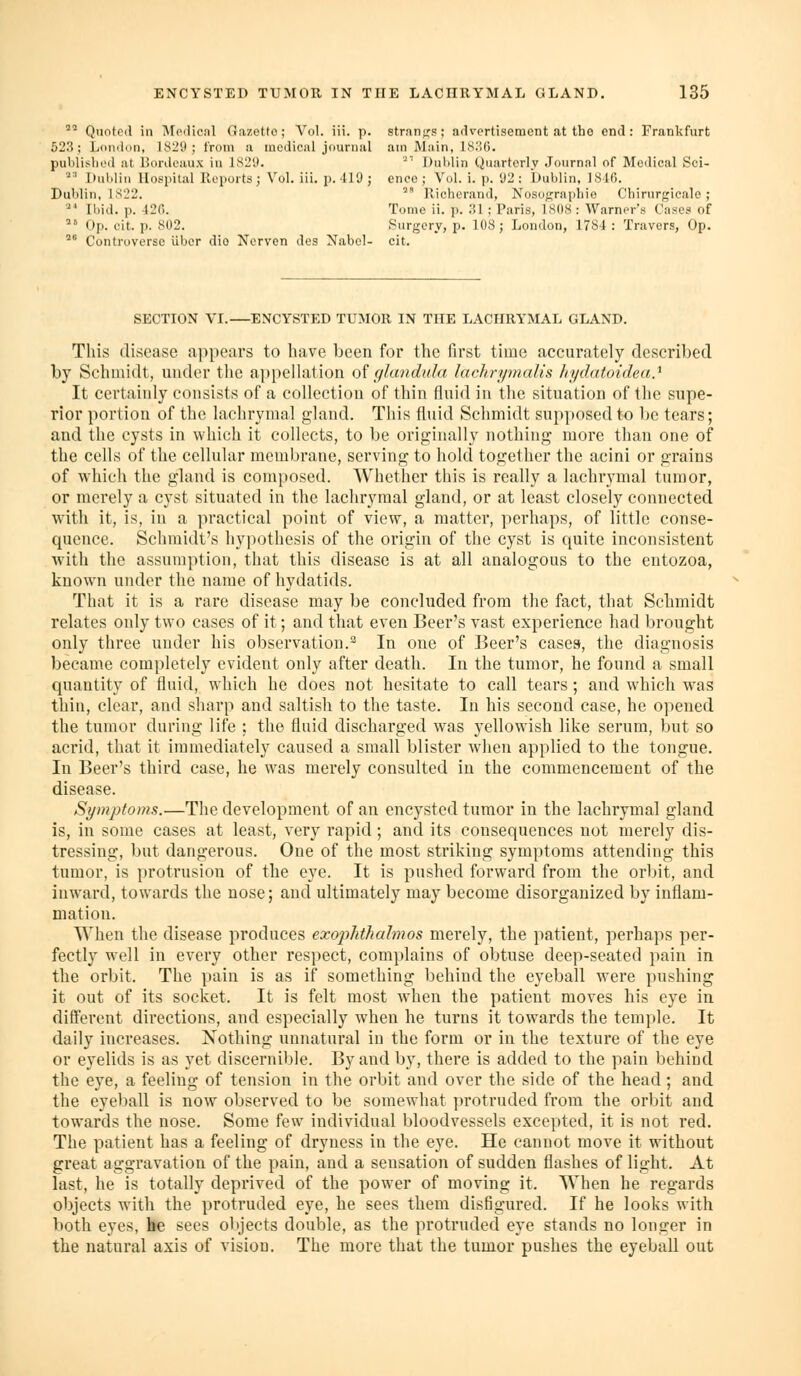 ' Quoted in Modicnl Gaz.etfo; Vol. iii. p. stran};s; advertisement at the end: Frankfurt 523; London, 1829; from a medical journal am Main, ls;!0. publisliod at liordcaux in LS29. '^'' Dulilin Quarterly .Tournnl of Moilical Sci- '^'' Dulilin llosidtal Reports; Vol. iii. p. 419; eneo; Vol. i. p. 92: Dublin, 18l(). Dublin, IS22. '' Rielierand, Nosographio Chirurgicalo ; ■ Ibid. p. 120. Tome ii. p. ;il ; Paris, 1<S(I8 : Warner's Cases of '' Op. cit. p. 802. f^urgery, p. 108; London, 1784 : Travers, Op. °° Controverso iiber dio Nerven des Nabel- cit. SECTION VI.—ENCYSTED TUMOR IN THE LACHRYMAL GLAND. Tliis disease appears to have been for the first time accurately described by Schmidt, under the appellation o{ glandula lachrymalis hydatoidea} It certainly consists of a collection of thin fluid in the situation of the supe- rior portion of the lachrymal gland. This fluid Schmidt supposed to l)e tears; and the cysts in which it collects, to be originally nothing more than one of the cells of the cellular membrane, serving to hold together the acini or grains of which the gland is composed. Whether this is really a lachrymal tumor, or merely a cyst situated in the lachrymal gland, or at least closely connected with it, is, in a practical point of view, a matter, perhaps, of little conse- quence. Schmidt's hypothesis of the origin of the cyst is quite inconsistent with the assumption, that this disease is at all analogous to the entozoa, known under the name of hydatids. That it is a rare disease may be concluded from the fact, that Schmidt relates only two cases of it; and that even Beer's vast experience had brought only three under his observation.^ In one of Beer's cases, the diagnosis became completely evident only after death. In the tumor, he found a small quantity of fluid, which he does not hesitate to call tears; and which w^as thin, clear, and sharp and saltish to the taste. In his second case, he opened the tumor during life ; the fluid discharged was yellowish like serum, but so acrid, that it immediately caused a small blister when applied to the tongue. In Beer's third case, he was merely consulted in the commencement of the disease. Symptoms.—The development of an encysted tumor in the lachrymal gland is, in some cases at least, very rapid ; and its consequences not merely dis- tressing, but dangerous. One of the most striking symptoms attending this tumor, is protrusion of the eye. It is pushed forward from the orbit, and inward, towards the nose; and ultimately may become disorganized by inflam- mation. When the disease produces exopJdhahnos merely, the patient, perhaps per- fectly well in every other respect, complains of obtuse deep-seated jiain in the orbit. The pain is as if something behind the eyeball were pushing it out of its socket. It is felt most when the patient moves his eye in different directions, and especially when he turns it towards the temple. It daily increases. Nothing unnatural in the form or in the texture of the eye or eyelids is as yet discernible. By and by, there is added to the pain behind the eye, a feeling of tension in the orbit and over the side of the head; and the eyeball is now observed to be somewhat protruded from the orbit and towards the nose. Some few individual bloodvessels excepted, it is not red. The patient has a feeling of dryness in the eye. He cannot move it without great aggravation of the pain, and a sensation of sudden flashes of light. At last, he is totally deprived of the power of moving it. When he regards objects with the protruded eye, he sees them disfigured. If he looks with both eyes, he sees objects double, as the protruded eye stands no longer in the natural axis of vision. The more that the tumor pushes the eyeball out