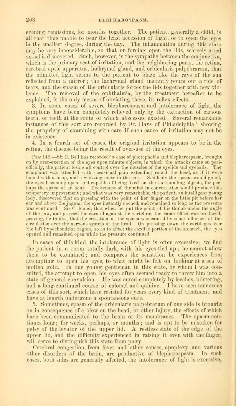 evening remissions, for months together. The iDatieut, generally a child, is all that time nuable to bear the least accession of light, or to open the eyes in the smallest degree, during the day. The inflammation during this state may be very inconsiderable, so that on forcing open the lids, scarcely a red vessel is discovered. Such, however, is the sympathy between the conjunctiva, which is the primary seat of irritation, and the neighboring parts, the retina, cerebral optic apparatus, lachrymal gland, and orbicularis palpebrarum, that the admitted light seems to the patient to blaze like the rays of the sun reflected from a mirror; the lachrymal gland instantly pours out a tide of tears, and the spasm of the orbicularis forces the lids together with new vio- lence. The removal of the ophthalmia, by the treatment hereafter to be explained, is the only means of obviating these, its reflex effects. 3. In some cases of severe blepharospasm and intolerance of light, the symptoms have been completely relieved only by the extraction of carious teeth, or teeth at the roots of which abscesses existed. Several remarkable instances of this sort are recorded by Dr. Hays of Philadelphia,^ showing the propriety of examining with care if such cause of irritation may not be in existence. 4. In a fourth set of cases, the original irritation appears to be in the retina, the disease being the result of over-use of the eyes. Case 148.—Sir C. Bell has recorded^ a case of photophobia and blepharospasm, brought on by over-exertion of the eyes upon minute objects, in which the attacks came on peri- odically, the patient losing all control over the muscles of the eyelids and eyeballs. The comiDlaint was attended with occasional pain extending round the head, as if it were bound with a hoop, and a whizzing noise in the ears. Suddenly the spasm would go off, the eyes becoming open, and capable of being fixed on the surrounding objects, for per- haps the space of an hour. Excitement of the mind in conversation would produce this temporary improvement; and what was very remarkable, the patient, an intelligent young lady, discovered that on pressing with the point of her finger on the little pit before her ear and above the jugum, the eyes instantly opened, and remained so long as the pressure was continued. Sir C. found, that when he put the point of his thumb under tlie angle of the jaw, and pressed the carotid against the vertebra?, the same effect was produced, proving, he thinks, that the cessation of the spasm was caused by some influence of the circulation over the nervous system of the head. On pressing down the cartilages over the left hypochondriac region, so as to affect the cardiac portion of the stomach, the eyes opened and remained open while the pressure continued. In cases of this kind, the intolerance of light is often excessive; we find the patient in a room totally dark, with his eyes tied up ; he cannot allow them to be examined; and compares the sensation he experiences from attempting to open his eyes, to what might be felt on looking at a sea of molten gold. In one young gentleman in this state, by whom I was con- sulted, the attempt to open his eyes often seemed ready to throw him into a state of general convulsion. He was cured completely by leeches, blistering, and a long-continued course of calomel and quinine. I have seen numerous cases of this sort, which have resisted for years every kind of treatment, and have at length undergone a spontaneous cure. 5. Sometimes, spasm of the orbicularis })alpcbrarnm of one side is brought on in consequence of a blow on the head, or other injury, the effects of which have been communicated to the brain or its membranes. The spasm con- tinues long; for weeks, perhaps, or months; and is apt to be mistaken for palsy of the levator of the upper lid. A restless state of the edge of the upper lid, and the difficulty experienced in raising it even with the finger, will serve to distinguish this state from palsy. Cerebral congestion, from fever and other causes, apoplexy, and various other disorders of the brain, are productive of blepharospasm. In such cases, both sides are generally affected, the intolerance of light is excessive,