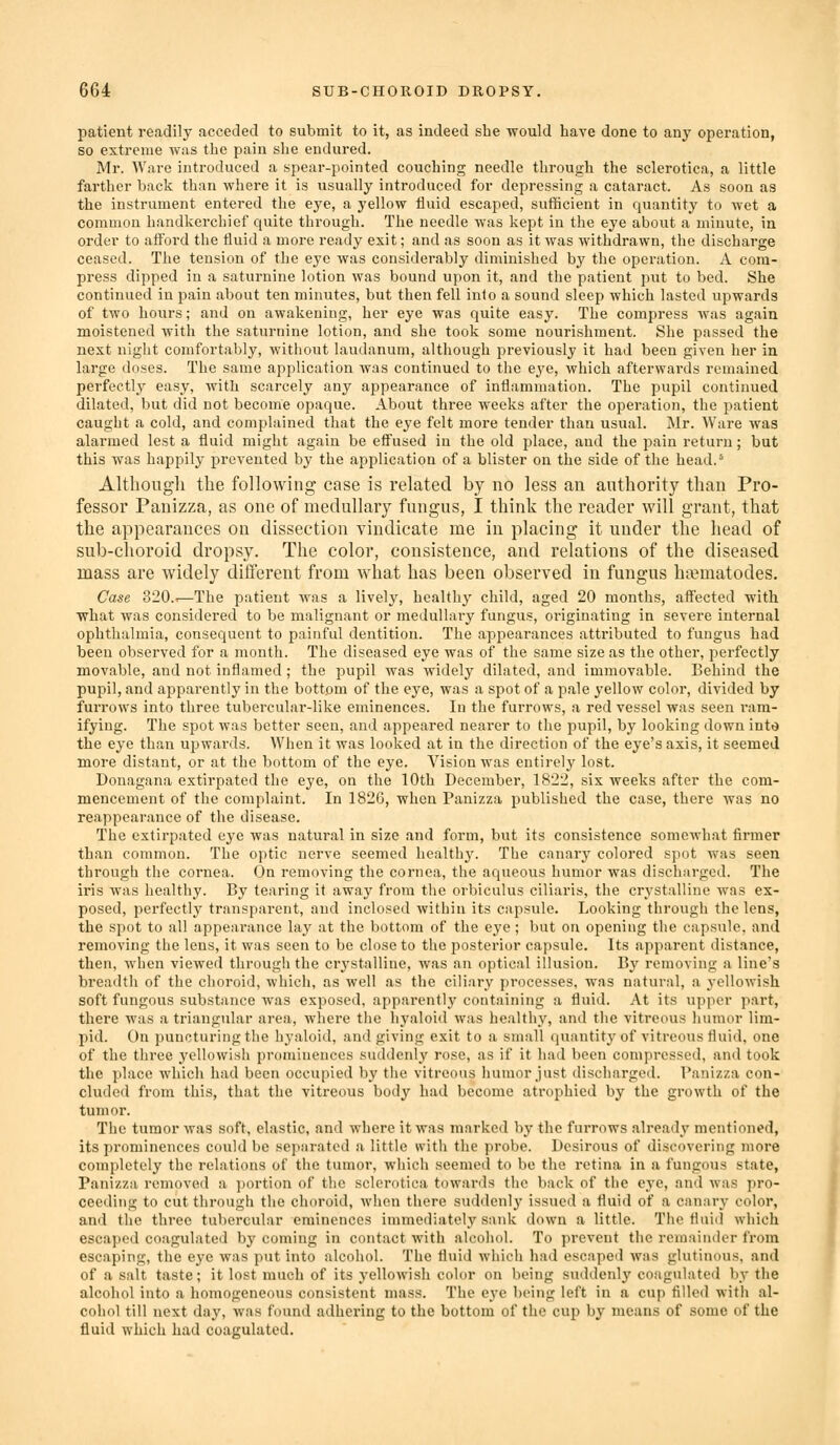 patient readily acceded to submit to it, as indeed she -would have done to any operation, so extreme was the pain she endured. Mr. Ware introduced a spear-pointed couching needle through the sclerotica, a little farther back than where it is usually introduced for depressing a cataract. As soon as the instrument entered the eye, a yellow fluid escaped, sufficient in quantity to wet a common handkerchief quite through. The needle was kept in the eye about a minute, in order to afford the fluid a more ready exit; and as soon as it was withdrawn, the discharge ceased. The tension of the eye was considerably diminished by the operation. A com- press dipped in a saturnine lotion was bound upon it, and the patient put to bed. She continued in pain about ten minutes, but then fell inlo a sound sleep which lasted upwards of two hours; and on awakening, her eye was quite easy. The compress was again moistened with the saturnine lotion, and she took some nourishment. She passed the next night comfortably, without laudanum, although previously it had been given her in large doses. The same application Avas continued to the eye, which afterwards remained perfectly easy, with scarcely any appearance of inflammation. The pupil continued dilated, but did not become opaque. About three weeks after the operation, the patient caught a cold, and complained that the eye felt more tender than usual. Mr. Ware was alarmed lest a fluid might again be efl'used in the old place, and the pain return; but this was happily prevented by the application of a blister on the side of the head.^ Althoiigli the following case is related by no less an authority than Pro- fessor Panizza, as one of medullary fungus, I think the reader will grant, that the appearances on dissection vindicate me in placing it under the head of sub-choroid dropsy. The color, consistence, and relations of the diseased mass are widely different from what has been observed in fungus ha?matodes. Case 320..—The patient was a lively, healthy child, aged 20 months, aflfected with •what was considered to be malignant or medullary fungus, originating in severe internal ophthalmia, consequent to painful dentition. The appearances attributed to fungus had been observed for a month. The diseased eye was of the same size as the other, perfectly movable, and not inflamed; the pupil was Avidely dilated, and immovable. Behind the pupil, and apparently in the bottom of the eye, was a spot of a pale yellow color, divided by furrows into three tubercular-like eminences. In the fui'rows, a red vessel was seen ram- ifying. The spot was better seen, and appeared nearer to the pupil, by looking down inte the eye than upwards. When it was looked at in the direction of the eye's axis, it seemed more distant, or at the bottom of the eye. Vision was entirely lost. Donagana extirpated the eye, on the 10th December, 1822, six weeks after the com- mencement of the complaint. In 1826, when Panizza published the case, there was no reappearance of the disease. The extirpated eye was natural in size and form, but its consistence somewhat firmer than common. The optic nerve seemed healthy. The canary colored spot was seen through the cornea. On removing the cornea, the aqueous humor was discharged. The iris was healthy. By tearing it away from the orbiculus ciliaris, the crystalline was ex- posed, perfectly transparent, and inclosed within its capsule. Looking through the lens, the spot to all appearance lay at the bottom of the eye; but on opening the capsule, and removing the lens, it was seen to be close to the posterior capsule. Its apparent distance, then, when viewed through the crystalline, was an optical illusion. By removing a line's breadth of the choroid, which, as well as the ciliary processes, was natural, a yellowish soft fungous substance was exposed, apparently containing a fluid. At its upper part, there was a triangular area, where the hyaloid was healthy, and the vitreous humor lim- pid. On puncturing the hyaloid, and giving exit to a small quantity of vitreous fluid, one of the three yellowish prominences suddenly rose, as if it had been compressed, and took the place which had been occupied by the vitreous humor just discharged. Panizza con- cluded from this, that the vitreous body had become atrophied by the growth of the tumor. The tumor was soft, elastic, and where it was marked by the furrows already mentioned, its prominences could be separated a little with the probe. Desirous of discovering more completely the relations of the tumor, which seemed to be the retina in a fungous state, Panizza removed a ])ortion of the sclerotica towards the back of the eye, and was pro- ceeding to cut through the choroid, when there sudilenly issued a fluid of a canary color, and the three tubercular eminences immediately sank down a little. The fluid which escaped coagulated by coming in contact with alcohol. To prevent the remainder from escaping, the eye was put into alcohol. The fluid which had escaped was glutinous, and of a salt taste; it lost much of its yellowish color on being suddenly' coagulated by the alcohol into a homogeneous consistent mass. The eye being left in a cup filled with al- cohol till next day, was found adhering to the bottom of the cup by means of some of the fluid which had coagulated.